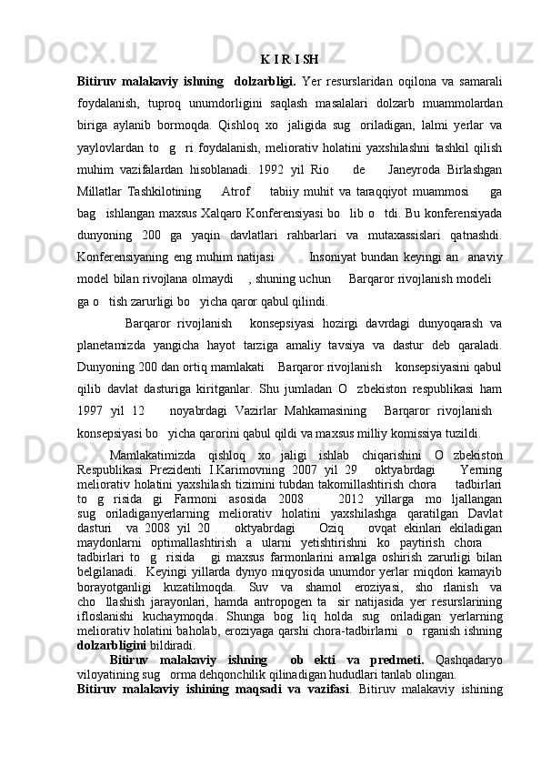 K I R I SH
Bitiruv   malakaviy   ishning     dolzarbligi.   Yer   resurslaridan   oqilona   va   samarali
foydalanish,   tuproq   unumdorligini   saqlash   masalalari   dolzarb   muammolardan
biriga   aylanib   bormoqda.   Qishloq   xo jaligida   sug oriladigan,   lalmi   yerlar   va 
yaylovlardan   to g ri   foydalanish,   meliorativ   holatini   yaxshilashni   tashkil   qilish	
 
muhim   vazifalardan   hisoblanadi.   1992   yil   Rio     de     Janeyroda   Birlashgan	
 
Millatlar   Tashkilotining     Atrof     tabiiy   muhit   va   taraqqiyot   muammosi     ga	
  
bag ishlangan maxsus Xalqaro Konferensiyasi  bo lib o tdi. Bu konferensiyada	
  
dunyoning   200   ga   yaqin   davlatlari   rahbarlari   va   mutaxassislari   qatnashdi.
Konferensiyaning   eng   muhim   natijasi       Insoniyat   bundan   keyingi   an anaviy	
  
model bilan rivojlana olmaydi  , shuning uchun   Barqaror rivojlanish modeli	
  
ga o tish zarurligi bo yicha qaror qabul qilindi. 	
 
          Barqaror   rivojlanish   konsepsiyasi   hozirgi   davrdagi   dunyoqarash   va
 
planetamizda   yangicha   hayot   tarziga   amaliy   tavsiya   va   dastur   deb   qaraladi.
Dunyoning 200 dan ortiq mamlakati  Barqaror rivojlanish  konsepsiyasini qabul	
 
qilib   davlat   dasturiga   kiritganlar.   Shu   jumladan   O zbekiston   respublikasi   ham	

1997   yil   12     noyabrdagi   Vazirlar   Mahkamasining   Barqaror   rivojlanish	
  
konsepsiyasi bo yicha qarorini qabul qildi va maxsus milliy komissiya tuzildi. 

Mamlakatimizda   qishloq   xo jaligi   ishlab   chiqarishini   O zbekiston	
 
Respublikasi   Prezidenti   I.Karimovning   2007   yil   29   oktyabrdagi     Yerning	
 
meliorativ holatini yaxshilash  tizimini  tubdan takomillashtirish chora   tadbirlari	

to g risida gi   Farmoni   asosida   2008     2012   yillarga   mo ljallangan	
    
sug oriladiganyerlarning   meliorativ   holatini   yaxshilashga   qaratilgan   Davlat

dasturi     va   2008   yil   20     oktyabrdagi     Oziq     ovqat   ekinlari   ekiladigan	
  
maydonlarni   optimallashtirish   a   ularni   yetishtirishni   ko paytirish   chora  	
 
tadbirlari   to g risida   gi   maxsus   farmonlarini   amalga   oshirish   zarurligi   bilan	
  
belgilanadi.    Keyingi  yillarda  dynyo  miqyosida  unumdor   yerlar  miqdori  kamayib
borayotganligi   kuzatilmoqda.   Suv   va   shamol   eroziyasi,   sho rlanish   va	

cho llashish   jarayonlari,   hamda   antropogen   ta sir   natijasida   yer   resurslarining	
 
ifloslanishi   kuchaymoqda.   Shunga   bog liq   holda   sug oriladigan   yerlarning	
 
meliorativ holatini baholab, eroziyaga qarshi chora-tadbirlarni   o rganish ishning	

dolzarbligini  bildiradi.
Bitiruv   malakaviy   ishning     ob ekti   va   predmeti.	
   Qashqadaryo
viloyatining sug orma dehqonchilik qilinadigan hududlari tanlab olingan.	

Bitiruv   malakaviy   ishining   maqsadi   va   vazifasi .   Bitiruv   malakaviy   ishining 