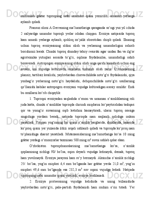 millionlab   gektar   tuproqning   ustki   unumdor   qismi   yemirilib,   unumsiz   yerlarga
aylanib qoladi.
Fransuz olimi A.Gerrenning ma’lumotlariga qaraganda sо‘ngi yuz yil ichida
2   milyardga   unumdor   tuproqli   yerlar   ishdan   chiqqan.   Eroziya   natijasida   tuproq
kam   unumli   yerlarga   aylanib,   qishloq   xо‘jalik   oborotidan   chiqib   qoladi.   Shuning
uchun   tuproq   eroziyasining   oldini   olish   va   yerlarning   unumdorligini   oshirib
borishimiz kerak. Chunki tuproq shunday tabiiy resurski agar undan fan va ilg‘or
agrotexnika   yutuqlari   asosida   tо‘g‘ri,   oqilona   foydalanilsa,   unumdorligi   oshib
boraveradi. Antropogen eroziyasining oldini olish unga qarshi kurashish uchun eng
avvalo,   uni   vujudga   keltiruvchi   omillarni   tushunib   olish   zarur.   О‘rmonlarning
plansiz, tartibsiz kesilishi, yaylovlardan chorvachilikda notо‘g‘ri foydalanishi, qiya
yonbag‘ir   yerlarning   notо‘g‘ri   haydalishi,   dehqonchilikda   notо‘g‘ri   usullarning
qо‘llanishi kabilar antropogen eroziyani vujudga keltiradigan asosiy omildir. Endi
bu omillarni kо‘rib chiqaylik:
1.   Tuproqni   eroziyadan   saqlashda   о‘rmon   va   umuman   о‘simliklarning   roli
juda katta, chunki о‘simliklar tuproqda chirindi miqdorini kо‘paytirishdan tashqari
qor   va   yomg‘ir   suvarining   oqib   ketishini   kamaytiradi,   ularni   tuproq   orasiga
singishiga   yordam   beradi,   natijada   tuproqda   nam   saqlanib   qolishga   imkon
yaratiladi.   Yoqqan   yog‘inning   bir   qismi   о‘simlik   barglarida,   shoxlarida,   tanasida
kо‘proq qismi yer yuzasida ildizi orqali ushlanib qoladi va tuproqda kо‘proq nam
tо‘planishiga   sharoit   yaratiladi.   Mutaxassislarning   ma’lumotlariga   kо‘ra   10   ming
gektar yerdagi о‘rmonzorlar taxminan 500 ming m 3
 suvni ushlab qolar ekan.
О‘zbekiston   tuproqshunoslarining   ma’lumotlariga   kо‘ra,   о‘simlik
qoplamining   zichligi   90/   bо‘lsa,   oqim   deyarli   vujudga   kelmaydi,   demak,   tuproq
ham yuvilmaydi. Eroziya jarayoni ham rо‘y bermaydi. Aksincha о‘simlik zichligi
25/.   bо‘lsa,   yog‘in   miqdori   6,4   mm   bо‘lganda   har   gektar   yerda   21,0   m 3
,   yog‘in
miqdori   49,6   mm   bо‘lganda   esa   232,3   m 3
  suv   oqimi   vujudga   keladi.   Natijada
tuproqning ustki unumdor qismi yuviladi, eroziya boshlanadi.
2.   Eroziya   protsessining   vujudga   kelishida   va   uning   tezlanishida
yaylovlardan   notо‘g‘ri,   pala-partish   foydalanish   ham   muhim   о‘rin   tutadi.   Yer 
