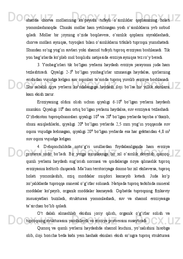 sharida   chorva   mollarining   kо‘payishi   tufayli   о‘simliklar   qoplamining   holati
yomonlashmoqda.   Chunki   mollar   ham   yetilmagan   yosh   о‘simliklarni   yeb   nobud
qiladi.   Mollar   bir   joyning   о‘zida   boqilavera,   о‘simlik   qoplami   siyraklashadi,
chorva mollari ayniqsa, tuyoqlari bilan о‘simliklarni titkilab tuproqni yumshatadi.
Shundan sо‘ng yog‘in suvlari yoki shamol tufayli tuproq eroziyasi boshlanadi. Tik
yon bag‘irlarda kо‘plab mol boqilishi natijasida eroziya ayniqsa tez rо‘y beradi.
3.   Yonbag‘irlari   tik   bо‘lgan   yerlarni   haydash   eroziya   jarayonni   juda   ham
tezlashtiradi.   Qiyalgi   2-3 0
  bо‘lgan   yonbag‘irlar   uzunasiga   haydalsa,   qorlarning
erishidan vujudga kelgan suv oqimlari ta’sirida tuproq yuvilib eroziya boshlanadi.
Shu   sababli   qiya   yerlarni   kо‘ndalangiga   haydash   iloji   bо‘lsa   bir   yillik   ekinlarni
kam ekish zarur.
Eroziyaning   oldini   olish   uchun   qiyaligi   6-10 0
  bо‘lgan   yerlarni   haydash
mumkin. Qiyaligi 10 0
 dan ortiq bо‘lgan yerlarni haydalsa, suv eroziyasi tezlashadi.
О‘zbekiston tuproqshunoslari qiyaligi 10 0
  va 20 0
  bо‘lgan yerlarda tajriba о‘tkazib,
shuni   aniqladilarki,   qiyaligi   20 0
  bо‘lgan   yerlarda   2,5   mm   yog‘in   yoqqanda   suv
oqimi   vujudga   kelmagan,  qiyaligi   20 0
  bо‘lgan  yerlarda  esa   har   gektaridan   4,8  m 3
suv oqimi vujudga kelgan.
4.   Dehqonchilikda   notо‘g‘ri   usullardan   foydalanilganda   ham   eroziya
protsessi   sodir   bо‘ladi.   Bir   yerga   surunkasiga   bir   xil   о‘simlik   ekverish   qumoq-
qumli   yerlarni   haydash   sug‘orish   normasi   va   qoidalariga   rioya   qilmaslik   tuproq
eroziyasini keltirib chiqaradi. Ma’lum territoriyaga doimo bir xil ekilaversa, tuproq
holati   yomonlashib,   oziq   moddalar   miqdori   kamayib   ketadi.   Juda   kо‘p
xо‘jaliklarda tuproqqa mineral о‘g‘itlar solinadi. Natijada tuproq tarkibida mineral
moddalar   kо‘payib,   organik   moddalar   kamayadi.   Oqibatda   tuproqning   fizikaviy
xususiyatlari   buziladi,   strukturasi   yomonlashadi,   suv   va   shamol   eroziyasiga
ta’sirchan bо‘lib qoladi.
О‘t   dalali   almashlab   ekishni   joriy   qilish,   organik   о‘g‘itlar   solish   va
tuproqning strukturasini yaxshilaydi va eroziya protsessini susaytiradi. 
Qumoq   va   qumli   yerlarni   haydashda   shamol   kuchini,   yо‘nalishini   hisobga
olib, iloji  boricha  beda kabi  yem   hashak  ekinlari  ekish  sо‘ngra  tuproq  strukturasi 