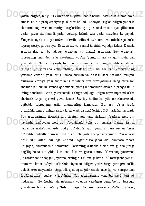 yaxshilangach, bir yillik ekinlar ekish yaxshi natija beradi. Aks holda shamol yoki
suv   ta’sirila   tuproq   eroziyasiga   duchor   bо‘ladi.   Nihoyat,   sug‘oriladigan   yerlarda
ekinlarni   sug‘orish   normasiga,   sug‘orishning   ilg‘or   usullarida   rioya   qilinmasa,
yerlar   qayta   shо‘rlanadi,   jarlar   vujudga   keladi,   zax   yerlar   maydoni   kо‘payadi.
Yuqorida   aytib   о‘tilganlardan   kо‘rinib   turibdiki   turli   omil   va   sabablarga   kо‘ra
tuproq eroziyaga uchraydi. Eroziya suv va shamol ta’sirida vujudga keladi. Demak,
eroziya   ikki   xil   bо‘ladi-suv   eroziyasi   va   shamol   eroziyasi.   Suv   eroziyasi-
tuproqning   unumdor   ustki   qavatining   yog‘in   (yomg‘ir,   jala   va   qor)   suvlaridan
yuvilishidir.   Suv   eroziyasida   tuproqning   unumdor   qismining   yuvilib   ketishidan
tashqari   yer   yuzasida   chuqurchalar,   jarliklar   hosil   bо‘ladi.   Suv   eroziyasining
yuzlama   chiziqli   yoki   jarlik   hamda   surilish   va   qо‘lash   kabi   shakllari   mavjud.
Yuzlama   eroziya   yoki   tuproqning   yuvilishi   suv   eroziyasining   keng   tarqalgan
shakllaridan biridir. Bunda qor suvlari, yomg‘ir tomchilari avvalo tuproqqa urilib
uning   donalarini   ivitib,   yumshatadi,   sо‘ngra   vujudga   kelgan   oqim   tuproqni   о‘sha
chirindili   ivigan   qismini   yuvib   ketadi.   Bunday   hodisa   har   yili   takrorlanaveradi,
oqibatda   tuproqning   ustki   unumdorligi   kamayadi.   Bu   esa   о‘sha   joyda
о‘simliklarning о‘sishiga salbiy ta’sir etadi va hosildorlikni 2-3 marta kamaytiradi.
Suv   eroziyasining   ikkinchi   turi   chiziqli   yoki   jarli   shaklidir.   Yerlarni   notо‘g‘ri
haydash,   yaylovdan   notо‘g‘ri   foydalanish   yoki   о‘rmonlarni   plansiz   kesish
natijasida   nishab   yerlarda   vodiy   bо‘ylarida   qor,   yomg‘ir,   jara   suvlari   birga
qо‘shilib   shiddatla   oqimlar   hosil   qiladi.   Natijada   suv   yerlarni   yuvib   jо‘yakchalar
hosil   qilib   jarlarni   vujudga   keltiradi.   Agar   о‘sha   jarlar   oldi   olinmasa   tobora
kengayib,   chuqurlashib   boraveradi.   Jarlarning   о‘rtacha   о‘sish   tezligi   ona   jinsga
bog‘liq   holda   bir   yilda   3   m   dan   8-26   m   gacha   boradi.   Yumshoq   lyossimon
jinslardan tarkib topgan joylarda jarning о‘sish tezligi hatto 150 metrgacha yetishi
mumkin.   Jarlar   tufayli   xо‘jalikda   foydalaniladigan   yerlar   ishga   yaroqsiz   bо‘lib
qoladi, ekin maydonlari qisqaradi, qishloq xо‘jalik mashinalaridan va transportdan
foydalanishda   noqulaylik   tug‘diradi.   Suv   eroziyasining   yana   bir   xavfli   turi   sel
hodisasidir.   Sel   kuchli   jala   natijasida   vujudga   keladigan   oqim   bо‘lib,   tuproqni
yuvishdan   tashqari   о‘z   yо‘lida   uchragan   hamma   narsalarni   g‘о‘la   toshlarni, 