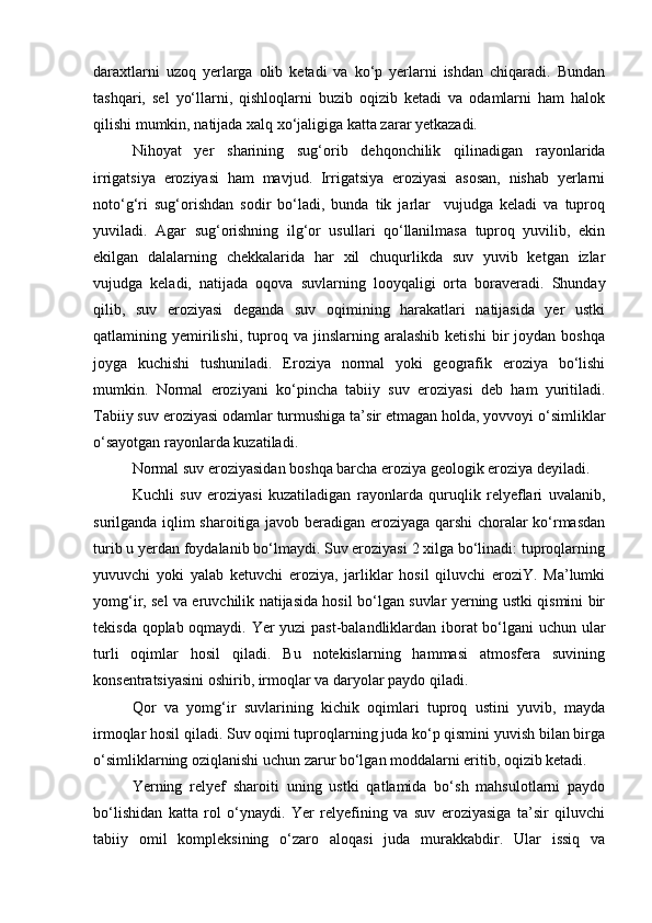daraxtlarni   uzoq   yerlarga   olib   ketadi   va   kо‘p   yerlarni   ishdan   chiqaradi.   Bundan
tashqari,   sel   yо‘llarni,   qishloqlarni   buzib   oqizib   ketadi   va   odamlarni   ham   halok
qilishi mumkin, natijada xalq xо‘jaligiga katta zarar yetkazadi.
Nihoyat   yer   sharining   sug‘orib   dehqonchilik   qilinadigan   rayonlarida
irrigatsiya   eroziyasi   ham   mavjud.   Irrigatsiya   eroziyasi   asosan,   nishab   yerlarni
notо‘g‘ri   sug‘orishdan   sodir   bо‘ladi,   bunda   tik   jarlar     vujudga   keladi   va   tuproq
yuviladi.   Agar   sug‘orishning   ilg‘or   usullari   qо‘llanilmasa   tuproq   yuvilib,   ekin
ekilgan   dalalarning   chekkalarida   har   xil   chuqurlikda   suv   yuvib   ketgan   izlar
vujudga   keladi,   natijada   oqova   suvlarning   looyqaligi   orta   boraveradi.   Shunday
qilib,   suv   eroziyasi   deganda   suv   oqimining   harakatlari   natijasida   yer   ustki
qatlamining  yemirilishi,  tuproq  va   jinslarning   aralashib   ketishi   bir   joydan   boshqa
joyga   kuchishi   tushuniladi.   Eroziya   normal   yoki   geografik   eroziya   bо‘lishi
mumkin.   Normal   eroziyani   kо‘pincha   tabiiy   suv   eroziyasi   deb   ham   yuritiladi.
Tabiiy suv eroziyasi odamlar turmushiga ta’sir etmagan holda, yovvoyi о‘simliklar
о‘sayotgan rayonlarda kuzatiladi.
Normal suv eroziyasida n  boshqa barcha eroziya geologik eroziya deyiladi. 
Kuchli   suv   eroziyasi   kuzatiladigan   rayonlarda   quruqlik   relyeflari   uvalanib,
surilganda iqlim sharoitiga javob beradigan eroziyaga qarshi choralar kо‘rmasdan
turib u yerdan foydalanib bо‘lmaydi. Suv eroziyasi 2 xilga bо‘linadi: tuproqlarning
yuvuvchi   yoki   yalab   ketuvchi   eroziya,   jarliklar   hosil   qiluvchi   eroziY.   Ma’lumki
yomg‘ir, sel va eruvchilik natijasida hosil bо‘lgan suvlar yerning ustki qismini bir
tekisda qoplab oqmaydi. Yer yuzi past-balandliklardan iborat bо‘lgani uchun ular
turli   oqimlar   hosil   qiladi.   Bu   notekislarning   hammasi   atmosfera   suvining
konsentratsiyasini oshirib, irmoqlar va daryolar paydo qiladi.
Qor   va   yomg‘ir   suvlarining   kichik   oqimlari   tuproq   ustini   yuvib,   mayda
irmoqlar hosil qiladi. Suv oqimi tuproqlarning juda kо‘p qismini yuvish bilan birga
о‘simliklarning oziqlanishi uchun zarur bо‘lgan moddalarni eritib, oqizib ketadi.
Yerning   relyef   sharoiti   uning   ustki   qatlamida   bо‘sh   mahsulotlarni   paydo
bо‘lishidan   katta   rol   о‘ynaydi.   Yer   relyefining   va   suv   eroziyasiga   ta’sir   qiluvchi
tabiiy   omil   kompleksining   о‘zaro   aloqasi   juda   murakkabdir.   Ular   issiq   va 