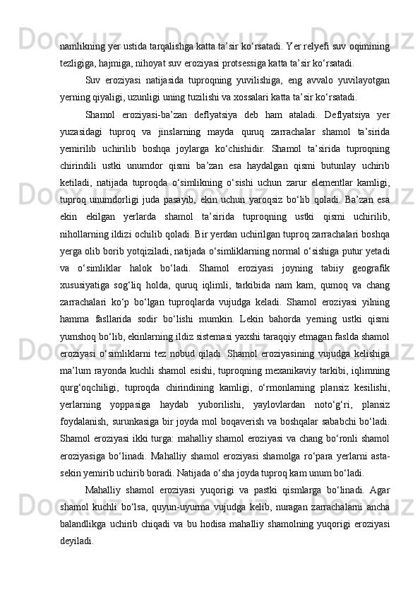 namlikning yer ustida tarqalishga katta ta’sir kо‘rsatadi. Yer relyefi suv oqimining
tezligiga, hajmiga, nihoyat suv eroziyasi protsessiga katta ta’sir kо‘rsatadi.
Suv   eroziyasi   natijasida   tuproqning   yuvilishiga,   eng   avvalo   yuvilayotgan
yerning qiyaligi, uzunligi uning tuzilishi va xossalari katta ta’sir kо‘rsatadi.
Shamol   eroziyasi-ba’zan   deflyatsiya   deb   ham   ataladi.   Deflyatsiya   yer
yuzasidagi   tuproq   va   jinslarning   mayda   quruq   zarrachalar   shamol   ta’sirida
yemirilib   uchirilib   boshqa   joylarga   kо‘chishidir.   Shamol   ta’sirida   tuproqning
chirindili   ustki   unumdor   qismi   ba’zan   esa   haydalgan   qismi   butunlay   uchirib
ketiladi,   natijada   tuproqda   о‘simlikning   о‘sishi   uchun   zarur   elementlar   kamligi,
tuproq   unumdorligi   juda   pasayib,   ekin   uchun   yaroqsiz   bо‘lib   qoladi.   Ba’zan   esa
ekin   ekilgan   yerlarda   shamol   ta’sirida   tuproqning   ustki   qismi   uchirilib,
nihollarning ildizi ochilib qoladi. Bir yerdan uchirilgan tuproq zarrachalari boshqa
yerga olib borib yotqiziladi, natijada о‘simliklarning normal о‘sishiga putur yetadi
va   о‘simliklar   halok   bо‘ladi.   Shamol   eroziyasi   joyning   tabiiy   geografik
xususiyatiga   sog‘liq   holda,   quruq   iqlimli,   tarkibida   nam   kam,   qumoq   va   chang
zarrachalari   kо‘p   bо‘lgan   tuproqlarda   vujudga   keladi.   Shamol   eroziyasi   yilning
hamma   fasllarida   sodir   bо‘lishi   mumkin.   Lekin   bahorda   yerning   ustki   qismi
yumshoq bо‘lib, ekinlarning ildiz sistemasi yaxshi taraqqiy etmagan faslda shamol
eroziyasi   о‘simliklarni   tez   nobud   qiladi.   Shamol   eroziyasining   vujudga   kelishiga
ma’lum  rayonda  kuchli  shamol   esishi,   tuproqning  mexanikaviy  tarkibi,  iqlimning
qurg‘oqchiligi,   tuproqda   chirindining   kamligi,   о‘rmonlarning   plansiz   kesilishi,
yerlarning   yoppasiga   haydab   yuborilishi,   yaylovlardan   notо‘g‘ri,   plansiz
foydalanish, surunkasiga bir joyda mol boqaverish va boshqalar sababchi  bо‘ladi.
Shamol eroziyasi  ikki turga: mahalliy shamol eroziyasi va chang bо‘ronli shamol
eroziyasiga   bо‘linadi.   Mahalliy   shamol   eroziyasi   shamolga   rо‘para   yerlarni   asta-
sekin yemirib uchirib boradi. Natijada о‘sha joyda tuproq kam unum bо‘ladi.
Mahalliy   shamol   eroziyasi   yuqorigi   va   pastki   qismlarga   bо‘linadi.   Agar
shamol   kuchli   bо‘lsa,   quyun-uyurma   vujudga   kelib,   nuragan   zarrachalarni   ancha
balandlikga   uchirib   chiqadi   va   bu  hodisa   mahalliy  shamolning   yuqorigi   eroziyasi
deyiladi. 