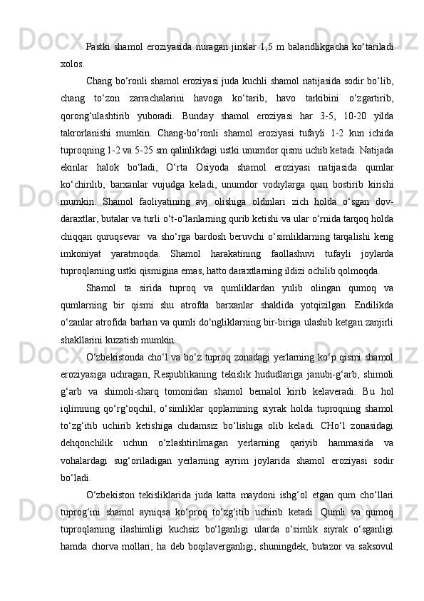Pastki   shamol   eroziyasida   nuragan   jinslar   1,5   m   balandlikgacha   kо‘tariladi
xolos.
Chang bо‘ronli shamol eroziyasi juda kuchli shamol natijasida sodir bо‘lib,
chang   tо‘zon   zarrachalarini   havoga   kо‘tarib,   havo   tarkibini   о‘zgartirib,
qorong‘ulashtirib   yuboradi.   Bunday   shamol   eroziyasi   har   3-5,   10-20   yilda
takrorlanishi   mumkin.   Chang-bо‘ronli   shamol   eroziyasi   tufayli   1-2   kun   ichida
tuproqning 1-2 va 5-25 sm qalinlikdagi ustki unumdor qismi uchib ketadi. Natijada
ekinlar   halok   bо‘ladi,   О‘rta   Osiyoda   shamol   eroziyasi   natijasida   qumlar
kо‘chirilib,   barxanlar   vujudga   keladi,   unumdor   vodiylarga   qum   bostirib   kirishi
mumkin.   Shamol   faoliyatining   avj   olishiga   oldinlari   zich   holda   о‘sgan   dov-
daraxtlar, butalar va turli о‘t-о‘lanlarning qurib ketishi va ular о‘rnida tarqoq holda
chiqqan   quruqsevar     va   shо‘rga   bardosh   beruvchi   о‘simliklarning   tarqalishi   keng
imkoniyat   yaratmoqda.   Shamol   harakatining   faollashuvi   tufayli   joylarda
tuproqlarning ustki qismigina emas, hatto daraxtlarning ildizi ochilib qolmoqda.
Shamol   ta sirida   tuproq   va   qumliklardan   yulib   olingan   qumoq   va
qumlarning   bir   qismi   shu   atrofda   barxanlar   shaklida   yotqizilgan.   Endilikda
о‘zanlar atrofida barhan va qumli dо‘ngliklarning bir-biriga ulashib ketgan zanjirli
shakllarini kuzatish mumkin. 
О‘zbekistonda chо‘l va bо‘z tuproq zonadagi yerlarning kо‘p qismi shamol
eroziyasiga   uchragan,   Respublikaning   tekislik   hududlariga   janubi-g‘arb,   shimoli
g‘arb   va   shimoli-sharq   tomonidan   shamol   bemalol   kirib   kelaveradi.   Bu   hol
iqlimning   qо‘rg‘oqchil,   о‘simliklar   qoplamining   siyrak   holda   tuproqning   shamol
tо‘zg‘itib   uchirib   ketishiga   chidamsiz   bо‘lishiga   olib   keladi.   CHо‘l   zonasidagi
dehqonchilik   uchun   о‘zlashtirilmagan   yerlarning   qariyib   hammasida   va
vohalardagi   sug‘oriladigan   yerlarning   ayrim   joylarida   shamol   eroziyasi   sodir
bо‘ladi.
О‘zbekiston   tekisliklarida   juda   katta   maydoni   ishg‘ol   etgan   qum   chо‘llari
tuprog‘ini   shamol   ayniqsa   kо‘proq   tо‘zg‘itib   uchirib   ketadi.   Qumli   va   qumoq
tuproqlarning   ilashimligi   kuchsiz   bо‘lganligi   ularda   о‘simlik   siyrak   о‘sganligi
hamda   chorva   mollari,   ha   deb   boqilaverganligi,   shuningdek,   butazor   va   saksovul 