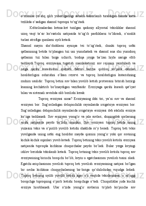 о‘rmonlar   yо‘shq   qilib   yuborilganligi   sababli   takrorlanib   turaldigan   hamda   katta
tezlikda о‘sadigan shamol tuproqni tо‘zg‘itadi.
Keltirilmalardan   ketma-ket   tuzilgan   qadimiy   allyuvial   tekisliklar   shamol
uzoq   vaqt   ta’sir   kо‘rsatishi   natijasida   tо‘zg‘ib   pastliklarni   tо‘ldiradi,   о‘simlik
turlari atrofiga qumlarni uyib ketadi.
Shamol   mayin   shо‘rhoklarni   ayniqsa   tez   tо‘zg‘itadi,   chunki   tuproq   ustki
qatlamining   betida   tо‘plangan   tuz   uni   yumshatadi   va   shamol   ana   shu   yumshoq
qatlamni   tuz   bilan   birga   uchirib,   boshqa   joyga   ba’zan   hiyla   nariga   eltib
tashlaydi.Tuproq   eroziyasini   tugatish   mamlakatimiz   suv   rejimini   yaxshilash   va
selga   qarshi   kurashishni   qudratli   faktori   barcha   qishloq   xо‘jalik   ekinlari
hosildorligini   oshirishni   о‘lkan   rezervi   va   tuproq   hosildorligini   kutarishning
muhim usulidir. Tuproq betini suv bilan yuvilib ketish protsessini  bitirish hozirgi
kunning   kechiktirib   bо‘lmaydigan   vazifasidir.   Eroziyaga   qarshi   kurash   qat’iyat
bilan va sistemali ravishda olib borilishi kerak.
Tuproq   eroziyasi   nima?   Eroziyaning   ikki   tiri,   ya’ni   suv   va   shamol
eroziyasi   bor.   Sug‘oriladigan   dehqonchilik   rayonlarida   irrigatsiya   eroziyasi   bor.
Sug‘oriladigan   dehqonchilik   rayonlarida   irrigatsiya   eroziyasi   deb   atalishi   eroziya
kо‘zga   tashlanadi.   Suv   eroziyasi   yomg‘ir   va   jala   suvlari,   shuningdek   qorlarning
erishi   natijasida   paydo   bо‘lishi   mumkin.   Suv   eroziyasi   tuproq   betida   uning
yuzasini   tekis   va   о‘pirilib   yuvilib   ketishi   shaklida   rо‘y   beradi.   Tuproq   beti   tekis
yuvilganda   uning   ustki   eng   hosildor   mayda   qismini   yomg‘ir   yoki   qor   suvining
kichik-kichik oqimlari yuvib ketadi. Tuproq betining tekis yuvilib ketishi eroziyasi
natijasida   tuproqda   kichkina   chuqurchalar   paydo   bо‘ladi.   Bular   yerga   keyingi
ishlov berishda tekislanib ketadi. Tuproq betining tekis yuvilib ketishi  tuproq suv
eroziyasining birinchi bosqichi bо‘lib, keyin u egatchasimon yuvilish tusini oladi.
Egatchi-ariqchasimon   yuvilish   tuproq   beti   yuvilish   eroziyasining   natijasi   bо‘lgan
bir   necha   kichkina   chuqurchalarning   bir-biriga   qо‘shilishidan   vujudga   keladi.
Tuproq   betining   uyilib   yuvilib   ketishi   agar   о‘z   vaqtida   tekislanmasa,   u   sо‘nggi
bosqichga   tuproqning   о‘pirib   ketishi   bosqichiga   о‘tadi.   Chuqurliklar   juda   kuchli
eroziya   hisoblanadi.   Ular   о‘zida   yomg‘ir   suvlarini   tо‘plab   kо‘pincha   suv 