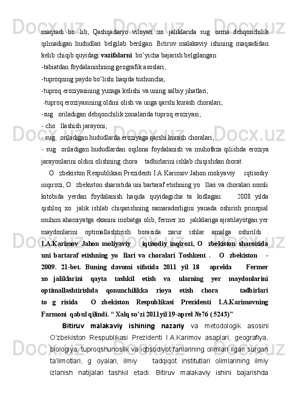 maqsadi   bo lib,   Qashqadaryo   viloyati   xo jaliklarida   sug orma   dehqonchilik  
qilinadigan   hududlari   belgilab   berilgan.   Bitiruv   malakaviy   ishining   maqsadidan
kelib chiqib quyidagi  vazifalarni   bo’yicha bajarish belgilangan: 
-tabiatdan foydalanishning geografik asoslari;
-tuproqning paydo bо‘lishi haqida tushuncha;
-t uproq eroziyasining yuzaga kelishi va uning salbiy jihatlari ;
  -t uproq eroziyasining oldini olish va unga qarshi kurash choralari ;
-s ug oriladigan dehqonchilik zonalarida tuproq eroziyasi	
 ;  
- cho llashish jarayoni;
  
-   s ug oriladigan hududlarda eroziyaga qarshi kurash choralari
 ;  
-   s ug oriladigan   hududlardan   oqilona   foydalanish   va   muhofaza   qilis
 hd a   eroziya
jarayonlarini oldini olishning chora  tadbirlarini ishlab chiqish	
 dan iborat.  
    O zbekiston Respublikasi Prezidenti I.A.Karimov Jahon moliyaviy   iqtisodiy	
 
inqirozi, O zbekiston sharoitida uni bartaraf etishning yo llari va choralari nomli	
 
kitobida   yerdan   foydalanish   haqida   quyidagicha   ta kidlagan:     2008   yilda	
 
qishloq   xo jalik   ishlab   chiqarishning   samaradorligini   yanada   oshirish   prinspial	

muhim ahamiyatga ekanini inobatga olib, fermer xo jaliklariga ajratilayotgan yer	

maydonlarini   optimallashtirish   borasida   zarur   ishlar   amalga   oshirildi .	

I.A.Karimov   Jahon   moliyaviy     iqtisodiy   inqirozi,   O zbekiston   sharoitida	
 
uni   bartaraf   etishning   yo llari   va   choralari   Toshkent   .   O zbekiston   -	
   
2009.   21-bet.   Buning   davomi   sifatida   2011   yil   18   aprelda     Fermer	
 
xo jaliklarini   qayta   tashkil   etish   va   ularning   yer   maydonlarini	

optimallashtirishda   qonunchilikka   rioya   etish   chora     tadbirlari	

to g risida   O zbekiston   Respublikasi   Prezidenti   I.A.Karimovning	
   
Farmoni  qabul qilindi. “ Xalq so’zi 2011yil 19-aprel №76 ( 5243)”
    Bitiruv   malakaviy   ishining   nazariy   va   metodologik   asosini
O’zbekiston   Respublikasi   Prezidenti   I.A.Karimov   asaplari,   geografiya,
biologiya, tuproqshunoslik va iqtisodiyot fanlarining olimlari ilgari surgan
ta’limotlari,   g oyalari,   ilmiy     tadqiqot   institutlari   olimlarining   ilmiy	
 
izlanish   natijalari   tashkil   etadi.   Bitiruv   malakaviy   ishini   bajarishda 