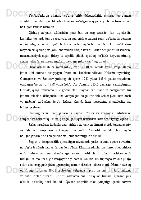 Yonbag‘irlarda   ishning   kо‘zini   bilib   dehqonchilik   qilinsa,   tuproqning
yuvilib,   unumdorligini   tiklash   choralari   kо‘rilganda   qiyalik   yerlarda   ham   yuqori
hosil yetishtirish mumkin.
Qishloq   xо‘jalik   ofatlaridan   yana   biri   va   eng   xatarlisi   jar   jilg‘alardir.
Lalmikor yerlarda tuproq eroziyasi va sug‘orish eroziyasi sodir bо‘lganida yerning
unumdorligi   asta-sekin   yо‘qola   borsa,   jarlar   paydo   bо‘lganida   butun   boshli   ekin
maydonlari qishloq xо‘jalik oborotidan chiqib ketadi. Jarlar dehqonchilik ishlarini
mexanizatsiyalashgan   jiddiy   tо‘sqinlik   qiladi,   qishloq   xо‘jalik   hayvonlarining,
ayrim hollarda esa insonning ham hayotiga jiddiy xavf tug‘diradi.
Hisoblashlar   shuni   kо‘rsatadiki,   oxiri   30-40   yil   ichida   ayrim   xо‘jaliklarda
jarlar   ikki   baravar   kengaygan.   Masalan,   Toshkent   viloyati   Kalenin   rayonidagi
Qoraqamish   va   Bо‘zsuv   jarining   bir   qismi   1932   yilda   128,4   gektar   maydonni
egallagan   bо‘lsa,   u   1958   yilga   kelib   о‘z   о‘zanini   235,6   gektarga   kengaytirgan.
Demak,   qisqa   muddatda   117   gektar   ekin   maydonidan   mahrum   bо‘lganmiz.   Bu
jarlarni tekislab, dehqonchilikka yaraydigan holga keltirish uchun juda katta kuch
va   mablag‘   sarflashga   tо‘g‘ri   keladi,   shunda   ham   tuproqning   unumdorligi   asl
holiga qaytmaydi.
Shuning   uchun   ham   jarlarning   paydo   bо‘lishi   va   kengayish   sabablarini
aniqlash va bartaraf qilish xalq xо‘jaligi nuqtai nazaridan katta ahamiyatga egadir.
Jarlar tarqalgan hududlardagi qishloq xо‘jalik xodimlari oldida turgan asosiy
vazifalardan   biri-jarlarning   kengayishiga   yо‘l   qо‘ymaslik   va   ikkinchisi   paydo
bо‘lgan jarlarni tekislab qishloq xо‘jalik oborotiga kiritishdir.
Sug‘orib   dehqonchilik   qilinadigan   rayonlarda   jarlar   asosan   oqova   suvlarini
notо‘g‘ri tashlash natijasida paydo bо‘ladi. Ekin maydonlaridan biror chuqurlikka
oqib   tushayotgan   suv   sharsharaga   aylanib   jarlik   hosil   qiladi,   jarlikka   oqib
tushganida esa uni о‘yib kengaytirib yuboradi. Chunki suv tuproqqa va ona jinsga
sekin-asta singiganligidan tuproqning namlik darajasi tobora ortadi. Namlik tuproq
og‘irligiga   nisbatan   30-32   protsentga   yetganda   tuproq   va   ona   jins   turg‘unligini
yо‘qotib,   qulab   tushadi.   Birinchi   navbatda   ona   jins   qulab   tushadi,   qulagan   jins
о‘rnida   bо‘shliq   hosil   bо‘ladi.   Qulash   sekinlik   bilan   yuqoriga   qarab   davom 