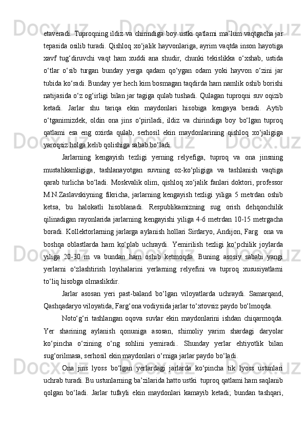 etaveradi. Tuproqning ildiz va chirindiga boy ustki qatlami ma’lum vaqtgacha jar
tepasida osilib turadi. Qishloq xо‘jalik hayvonlariga, ayrim vaqtda inson hayotiga
xavf   tug‘diruvchi   vaqt   ham   xuddi   ana   shudir,   chunki   tekislikka   о‘xshab,   ustida
о‘tlar   о‘sib   turgan   bunday   yerga   qadam   qо‘ygan   odam   yoki   hayvon   о‘zini   jar
tubida kо‘radi. Bunday yer hech kim bosmagan taqdirda ham namlik oshib borishi
natijasida о‘z og‘irligi bilan jar tagiga qulab tushadi. Qulagan tuproqni suv oqizib
ketadi.   Jarlar   shu   tariqa   ekin   maydonlari   hisobiga   kengaya   beradi.   Aytib
о‘tganimizdek,   oldin   ona   jins   о‘piriladi,   ildiz   va   chirindiga   boy   bо‘lgan   tuproq
qatlami   esa   eng   oxirda   qulab,   serhosil   ekin   maydonlarining   qishloq   xо‘jaligiga
yaroqsiz holga kelib qolishiga sabab bо‘ladi.
Jarlarning   kengayish   tezligi   yerning   relyefiga,   tuproq   va   ona   jinsning
mustahkamligiga,   tashlanayotgan   suvning   oz-kо‘pligiga   va   tashlanish   vaqtiga
qarab turlicha bо‘ladi. Moskvalik  olim, qishloq xо‘jalik fanlari  doktori, professor
M.N.Zaslavskiyning   fikricha,   jarlarning   kengayish   tezligi   yiliga   5   metrdan   oshib
ketsa,   bu   halokatli   hisoblanadi.   Respublikamizning   sug orish   dehqonchilik
qilinadigan rayonlarida jarlarning kengayishi  yiliga 4-6 metrdan 10-15 metrgacha
boradi. Kollektorlarning jarlarga aylanish hollari Sirdaryo, Andijon, Farg ona va	

boshqa   oblastlarda   ham   kо‘plab   uchraydi.   Yemirilish   tezligi   kо‘pchilik   joylarda
yiliga   20-30   m   va   bundan   ham   oshib   ketmoqda.   Buning   asosiy   sababi   yangi
yerlarni   о‘zlashtirish   loyihalarini   yerlarning   relyefini   va   tuproq   xususiyatlarni
tо‘liq hisobga olmaslikdir.
Jarlar   asosan   yeri   past-baland   bо‘lgan   viloyat larda   uchraydi.   Samarqand,
Qashqadaryo viloyatida, Farg‘ona vodiysida jarlar tо‘xtovsiz paydo bо‘lmoqda.
Notо‘g‘ri   tashlangan   oqova   suvlar   ekin   maydonlarini   ishdan   chiqarmoqda.
Yer   sharining   aylanish   qonuniga   asosan,   shimoliy   yarim   shardagi   daryolar
kо‘pincha   о‘zining   о‘ng   sohlini   yemiradi..   Shunday   yerlar   ehtiyotlik   bilan
sug‘orilmasa, serhosil ekin maydonlari о‘rniga jarlar paydo bо‘ladi.
Ona   jins   lyoss   bо‘lgan   yerlardagi   jarlarda   kо‘pincha   tik   lyoss   ustunlari
uchrab turadi. Bu ustunlarning ba’zilarida hatto ustki  tuproq qatlami ham saqlanib
qolgan   bо‘ladi.   Jarlar   tufayli   ekin   maydonlari   kamayib   ketadi;   bundan   tashqari, 