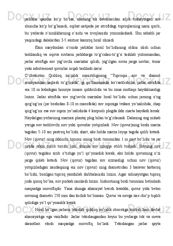 jarliklar   qancha   kо‘p   bо‘lsa,   ularning   tik   devorlaridan   siljib   tushayotgan   suv
shuncha kо‘p bо‘g‘lanadi, oqibat  natijada jar atrofidagi tuproqlarning nami qurib,
bu   yerlarda   о‘simliklarning   о‘sishi   va   rivojlanishi   yomonlashadi.   Shu   sababli   jar
yaqinidagi dalalardan 3-5 sentner kamroq hosil olinadi.
Ekin   maydonlari   о‘rnida   jarliklar   hosil   bо‘lishining   oldini   olish   uchun
tashlandiq   va   oqova   suvlarni   jarliklarga   tо‘g‘ridan-tо‘g‘ri   tashlab   yubormasdan,
jarlar   atrofiga   suv   yig‘uvchi   marzalar   qilish,   yig‘ilgan   suvni   jarga   novlar,   temir
yoki asbotsement quvurlar orqali tashlash zarur.
О‘zbekiston   Qishloq   xо‘jalik   ministrligining   “Tuproqni   suv   va   shamol
eroziyasidan   saqlash   tо‘g‘risida”   gi   qо‘llanmasida   kо‘rsatilishcha,   jarlar   atrofida
eni  10 m  keladigan himoya zonasi  qoldirilishi  va  bu zona mutlaqo haydalmasligi
lozim.   Jarlar   atrofida   suv   yig‘uvchi   marzalar   hosil   bо‘lishi   uchun   jarning   о‘ng
qirg‘og‘ini (jar boshidan 8-10 m masofada) suv oqimiga teskari yо‘nalishda, chap
qirg‘og‘ini esa suv oqimi yо‘nalishida 4 korpusli plugda ikki marta haydash kerak.
Haydalgan yerlarning marzasi plantaj plug bilan tо‘g‘irlanadi. Dalaning eng nishab
yeriga suv tashlovchi nov yoki quvurlar yotqiziladi. Nov (quvur)ning boshi marza
tagidan 5-10 sm pastroq bо‘lishi shart, aks holda marza loyqa tagida qolib ketadi.
Nov (quvur) ning ikkinchi tomoni uning bosh tomonidan 1 m past  bо‘lishi va jar
ustida   erkin   osilib   turishi   lozi,   shunda   suv   uzoqqa   otilib   tushadi.   Suvning   nov
(quvur)   tagidan   sizib   о‘tishga   yо‘l   qо‘ymaslik   kerak,   aks   holda   quvurning   о‘zi
jarga   qulab   ketadi.   Nov   (quvur)   tagidan   suv   sizmasligi   uchun   nov   (quvur)
yotqiziladigan   xandaqning   eni   nov   (quvur)   ning   diametridan   3   baravar   kattaroq
bо‘lishi, bosilgan tuproq yaxshilab shibbalanishi  lozim. Agar  solinayotgan tuproq
juda quruq bо‘lsa, suv purkab namlash lozim. Inshootning bosh tomonini betonlash
maqsadga   muvofiqdir.   Yana   shunga   ahamiyat   berish   kerakki,   quvur   yoki   beton
novning diametri 250 mm dan kichik bо‘lmasin. Quvur va novga xas-chо‘p tiqilib
qolishga yо‘l qо‘ymaslik kerak.
Hosil bо‘lgan jarlarni tekislab qishloq xо‘jalik oborotiga kiritish ham davlat
ahamiyatiga   ega   vazifadir.   Jarlar   tekislangandan   keyin   bu   yerlarga   tok   va   meva
daraxtlari   ekish   maqsadga   muvofiq   bо‘ladi.   Tekislangan   jarlar   qayta 
