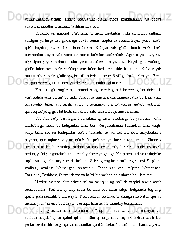 yemirilmasligi   uchun   jarning   boshlanish   qismi   puxta   mahkalanishi   va   oqova
suvlari inshootlar orqaligini tashlanishi shart. 
Organik   va   mineral   о‘g‘itlarni   birinchi   navbatda   ustki   unumdor   qatlami
surilgan   yerlarga   har   gektariga   20-25   tonna   miqdorida   solish,   keyin   yerni   sifatli
qilib   haydab,   kuzgi   don   ekish   lozim.   Kelgusi   yili   g‘alla   hosili   yig‘ib-terib
olingandan   keyin   dala   yana   bir   marta   kо‘zdan   kechiriladi.   Agar   u   yer   bu   yerda
о‘pirilgan   joylar   uchrasa,   ular   yana   tekislanib,   haydaladi.   Haydalgan   yerlarga
g‘alla   bilan   beda   yoki   makkajо‘xori   bilan   beda   aralashtirib   ekiladi.   Kelgusi   yili
makkajо‘xori yoki g‘alla yig‘ishtirib olinib, bedazor 3 yillgacha buzilmaydi. Beda
ekilgan yerning strukturasi yaxshilanib, unumdorligi ortadi.
Yerni   tо‘g‘ri   sug‘orib,   tuproqni   suvga   qondirgan   dehqonning   har   doim   el-
yurt oldida yuzi yorug‘ bо‘ladi. Tuproqqa egasizlarcha munosabatda bо‘lish, yerni
beparvolik   bilan   sug‘orish,   suvni   jilovlamay,   о‘z   ixtiyoriga   qо‘yib   yuborish
qishloq xо‘jaligiga ofat keltiradi, shuni aslo esdan chiqarmaslik kerak.
Tabiatda   rо‘y   beradigan   hodisalarning   inson   irodasiga   bо‘ysunmay,   katta
talafotlarga   sabab   bо‘ladiganlari   ham   bor.   Respublikamiz   hududi da   ham   vaqti-
vaqti   bilan   sel   va   toshqinlar   bо‘lib   turuadi;   sel   va   toshqin   ekin   maydonlarini
payhon,   qishloqlarni   vayron   qiladi,   kо‘prik   va   yо‘llarni   buzib   ketadi.   Shuning
uchun   ham   bu   hodisaning   qachon   va   qay   tariqa   rо‘y   berishini   oldinday   aytib
berish, ya’ni prognozlash katta amaliy ahamiyatga ega. Kо‘pincha sel va toshqinlar
tog‘li va tog‘ oldi rayonlarida bо‘ladi. Selning eng kо‘p bо‘ladigan joyi Farg‘ona
vodiysi,   ayniqsa   Namangan   oblastidir.   Toshqinlar   esa   kо‘proq   Namangan,
Farg‘ona, Toshkent, Surxondaryo va ba’zi bir boshqa oblastlarda bо‘lib turadi.
Hozirgi   vaqtda   olimlarimiz   sel   va   toshqinning   bо‘lish   vaqtini   ancha   aytib
bermoqdalar.   Toshqin   qanday   sodir   bо‘ladi?   Kо‘klam   salqin   kelganida   tog‘dagi
qorlar juda sekinlik bilan eriydi. Yoz boshida ob-havo birdaniga isib ketsa, qor va
muzlar juda tez eriy boshlaydi. Toshqin ham xuddi shunday boshlanadi. 
Shuning   uchun   ham   hukumatimiz   Tuproqni   suv   va   shamol   eroziyasidan
saqlash   haqida   qaror   qabul   qildilar.   Shu   qarorga   muvofiq,   sel   kelish   xavfi   bor	

yerlar tekshirilib, selga qarshi inshootlar qurildi. Lekin bu inshootlar hamma yerda 
