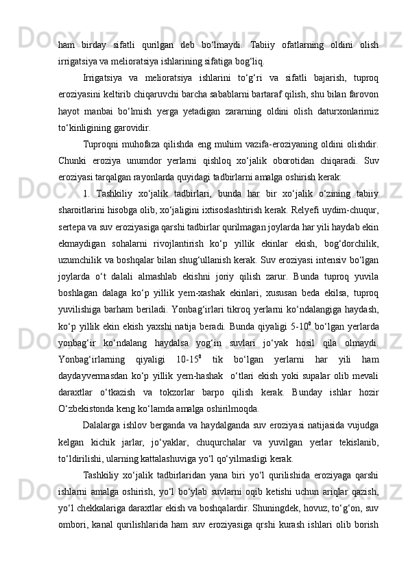 ham   birday   sifatli   qurilgan   deb   bо‘lmaydi.   Tabiiy   ofatlarning   oldini   olish
irrigatsiya va melioratsiya ishlarining sifatiga bog‘liq.
Irrigatsiya   va   melioratsiya   ishlarini   tо‘g‘ri   va   sifatli   bajarish,   tuproq
eroziyasini keltirib chiqaruvchi barcha sabablarni bartaraf qilish, shu bilan farovon
hayot   manbai   bо‘lmish   yerga   yetadigan   zararning   oldini   olish   daturxonlarimiz
tо‘kinligining garovidir.
Tuproqni   muhofaza   qilishda   eng   muhim   vazifa-eroziyaning   oldini   olishdir.
Chunki   eroziya   unumdor   yerlarni   qishloq   xо‘jalik   oborotidan   chiqaradi.   Suv
eroziyasi tarqalgan rayonlarda quyidagi tadbirlarni amalga oshirish kerak:
1.   Tashkiliy   xо‘jalik   tadbirlari,   bunda   har   bir   xо‘jalik   о‘zining   tabiiy
sharoitlarini hisobga olib, xо‘jaligini ixtisoslashtirish kerak. Relyefi uydim-chuqur,
sertepa va suv eroziyasiga qarshi tadbirlar qurilmagan joylarda har yili haydab ekin
ekmaydigan   sohalarni   rivojlantirish   kо‘p   yillik   ekinlar   ekish,   bog‘dorchilik,
uzumchilik va boshqalar bilan shug‘ullanish kerak. Suv eroziyasi intensiv bо‘lgan
joylarda   о‘t   dalali   almashlab   ekishni   joriy   qilish   zarur.   Bunda   tuproq   yuvila
boshlagan   dalaga   kо‘p   yillik   yem-xashak   ekinlari,   xususan   beda   ekilsa,   tuproq
yuvilishiga  barham   beriladi. Yonbag‘irlari   tikroq yerlarni  kо‘ndalangiga  haydash,
kо‘p  yillik  ekin  ekish   yaxshi  natija  beradi.  Bunda   qiyaligi   5-10 0
  bо‘lgan  yerlarda
yonbag‘ir   kо‘ndalang   haydalsa   yog‘in   suvlari   jо‘yak   hosil   qila   olmaydi.
Yonbag‘irlarning   qiyaligi   10-15 0
  tik   bо‘lgan   yerlarni   har   yili   ham
daydayvermasdan   kо‘p   yillik   yem-hashak     о‘tlari   ekish   yoki   supalar   olib   mevali
daraxtlar   о‘tkazish   va   tokzorlar   barpo   qilish   kerak.   Bunday   ishlar   hozir
О‘zbekistonda keng kо‘lamda amalga oshirilmoqda.
Dalalarga ishlov  berganda  va  haydalganda  suv  eroziyasi   natijasida   vujudga
kelgan   kichik   jarlar,   jо‘yaklar,   chuqurchalar   va   yuvilgan   yerlar   tekislanib,
tо‘ldirilishi, ularning kattalashuviga yо‘l qо‘yilmasligi kerak.
Tashkiliy   xо‘jalik   tadbirlaridan   yana   biri   yо‘l   qurilishida   eroziyaga   qarshi
ishlarni   amalga   oshirish,   yо‘l   bо‘ylab   suvlarni   oqib   ketishi   uchun   ariqlar   qazish,
yо‘l chekkalariga daraxtlar ekish va boshqalardir. Shuningdek, hovuz, tо‘g‘on, suv
ombori,   kanal   qurilishlarida   ham   suv   eroziyasiga   qrshi   kurash   ishlari   olib   borish 