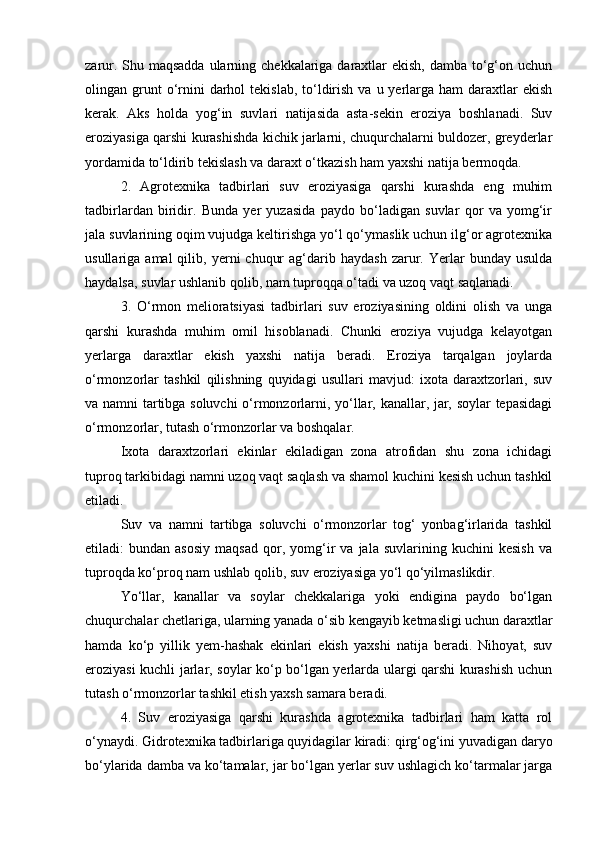 zarur. Shu maqsadda  ularning chekkalariga daraxtlar ekish, damba tо‘g‘on uchun
olingan grunt  о‘rnini   darhol   tekislab,  tо‘ldirish  va  u yerlarga  ham   daraxtlar   ekish
kerak.   Aks   holda   yog‘in   suvlari   natijasida   asta-sekin   eroziya   boshlanadi.   Suv
eroziyasiga qarshi kurashishda kichik jarlarni, chuqurchalarni buldozer, greyderlar
yordamida tо‘ldirib tekislash va daraxt о‘tkazish ham yaxshi natija bermoqda.
2.   Agrotexnika   tadbirlari   suv   eroziyasiga   qarshi   kurashda   eng   muhim
tadbirlardan   biridir.   Bunda   yer   yuzasida   paydo   bо‘ladigan   suvlar   qor   va   yomg‘ir
jala suvlarining oqim vujudga keltirishga yо‘l qо‘ymaslik uchun ilg‘or agrotexnika
usullariga  amal  qilib,  yerni   chuqur  ag‘darib  haydash   zarur.  Yerlar   bunday  usulda
haydalsa, suvlar ushlanib qolib, nam tuproqqa о‘tadi va uzoq vaqt saqlanadi.
3.   О‘rmon   melioratsiyasi   tadbirlari   suv   eroziyasining   oldini   olish   va   unga
qarshi   kurashda   muhim   omil   hisoblanadi.   Chunki   eroziya   vujudga   kelayotgan
yerlarga   daraxtlar   ekish   yaxshi   natija   beradi.   Eroziya   tarqalgan   joylarda
о‘rmonzorlar   tashkil   qilishning   quyidagi   usullari   mavjud:   ixota   daraxtzorlari,   suv
va namni tartibga soluvchi о‘rmonzorlarni, yо‘llar, kanallar, jar, soylar tepasidagi
о‘rmonzorlar, tutash о‘rmonzorlar va boshqalar.
Ixota   daraxtzorlari   ekinlar   ekiladigan   zona   atrofidan   shu   zona   ichidagi
tuproq tarkibidagi namni uzoq vaqt saqlash va shamol kuchini kesish uchun tashkil
etiladi.
Suv   va   namni   tartibga   soluvchi   о‘rmonzorlar   tog‘   yonbag‘irlarida   tashkil
etiladi:   bundan   asosiy   maqsad   qor,   yomg‘ir   va   jala   suvlarining  kuchini   kesish   va
tuproqda kо‘proq nam ushlab qolib, suv eroziyasiga yо‘l qо‘yilmaslikdir.
Yо‘llar,   kanallar   va   soylar   chekkalariga   yoki   endigina   paydo   bо‘lgan
chuqurchalar chetlariga, ularning yanada о‘sib kengayib ketmasligi uchun daraxtlar
hamda   kо‘p   yillik   yem-hashak   ekinlari   ekish   yaxshi   natija   beradi.   Nihoyat,   suv
eroziyasi kuchli jarlar, soylar kо‘p bо‘lgan yerlarda ulargi qarshi kurashish uchun
tutash о‘rmonzorlar tashkil etish yaxsh samara beradi.
4.   Suv   eroziyasiga   qarshi   kurashda   agrotexnika   tadbirlari   ham   katta   rol
о‘ynaydi. Gidrotexnika tadbirlariga quyidagilar kiradi: qirg‘og‘ini yuvadigan daryo
bо‘ylarida damba va kо‘tamalar, jar bо‘lgan yerlar suv ushlagich kо‘tarmalar jarga 