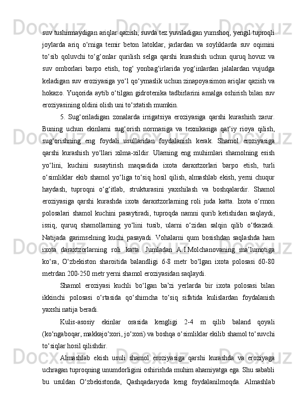 suv tushirmaydigan ariqlar qazish, suvda tez yuviladigan yumshoq, yengil tuproqli
joylarda   ariq   о‘rniga   temir   beton   latoklar,   jarlardan   va   soyliklarda   suv   oqimini
tо‘sib   qoluvchi   tо‘g‘onlar   qurilish   selga   qarshi   kurashish   uchun   quruq   hovuz   va
suv   omborlari   barpo   etish,   tog‘   yonbag‘irlarida   yog‘inlardan   jalalardan   vujudga
keladigan suv eroziyasiga yо‘l qо‘ymaslik uchun zinapoyasimon ariqlar qazish va
hokazo. Yuqorida aytib о‘tilgan gidrotenika tadbirlarini amalga oshirish bilan suv
eroziyasining oldini olish uni tо‘xtatish mumkin.
5.   Sug‘oriladigan   zonalarda   irrigatsiya   eroziyasiga   qarshi   kurashish   zarur.
Buning   uchun   ekinlarni   sug‘orish   normasiga   va   texnikasiga   qat’iy   rioya   qilish,
sug‘orishning   eng   foydali   usullaridan   foydalanish   kerak.   Shamol   eroziyasiga
qarshi   kurashish   yо‘llari   xilma-xildir.   Ularning   eng   muhimlari   shamolning   esish
yо‘lini,   kuchini   susaytirish   maqsadida   ixota   daraxtzorlari   barpo   etish,   turli
о‘simliklar   ekib  shamol   yо‘liga  tо‘siq   hosil   qilish,   almashlab   ekish,   yerni   chuqur
haydash,   tuproqni   о‘g‘itlab,   strukturasini   yaxshilash   va   boshqalardir.   Shamol
eroziyasiga   qarshi   kurashda   ixota   daraxtzorlarning   roli   juda   katta.   Ixota   о‘rmon
polosalari   shamol   kuchini   pasaytiradi,   tuproqda   namni   qurib   ketishidan   saqlaydi,
issiq,   quruq   shamollarning   yо‘lini   tusib,   ularni   о‘zidan   salqin   qilib   о‘tkazadi.
Natijada   garimselning   kuchi   pasayadi.   Vohalarni   qum   bosishdan   saqlashda   ham
ixota   daraxtzorlarning   roli   katta.   Jumladan   A.I.Molchanovaning   ma’lumotiga
kо‘ra,   О‘zbekiston   sharoitida   balandligi   6-8   metr   bо‘lgan   ixota   polosasi   60-80
metrdan 200-250 metr yerni shamol eroziyasidan saqlaydi. 
Shamol   eroziyasi   kuchli   bо‘lgan   ba’zi   yerlarda   bir   ixota   polosasi   bilan
ikkinchi   polosasi   о‘rtasida   qо‘shimcha   tо‘siq   sifatida   kulislardan   foydalanish
yaxshi natija beradi.
Kulis-asosiy   ekinlar   orasida   kengligi   2-4   m   qilib   baland   qoyali
(kо‘ngaboqar, makkajо‘xori, jо‘xori) va boshqa о‘simliklar ekilib shamol tо‘suvchi
tо‘siqlar hosil qilishdir.
Almashlab   ekish   usuli   shamol   eroziyasiga   qarshi   kurashda   va   eroziyaga
uchragan tuproqning unumdorligini oshirishda muhim ahamiyatga ega. Shu sababli
bu   usuldan   О‘zbekistonda,   Qashqadaryoda   keng   foydalanilmoqda.   Almashlab 