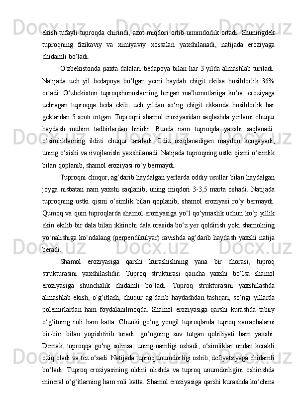 ekish tufayli tuproqda chirindi, azot miqdori ortib unumdorlik ortadi. Shuningdek
tuproqning   fizikaviy   va   ximiyaviy   xossalari   yaxshilanadi,   natijada   eroziyaga
chidamli bо‘ladi.
О‘zbekistonda  paxta dalalari  bedapoya bilan har 3 yilda almashlab turiladi.
Natijada   uch   yil   bedapoya   bо‘lgan   yerni   haydab   chigit   ekilsa   hosildorlik   36%
ortadi.   О‘zbekiston   tuproqshunoslarning   bergan   ma’lumotlariga   kо‘ra,   eroziyaga
uchragan   tuproqqa   beda   ekib,   uch   yildan   sо‘ng   chigit   ekkanda   hosildorlik   har
gektardan 5 sentr ortgan. Tuproqni shamol eroziyasidan saqlashda yerlarni chuqur
haydash   muhim   tadbirlardan   biridir.   Bunda   nam   tuproqda   yaxshi   saqlanadi:
о‘simliklarning   ildizi   chuqur   taraladi.   Ildiz   oziqlanadigan   maydon   kengayadi,
uning о‘sishi va rivojlanishi yaxshilanadi. Natijada tuproqning ustki qismi о‘simlik
bilan qoplanib, shamol eroziyasi rо‘y bermaydi.
Tuproqni chuqur, ag‘darib haydalgan yerlarda oddiy usullar bilan haydalgan
joyga   nisbatan   nam   yaxshi   saqlanib,   uning   miqdori   3-3,5   marta   oshadi.   Natijada
tuproqning   ustki   qismi   о‘simlik   bilan   qoplanib,   shamol   eroziyasi   rо‘y   bermaydi.
Qumoq va qum tuproqlarda shamol eroziyasiga yо‘l qо‘ymaslik uchun kо‘p yillik
ekin ekilib bir dala bilan ikkinchi dala orasida bо‘z yer qoldirish yoki shamolning
yо‘nalishiga kо‘ndalang (perpendikulyar)  ravishda ag‘darib haydash  yaxshi  natija
beradi.
Shamol   eroziyasiga   qarshi   kurashishning   yana   bir   chorasi,   tuproq
strukturasini   yaxshilashdir.   Tuproq   strukturasi   qancha   yaxshi   bо‘lsa   shamol
eroziyasiga   shunchalik   chidamli   bо‘ladi.   Tuproq   strukturasini   yaxshilashda
almashlab   ekish,   о‘g‘itlash,   chuqur   ag‘darib   haydashdan   tashqari,   sо‘ngi   yillarda
polemirlardan   ham   foydalanilmoqda.   Shamol   eroziyasiga   qarshi   kurashda   tabiiy
о‘g‘itning   roli   ham   katta.   Chunki   gо‘ng   yengil   tuproqlarda   tuproq   zarrachalarni
bir-biri   bilan   yopishtirib   turadi:   gо‘ngning   suv   tutgan   qobiliyati   ham   yaxshi.
Demak,   tuproqqa   gо‘ng   solinsa,   uning   namligi   oshadi,   о‘simliklar   undan   kerakli
oziq oladi va tez о‘sadi. Natijada tuproq unumdorligi oshib, deflyatsiyaga chidamli
bо‘ladi.   Tuproq   eroziyasining   oldini   olishda   va   tuproq   unumdorligini   oshirishda
mineral о‘g‘itlarning ham roli katta. Shamol eroziyasiga qarshi kurashda kо‘chma 