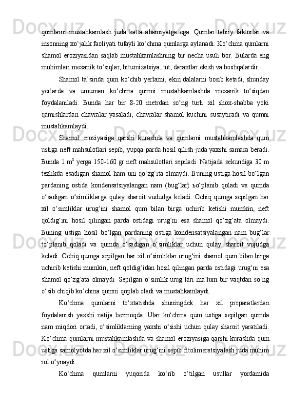 qumlarni   mustahkamlash   juda   katta   ahamiyatga   ega.   Qumlar   tabiiy   faktorlar   va
insonning xо‘jalik faoliyati tufayli kо‘chma qumlarga aylanadi. Kо‘chma qumlarni
shamol   eroziyasidan   saqlab   mustahkamlashning   bir   necha   usuli   bor.   Bularda   eng
muhimlari mexanik tо‘siqlar, bitumizatsiya, tut, daraxtlar ekish va boshqalardir.
Shamol ta’sirida qum kо‘chib yerlarni, ekin dalalarni bosib ketadi, shunday
yerlarda   va   umuman   kо‘chma   qumni   mustahkamlashda   mexanik   tо‘siqdan
foydalaniladi.   Bunda   har   bir   8-20   metrdan   sо‘ng   turli   xil   shox-shabba   yoki
qamishlardan   chavralar   yasaladi,   chavralar   shamol   kuchini   susaytiradi   va   qumni
mustahkamlaydi.
Shamol   eroziyasiga   qarshi   kurashda   va   qumlarni   mustahkamlashda   qum
ustiga neft mahsulotlari sepib, yupqa parda hosil qilish juda yaxshi samara beradi.
Bunda 1 m 3
  yerga 150-160 gr neft mahsulotlari sepiladi. Natijada sekundiga 30 m
tezlikda esadigan shamol ham  uni qо‘zg‘ita olmaydi. Buning ustiga hosil bо‘lgan
pardaning   ostida   kondensatsiyalangan   nam   (bug‘lar)   ьо‘planib   qoladi   va   qumda
о‘sadigan   о‘simliklarga   qulay   sharoit   vududga   keladi.   Ochiq   qumga   sepilgan   har
xil   о‘simliklar   urug‘ini   shamol   qum   bilan   birga   uchirib   ketishi   mumkin,   neft
qoldig‘ini   hosil   qilingan   parda   ostidagi   urug‘ni   esa   shamol   qо‘zg‘ata   olmaydi.
Buning   ustiga   hosil   bо‘lgan   pardaning   ostiga   kondensatsiyalangan   nam   bug‘lar
tо‘planib   qoladi   va   qumda   о‘sadigan   о‘simliklar   uchun   qulay   sharoit   vujudga
keladi. Ochiq qumga sepilgan har xil о‘simliklar urug‘ini shamol qum bilan birga
uchirib ketishi mumkin, neft qoldig‘idan hosil qilingan parda ostidagi urug‘ni esa
shamol   qо‘zg‘ata   olmaydi.   Sepilgan   о‘simlik   urug‘lari   ma’lum   bir   vaqtdan   sо‘ng
о‘sib chiqib kо‘chma qumni qoplab oladi va mustahkamlaydi.
Kо‘chma   qumlarni   tо‘xtatishda   shuningdek   har   xil   preparatlardan
foydalanish   yaxshi   natija   bermoqda.   Ular   kо‘chma   qum   ustiga   sepilgan   qumda
nam miqdori ortadi, о‘simliklarning yaxshi  о‘sishi  uchun qulay sharoit yaratiladi.
Kо‘chma qumlarni mustahkamlashda  va shamol eroziyasiga qarshi kurashda qum
ustiga samolyotda har xil о‘simliklar urug‘ini sepib fitolimeratsiyalash juda muhim
rol о‘ynaydi.
Kо‘chma   qumlarni   yuqorida   kо‘rib   о‘tilgan   usullar   yordamida 