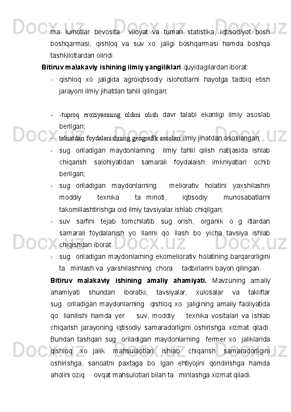 ma lumotlar   bevosita     viloyat   va   tuman   statistika,   iqtisodiyot   bosh
boshqarmasi,   qishloq   va   suv   xo jaligi   boshqarmasi   hamda   boshqa	

tashkilotlardan olindi.   
Bitiruv malakaviy ishining ilmiy yangiliklari  quyidagilardan iborat:
- qishloq   xo jaligida   agroiqtisodiy   islohotlarni   hayotga   tadbiq   etish	

jarayoni ilmiy jihatdan tahlil qilingan;
- -tuproq   eroziyasining   oldini   olish   davr   talabi   ekanligi   ilmiy   asoslab
berilgan;
- tabiatdan foydalanishning geografik asoslari  ilmiy jihatdan asoslangan;
- sug oriladigan   maydonlarning     ilmiy   tahlil   qilish   natijasida   ishlab	

chiqarish   salohiyatidan   samarali   foydalaish   imkniyatlari   ochib
berilgan;
- sug oriladigan   maydonlarning     meliorativ   holatini   yaxshilashni

moddiy   texnika   ta minoti,   iqtisodiy   munosabatlarni	

takomillashtirishga oid ilmiy tavsiyalar ishlab chiqilgan;
- suv   sarfini   tejab   tomchilatib   sug orish,   organik   o g itlardan	
  
samarali   foydalanish   yo llarini   qo llash   bo yicha   tavsiya   ishlab	
  
chiqishdan iborat.
- sug oriladigan   maydonlarning   ekomeliorativ   holatining   barqarorligini	

ta minlash va  yaxshilashning  chora   tadbirlarini bayon qilingan. 	
 
Bitiruv   malakaviy   ishining   amaliy   ahamiyati.   Mavzuning   amaliy
ahamiyati   shundan   iboratki,   tavsiyalar,   xulosalar   va   takliflar
sug oriladigan   maydonlarning     qishloq   xo jaligining   amaliy   faoliyatida
 
qo llanilishi   hamda   yer     suv,   moddiy     texnika   vositalari   va   ishlab
  
chiqarish   jarayoning   iqtisodiy   samaradorligini   oshirishga   xizmat   qiladi.
Bundan   tashqari   sug oriladigan   maydonlarning     fermer   xo jaliklarida	
 
qishloq   xo jalik   mahsulaotlari   ishlab   chiqarish   samaradorligini	

oshirishga,   sanoatni   paxtaga   bo lgan   ehtiyojini   qondirishga   hamda	

aholini oziq   ovqat mahsulotlari bilan ta minlashga xizmat qiladi.	
  