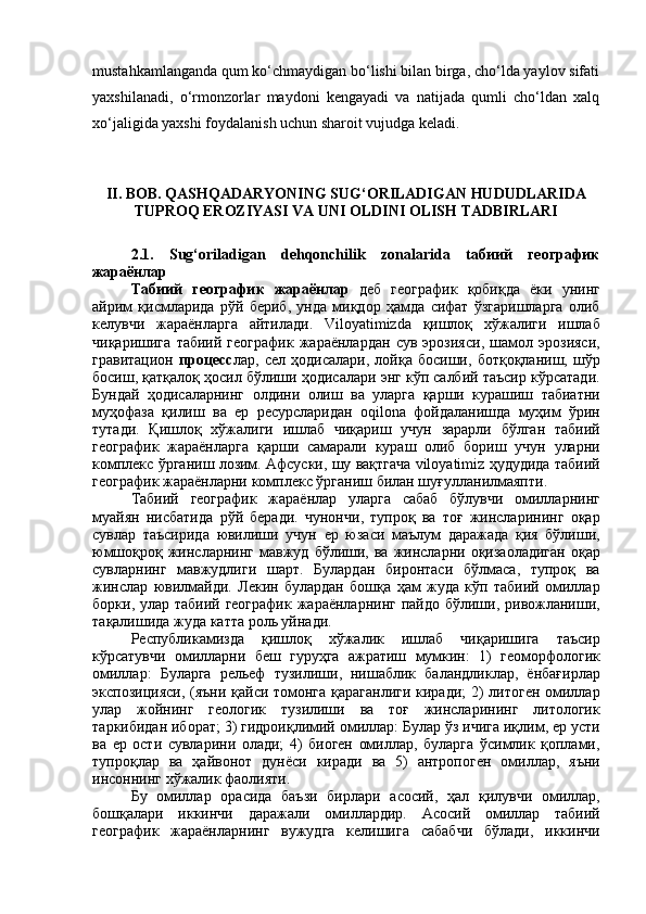 mustahkamlanganda qum kо‘chmaydigan bо‘lishi bilan birga, chо‘lda yaylov sifati
yaxshilanadi,   о‘rmonzorlar   maydoni   kengayadi   va   natijada   qumli   chо‘ldan   xalq
xо‘jaligida yaxshi foydalanish uchun sharoit vujudga keladi.
II. BOB.  QASHQADARYONING SUG‘ORILADIGAN HUDUDLARIDA
TUPROQ EROZIYASI VA UNI OLDINI OLISH TADBIRLARI
2.1.   Sug‘oriladigan   dehqonchilik   zonalarida   tабиий   географик
жараёнлар
Табиий   географик   жараёнлар   деб   географик   қобиқда   ёки   унинг
айрим   қисмларида   рўй   бериб ,   унда   миқдор   ҳамда   сифат   ўзгаришларга   олиб
келувчи   жараёнларга   айтилади .   Viloyatimizda   қишлоқ   хўжалиги   ишлаб
чиқаришига   табиий   географик   жараёнлардан   сув   эрозияси ,   шамол   эрозияси ,
гравитацион   процесс лар ,   сел   ҳодисалари ,   лойқа   босиши ,   ботқоқланиш ,   шўр
босиш ,  қатқалоқ   ҳосил   бўлиши   ҳодисалари   энг   кўп   салбий   таъсир   кўрсатади .
Бундай   ҳодисаларнинг   олдини   олиш   ва   уларга   қарши   курашиш   табиатни
муҳофаза   қилиш   ва   ер   ресурсларидан   oqilona   фойдаланишда   муҳим   ўрин
тутади .   Қишлоқ   хўжалиги   ишлаб   чиқариш   учун   зарарли   бўлган   табиий
географик   жараёнларга   қарши   самарали   кураш   олиб   бориш   учун   уларни
комплекс   ўрганиш   лозим .  Афсуски ,  шу   вақтгача  viloyatimiz  ҳудудида   табиий
географик   жараёнларни   комплекс   ўрганиш   билан   шуғулланилмаяпти .
Табиий   географик   жараёнлар   уларга   сабаб   бўлувчи   омилларнинг
муайян   нисбатида   рўй   беради .   чунончи ,   тупроқ   ва   тоғ   жинсларининг   оқар
сувлар   таъсирида   ювилиши   учун   ер   юзаси   маълум   даражада   қия   бўлиши ,
юмшоқроқ   жинсларнинг   мавжуд   бўлиши ,   ва   жинсларни   оқизаоладиган   оқар
сувларнинг   мавжудлиги   шарт .   Булардан   биронтаси   бўлмаса ,   тупроқ   ва
жинслар   ювилмайди .   Лекин   булардан   бошқа   ҳам   жуда   кўп   табиий   омиллар
борки ,   улар   табиий   географик   жараёнларнинг   пайдо   бўлиши ,   ривожланиши ,
тақалишида   жуда   катта   роль   уйнади .
Республикамизда   қишлоқ   хўжалик   ишлаб   чиқаришига   таъсир
кўрсатувчи   омилларни   беш   гуруҳга   ажратиш   мумкин :   1)   геоморфологик
омиллар :   Буларга   рельеф   тузилиши ,   нишаблик   баландликлар ,   ёнбағирлар
экспозицияси , ( яъни   қайси   томонга   қараганлиги   киради ; 2)   литоген   омиллар
улар   жойнинг   геологик   тузилиши   ва   тоғ   жинсларининг   литологик
таркибидан   иборат ; 3)  гидроиқлимий   омиллар :  Булар   ўз   ичига   иқлим ,  ер   усти
ва   ер   ости   сувларини   олади ;   4)   биоген   омиллар ,   буларга   ўсимлик   қоплами ,
тупроқлар   ва   ҳайвонот   дунёси   киради   ва   5)   антропоген   омиллар ,   яъни
инсоннинг   хўжалик   фаолияти .
Бу   омиллар   орасида   баъзи   бирлари   асосий ,   ҳал   қилувчи   омиллар ,
бошқалари   иккинчи   даражали   омиллардир .   Асосий   омиллар   табиий
географик   жараёнларнинг   вужудга   келишига   сабабчи   бўлади ,   иккинчи 