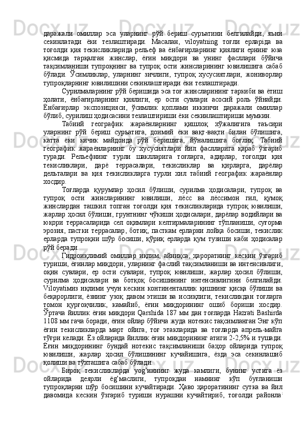 даражали   омиллар   эса   уларнинг   рўй   бериш   суръатини   белгилайди ,   яъни
секинлатади   ёки   тезлаштиради .   Масалан ,   viloyatning   тоғли   ерлар i да   ва
тоғолди   қия   текисликларида   рельеф   ва   ёнбағирларнинг   қиялиги   ернинг   юза
қисмида   тарқалган   жинслар ,   ёғин   миқдори   ва   унинг   фасллари   бўйича
тақсимланиши   тупроқнинг   ва   тупроқ   ости   жинсларининг   ювилишига   сабаб
бўлади .   Ўсимликлар ,   уларнинг   зичлиги ,   тупроқ   хусусиятлари ,   жониворлар
тупроқларнинг   ювилишини   секинлаштиради   ёки   тезлаштиради .
Сурилмаларнинг   рўй   беришида   эса   тоғ   жинсларининг   таркиби   ва   ётиш
ҳолати ,   ёнбағирларнинг   қиялиги ,   ер   ости   сувлари   асосий   роль   ўйнайди .
Ёнбағирлар   экспозицияси ,   ўсимлик   қоплами   иккинчи   даражали   омиллар
бўлиб ,  сурилиш   ҳодисасини   тезлаштириши   ёки   секинлаштириши   мумкин .
Табиий   географик   жараёнларнинг   қишлоқ   хўжалигига   таъсири
уларнинг   рўй   бериш   суръатига ,   доимий   ёки   вақт - вақти   билан   бўлишига ,
катта   ёки   кичик   майдонда   рўй   беришига ,   йўналишига   боғлиқ .   Табиий
географик   жараёнларнинг   бу   хусусиятлари   йил   фаслларига   қараб   ўзгариб
туради .   Рельефнинг   турли   шаклларига   тоғларга ,   адирлар ,   тоғолди   қия
текисликлари ,   дарё   террасалари ,   текисликлар   ва   қирларга ,   дарёлар
дельталари   ва   қия   текисликларга   турли   хил   табиий   географик   жараёнлар
хосдир .
Тоғларда   қурумлар   ҳосил   бўлиши ,   сурилма   ҳодисалари ,   тупроқ   ва
тупроқ   ости   жинсларининг   ювилиши ,   лёсс   ва   лёссимон   гил ,   қумоқ
жинслардан   ташкил   топган   тоғолди   қия   текисликларида   тупроқ   ювилиши ,
жарлар   ҳосил   бўлиши ,   грунтнинг   чўкиши   ҳодисалари ,   дарёлар   водийлари   ва
юқори   террасаларида   сел   оқимлари   келтирмаларининг   тўпланиши ,   суғорма
эрозия ,   пастки   террасалар ,   ботиқ ,   пасткам   ерларни   лойқа   босиши ,   текислик
ерларда   тупроқни   шўр   босиши ,   қўриқ   ерларда   қум   тузиши   каби   ҳодисалар
рўй   беради .
Гидроиқлимий   омиллар   иқлим ,   айниқса ,   ҳароратнинг   кескин   ўзгариб
туриши ,  ёғинлар   миқдори ,  уларнинг   фаслий   тақсимланиши   ва   интенсивлиги ,
оқин   сувлари ,   ер   ости   сувлари ,   тупроқ   ювилиши ,   жарлар   ҳосил   бўлиши ,
сурилма   ҳодисалари   ва   ботқоқ   босишининг   интенсивлигини   белгилайди .
Viloyati миз   иқлими   учун   кескин   континенталлик   қишнинг   қисқа   бўлиши   ва
беқарорлиги ,   ёзнинг   узоқ   давом   этиши   ва   иссиқлиги ,   текисликдан   тоғларга
томон   қурғоқчилик ,   камайиб ,   ёғин   миқдорининг   ошиб   бориши   хосдир .
Ўртача   йиллик   ёғин   миқдори   Qarshida  187   мм   дан   тоғларда   Hazrati   Bashirda
1108  мм   гача   боради ,  ёғин   ойлар   бўйича   жуда   нотекис   тақсимланган   Энг   кўп
ёғин   текисликларда   март   ойига ,   тоғ   этакларида   ва   тоғларда   апрель - майга
тўғри   келади .  Ёз   ойларида   йиллик   ёғин   миқдорининг   атиги  2-2,5%  и   тушади .
Ёғин   миқдорининг   бундай   нотекис   тақсимланиши   баҳор   ойларида   тупроқ
ювилиши ,   жарлар   ҳосил   бўлишининг   кучайишига ,   ёзда   эса   секинлашиб
қолиши   ва   тўхташига   сабаб   бўлади .
Бироқ   текисликларда   yog’ иннинг   жуда   камлиги ,   бунинг   устига   ёз
ойларида   деярли   ё g’ маслиги ,   тупроқдан   намнинг   кўп   буғланиши
тупроқларни   шўр   босишини   кучайтиради .   Ҳаво   ҳароратининг   сутка   ва   йил
давомида   кескин   ўзгариб   туриши   нурашни   кучайтириб ,   тоғолди   районла : 