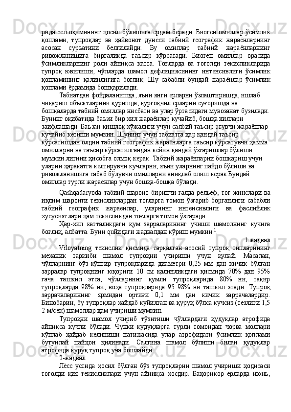 рида   сел   оқимининг   ҳосил   бўлишига   ёрдам   беради .  Биоген   омиллар   ўсимлик
қоплами ,   тупроқлар   ва   ҳайвонот   дунёси   табиий   географик   жараёнларнинг
асосан   суръатини   белгилайди .   Бу   омиллар   табиий   жараёнларнинг
ривожланишига   биргаликда   таъсир   кўрсатади .   Биоген   омиллар   орасида
ўсимликларнинг   роли   айниқса   катта .   Тоғларда   ва   тоғолди   текисликларида
тупроқ   ювилиши ,   чўлларда   шамол   дефляциясининг   интенсивлиги   ўсимлик
қопламининг   қалинлигига   боғлиқ .   Шу   сабабли   бундай   жараёнлар   ўсимлик
қоплами   ёрдамида   бошқарилади .
Табиатдан   фойдаланишда ,  яъни   янги   ерларни   ўзлаштиришда ,  ишлаб  
чиқариш   объектларини   қуришда ,  қурғоқчил   ерларни   суғоришда   ва  
бошқаларда   табиий   омиллар   нисбати   ва   улар   ўртасидаги   мувозанат   бузилади .
Бунинг   оқибатида   баъзи   бир   хил   жараёнлар   кучайиб ,  бошқа   хиллари  
заифлашади .  Баъзан   қишлоқ   хўжалиги   учун   салбий   таъсир   этувчи   жараёнлар  
кучайиб   кетиши   мумкин .  Шунинг   учун   табиатга   ҳар   қандай   таъсир  
кўрсатишдан   олдин   табиий   географик   жараёнларга   таъсир   кўрсатувчи   ҳамма  
омилларни   ва   таъсир   кўрсатилгандан   кейин   қандай   ўзгаришлар   бўлиши  
мумкин . лигини   ҳисобга   олмоқ   керак .  Табиий   жараёнларни   бошқариш   учун  
уларни   ҳаракатга   келтирувчи   кучларни ,  яъни   уларнинг   пайдо   бўлиши   ва  
ривожланишига   сабаб   бўлувчи   омилларни   аниқлаб   олиш   керак   Бундай  
омиллар   турли   жараёнлар   учун   бошқа - бошқа   бўлади .
Qashqadaryoda   табиий   шароит   биринчи   галда   рельеф ,   тоғ   жинслари   ва
иқлим   шароити   текисликлардан   тоғларга   томон   ўзгариб   борганлиги   сабабли
табиий   географик   жараёнлар ,   уларнинг   интенсивлиги   ва   фаслийлик
хусусиятлари   ҳам   текисликдан   тоғларга   томон   ўзгаради .
Ҳар - хил   катталикдаги   қум   зарраларининг   учиши   шамолнинг   кучига
боғлиқ ,  албатта .  Буни  qu йидаги   жадвалдан   кўриш   мумкин . 1
.
1  жадвал
Viloyatning   текислик   қисмида   тарқалган  
асосий   тупроқ   типларининг
механик   таркиби   шамол   тупроқни   учириши   учун   қулай .   Масалан,
чўлларнинг   бўз-қўнгир   тупроқларида   диаметри   0,25   мм   дан   кичик   бўлган
зарралар   тупроқнинг   юқориги   10   см   қалинликдаги   қисмида   70%   дан   95%
гача   ташкил   этса,   чўлларнинг   қумли   тупроқларида   80%   ни,   тақир
тупроқларда   98%   ни,   воҳа   тупроқларида   95   98%   ни   ташкил   этади.   Тупроқ
заррачаларининг   ярмидан   ортиғи   0,1   мм   дан   кичик   заррачалардир.
Бинобарин, бу тупроқлар ҳайдаб қуйилган ва қуруқ бўлса кучсиз (тезлиги 1,5
2 м/сек) шамоллар ҳам учириши мумкин.
Тупроқни   шамол   учириб   тўзитиши   чўллардаги   қудуқлар   атрофида
айниқса   кучли   бўлади.   Чунки   қудуқларга   турли   томондан   чорва   моллари
кўплаб   ҳайдаб   келиниши   натижасида   улар   атрофидаги   ўсимлик   қоплами
бутунлай   пайҳон   қилинади.   Салгина   шамол   бўлиши   билан   қудуқлар
атрофида қуруқ тупроқ уча бошлайди.
2-жадвал
Лёсс   устида   ҳосил   бўлган   бўз   тупроқларни   шамол   учириши   ҳодисаси
тоғолди   қия   текисликлари   учун   айниқса   хосдир.   Баҳорикор   ерларда   июнь, 