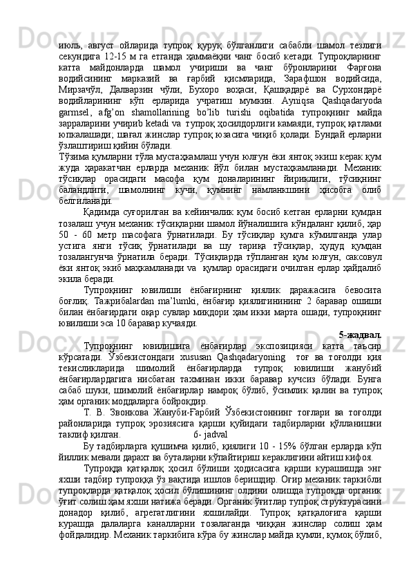 июль,   август   ойларида   тупроқ   қуруқ   бўлганлиги   сабабли   шамол   тезлиги
секундига   12-15   м   га   етганда   ҳаммаёқни   чанг   босиб   кетади.   Тупроқларнинг
катта   майдонларда   шамол   учириши   ва   чанг   бўронларини   Фарғона
водийсининг   марказий   ва   ғарбий   қисмларида,   Зарафшон   водийсида,
Мирзачўл,   Далварзин   чўли,   Бухоро   воҳаси,   Қашқадарё   ва   Сурхондарё
водийларининг   кўп   ерларида   учратиш   мумкин.   Ayniqsa   Qashqadaryoda
garmsel ,   afg ’ on   shamollarining   bo ’ lib   turishi   oqibatida   тупроқнинг   майда
зарраларини учири b   ketadi   va   тупроқ ҳосилдорлиги камаяди, тупроқ қатлами
юпкалашади;  шағал жинслар тупроқ юзасига чиқиб қолади. Бундай ерларни
ўзлаштириш қийин бўлади.
Тўзима қумларни тўла мустаҳкамлаш учун юлғун ёки янтоқ экиш керак қум
жуда   ҳаракатчан   ерларда   механик   йўл   билан   мустаҳкамланади.   Механик
тўсиқлар   орасидаги   масофа   қум   доналарининг   йириклиги,   тўсиқнинг
баландлиги,   шамолнинг   кучи,   қумнинг   намланкшини   ҳисобга   олиб
белгиланади. 
Қадимда   суғорилган   ва   кейинчалик   қум   босиб   кетган   ерларни   қумдан
тозалаш учун механик тўсиқларни шамол йўналишига кўндаланг қилиб, ҳар
50   -   60   метр   ma софага   ўрнатилади.   Бу   тўсиқлар   қумга   кўмилганда   улар
устига   янги   тўсиқ   ўрнатилади   ва   шу   тариқа   тўсиқлар,   ҳудуд   қумдан
тозалангунча   ўрнатила   беради.   Тўсиқларда   тўпланган   қум   юлғун,   саксовул
ёки янтоқ экиб маҳкамланади   va    қумлар орасидаги очилган ерлар ҳайдалиб
экила беради.
Тупроқнинг   ювилиши   ёнбағирнинг   қиялик   даражасига   бевосита
боғлиқ.   T ажриба lardan   ma ’ lumki ,   ёнбағир   қиялигинининг   2   баравар   ошиши
билан ёнбағирдаги оқар сувлар миқдори ҳам икки марта ошади, тупроқнинг
ювилиши эса 10 баравар кучаяди.
5-жадвал.
Тупроқнинг   ювилишига   ёнбағирлар   экспозицияси   катта   таъсир
кўрсатади.   Ўзбекистондаги   xususan   Qashqadaryoning     тоғ   ва   тоғолди   қия
текисликларида   шимолий   ёнбағирларда   тупроқ   ювилиши   жанубий
ёнбағирлардагига   нисбатан   тахминан   икки   баравар   кучсиз   бўлади.   Бунга
сабаб   шуки,   шимолий   ёнбағирлар   намроқ   бўлиб,   ўсимлик   қалин   ва   тупроқ
ҳам органик моддаларга бойроқдир.
Т.   В.   Звонкова   Жануби-Ғарбий   Ўзбекистоннинг   тоғлари   ва   тоғолди
районларида   тупроқ   эрозиясига   қарши   қуйидаги   тадбирларни   қўлланишни
таклиф қилган.                              6-  jadval
Бу тадбирларга  қушимча қилиб, қиялиги  10 - 15%  бўлган  ерларда кўп
йиллик мевали дарахт ва буталарни кўпайтириш кераклигини айтиш кифоя.
Тупроқда   қатқалоқ   ҳосил   бўлиши   ҳодисасига   қарши   курашишда   энг
яхши тадбир тупроққа ўз вақтида  ишлов беришдир. Оғир механик таркибли
тупроқларда   қатқалоқ   ҳосил   бўлишининг   олдини   олишда   тупроқда   органик
ўғит солиш ҳам яхши натижа беради. Органик ўғитлар тупроқ структурасини
донадор   қилиб,   агрегатлигини   яхшилайди.   Тупроқ   қатқалоғига   қарши
курашда   далаларга   каналларни   тозалаганда   чиққан   жинслар   солиш   ҳам
фойдалидир. Механик таркибига кўра бу жинслар майда қумли, қумоқ бўлиб, 