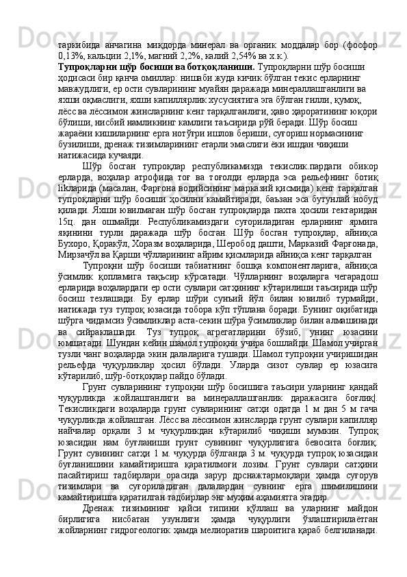 таркибида   анчагина   миқдорда   минерал   ва   органик   моддалар   бор   (фосфор
0,13%, кальции 2,1%, магний 2,2%, калий 2,54% ва х.к.).
Тупроқларни шўр босиши ва ботқоқланиши.  Тупроқларни шўр босиши 
ҳодисаси бир қанча омиллар: нишаби жуда кичик бўлган текис ерларнинг 
мавжудлиги, ер ости сувларининг муайян даражада минераллашганлиги ва 
яхши оқмаслиги, яхши капиллярлик хусусиятига эга бўлган гилли, қумоқ, 
лёсс ва лёссимон жинсларнинг кенг тарқалганлиги, ҳаво ҳароратининг юқори
бўлиши, нисбий намликнинг камлиги таъсирида рўй беради. Шўр босиш 
жараёни кишиларнинг ерга нотўғри ишлов бериши, суғориш нормасининг 
бузилиши, дренаж тизимларининг етарли эмаслиги ёки ишдан чиқиши 
натижасида кучаяди.
Шўр   босган   тупроқлар   республикамизда   текислик.пардаги   обикор
ерларда,   воҳалар   атрофида   тоғ   ва   тоғолди   ерларда   эса   рельефнинг   ботиқ
lik ларида (масалан, Фарғона водийсининг марказий қисмида) кенг тарқалган
тупроқларни  шўр   босиши  ҳосилни  камайтиради,   баъзан   эса   бутунлай   нобуд
қилади.  Яхши  ювилмаган   шўр  босган  тупроқларда   пахта  ҳосили  гектаридан
15ц.   дан   ошмайди.   Республикамиздаги   суғориладиган   ерларнинг   ярмига
яқинини   турли   даражада   шўр   босган.   Шўр   босган   тупроқлар,   айниқса
Бухоро, Қоракўл, Хоразм воҳаларида, Шеробод дашти, Марказий Фарғонада,
Мирзачўл ва Қарши чўлларининг айрим қисмларида айниқса кенг тарқалган
Тупроқни   шўр   босиши   табиатнинг   бошқа   компонентларига,   айниқса
ўсимлик   қопламига   тақъсир   кўрсатади.   Чўлларнинг   воҳаларга   чегарадош
ерларида воҳалардаги ер ости сувлари сатҳининг кўтарилиши таъсирида шўр
босиш   тезлашади.   Бу   ерлар   шўри   сунъий   йўл   билан   ювилиб   турмайди,
натижада туз тупроқ юзасида тобора кўп тўплана боради. Бунинг оқибатида
шўрга чидамсиз ўсимликлар аста-секин шўра ўсимликлар билан алмашинади
ва   сийраклашади.   Туз   тупроқ   агрегатларини   бўзиб,   унинг   юзасини
юмшатади. Шундан кейин шамол тупроқни учира бошлайди. Шамол учирган
тузли чанг воҳаларда экин далаларига тушади. Шамол тупроқни учиришидан
рельефда   чуқурликлар   ҳосил   бўлади.   Уларда   сизот   сувлар   ер   юзасига
кўтарилиб, шўр-ботқоқлар пайдо бўлади.
Грунт   сувларининг   тупроқни   шўр   босишига   таъсири   уларнинг   қандай
чуқурликда   жойлашганлиги   ва   минераллашганлик   даражасига   боғлиқ|.
Текисликдаги   воҳаларда   грунт   сувларининг   сатҳи   одатда   1   м   дан   5   м   гача
чуқурликда жойлашган. Лёсс ва лёссимон жинсларда грунт сувлари капилляр
найчалар   орқали   3   м   чуқурликдан   кўтарилиб   чиқиши   мумкин.   Тупроқ
юзасидан   нам   буғланиши   грунт   сувининг   чуқурлигига   бевосита   боғлиқ.
Грунт   сувининг   сатҳи   1   м.   чуқурда   бўлганда   3   м.   чуқурда   тупроқ   юзасидан
буғланишини   камайтиришга   қаратилмоғи   лозим.   Грунт   сувлари   сатҳини
пасайтириш   тадбирлари   орасида   зарур   дрснажтармоқлари   ҳамда   суғорув
тизимлари   ва   суғориладиган   далалардан   сувнинг   ерга   шимилишини
камайтиришга қаратилган тадбирлар энг муҳим аҳамиятга эгадир.
Дренаж   тизимининг   қайси   типини   қўллаш   ва   уларнинг   майдон
бирлигига   нисбатан   узунлиги   ҳамда   чуқурлиги   ўзлаштирилаётган
жойларнинг гидрогеологик ҳамда мелиоратив шароитига қараб белгиланади. 