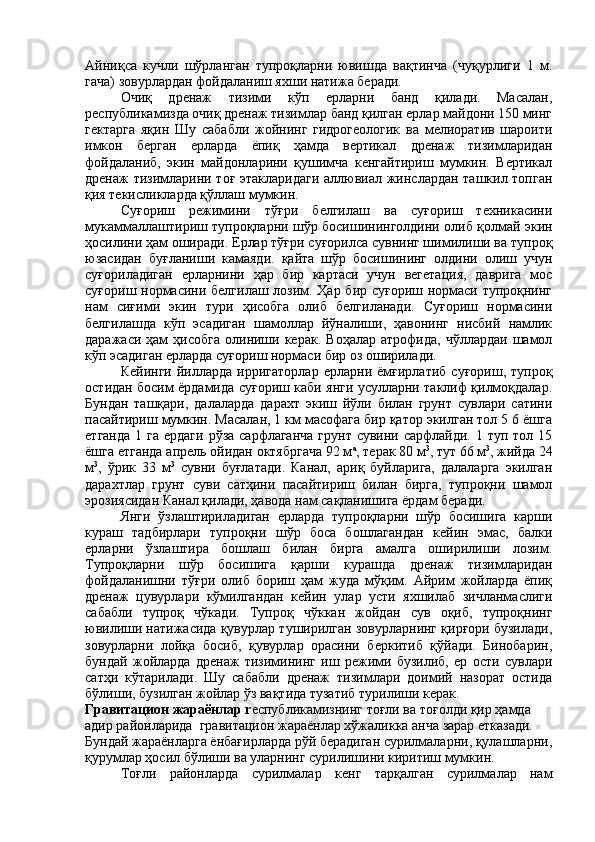 A йниқса   кучли   шўрланган   тупроқларни   ювишда   вақтинча   (чуқурлиги   1   м.
гача) зовурлардан фойдаланиш яхши натижа беради.
Очиқ   дренаж   тизими   кўп   ерларни   банд   қилади.   Масалан,
республикамизда очиқ дренаж тизимлар банд қилган ерлар майдони 150 минг
гектарга   яқин   Шу   сабабли   жойнинг   гидрогеологик   ва   мелиоратив   шароити
имкон   берган   ерларда   ёпиқ   ҳамда   вертикал   дренаж   тизимларидан
фойдаланиб,   экин   майдонларини   қушимча   кенгайтириш   мумкин.   Вертикал
дренаж тизимларини тоғ этакларидаги аллювиал жинслардан ташкил топган
қия текисликларда қўллаш мумкин.
Суғориш   режимини   тўғри   белгилаш   ва   суғориш   техникасини
мукаммаллаштириш тупроқларни шўр босишининголдини олиб қолмай экин
ҳосилини ҳам оширади. Ерлар тўғри суғорилса сувнинг шимилиши ва тупроқ
юзасидан   буғланиши   камаяди.   қайта   шўр   босишининг   олдини   олиш   учун
суғориладиган   ерларнини   ҳар   бир   картаси   учун   вегетация,   даврига   мос
суғориш нормасини белгилаш лозим. Ҳар бир суғориш нормаси тупроқнинг
нам   сиғими   экин   тури   ҳисобга   олиб   белгиланади.   Суғориш   нормасини
белгилашда   кўп   эсадиган   шамоллар   йўналиши,   ҳавонинг   нисбий   намлик
даражаси  ҳам  ҳисобга  олиниши  керак.   Воҳалар  атрофида,   чўллардаи  шамол
кўп эсадиган ерларда суғориш нормаси бир оз оширилади.
Кейинги   йилларда   ирригаторлар   ерларни   ёмғирлатиб   суғориш,   тупроқ
остидан босим ёрдамида суғориш каби янги усулларни таклиф қилмоқдалар.
Бундан   ташқари,   далаларда   дарахт   экиш   йўли   билан   грунт   сувлари   сатини
пасайтириш мумкин. Масалан, 1 км масофага бир қатор экилган тол 5 6 ёшга
етганда  1 га  ердаги  рўза сарфлаганча  грунт  сувини сарфлайди. 1 туп тол 15
ёшга етганда апрель ойидан октябргача 92 м а
, терак 80 м 3
, тут 66 м 3
, жийда 24
м 3
,   ўрик   33   м 3
  сувни   буғлатади.   Канал,   ариқ   буйларига,   далаларга   экилган
дарахтлар   грунт   суви   сатҳини   пасайтириш   билан   бирга,   тупроқни   шамол
эрозиясидан Канал қилади, ҳавода нам сақланишига ёрдам беради.
Янги   ўзлаштириладиган   ерларда   тупроқларни   шўр   босишига   карши
кураш   тадбирлари   тупроқни   шўр   боса   бошлагандан   кейин   эмас,   балки
ерларни   ўзлаштира   бошлаш   билан   бирга   амалга   оширилиши   лозим.
Тупроқларни   шўр   босишига   қарши   курашда   дренаж   тизимларидан
фойдаланишни   тўғри   олиб   бориш   ҳам   жуда   мўқим.   Айрим   жойларда   ёпиқ
дренаж   цувурлари   кўмилгандан   кейин   улар   усти   яхшилаб   зичланмаслиги
сабабли   тупроқ   чўкади.   Тупроқ   чўккан   жойдан   сув   оқиб,   тупроқнинг
ювилиши натижасида қувурлар туширилган зовурларнинг қирғори бузилади,
зовурларни   лойқа   босиб,   қувурлар   орасини   беркитиб   қўйади.   Бинобарин,
бундай   жойларда   дренаж   тизимининг   иш   режими   бузилиб,   ер   ости   сувлари
сатҳи   кўтарилади.   Шу   сабабли   дренаж   тизимлари   доимий   назорат   остида
бўлиши, бузилган жойлар ўз вақтида тузатиб турилиши керак.
Гравитацион жараёнлар  r еспубликамизнинг тоғли ва тоғолди қир ҳамда 
адир районларида  гравитацион жараёнлар хўжаликка анча зарар етказади. 
Бундай жараёнларга ёнбағирларда рўй берадиган сурилмаларни, қулашларни,
қурумлар ҳосил бўлиши ва уларнинг сурилишини киритиш мумкин.
Тоғли   районларда   сурилмалар   кенг   тарқалган   сурилмалар   нам 