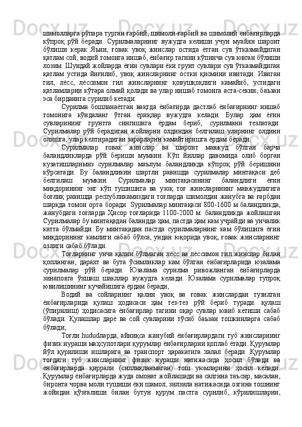 шамолларга рўпара турган ғарбий, шимоли-ғарбий ва шимолий ёнбағирларда
кўпроқ   рўй   беради.   Сурилмаларнинг   вужудга   келиши   учун   муайян   шароит
бўлиши   керак   Яъни,   ғовак   увоқ   жинслар   остида   ётган   сув   ўтказмайдиган
қатлам сой, водий томонга нишаб, ёнбағир тагини кўпинча сув ювган бўлиши
лозим. Шундай жойларда ёғин сувлари ёки грунт сувлари сув ўтказмайдиган
қатлам   устида   йиғилиб,   увоқ   жинсларнинг   остки   қисмини   ивитади.   Ивиган
гил,   лёсс,   лёссимон   гил   жинсларнинг   қовушқоқлиги   камайиб,   устидаги
қатламларни кўтара олмай қолади ва улар нишаб томонга аста-секин, баъзан
эса бирданига сурилиб кетади.
Сурилма   бошланаётган   вақтда   ёнбағирда   дастлаб   ёнбағирнинг   нишаб
томонига   кўндаланг   ўтган   ёриқлар   вужудга   келади.   Булар   ҳам   ёғин
сувларининг   грунтга   сингишига   ёрдам   бериб,   сурилмани   тезлатади.
Сурилмалар   рўй   берадиган   жойларни   олдиндан   белгилаш   уларнинг   олдини
олишга, улар келтирадиган зарарларнн камайтиришга ёрдам беради.
Сурилмалар   ғовак   жинслар   ва   шароит   мавжуд   бўлган   барча
баландликларда   рўй   бериши   мумкин.   Кўп   йиллар   давомида   олиб   борган
кузатишларимиз   сурилмалар   маълум   баландликда   кўпроқ   рўй   беришини
кўрсатади.   Бу   баландликни   шартли   равишда   сурилмалар   минтақаси   деб
белгилаш   мумкин.   Сурилмалар   минтақасининг   баландлиги   ёғин
миқдорининг   энг   кўп   тушишига   ва   узоқ   тоғ   жинсларининг   мавжудлигига
боғлиқ  равишда  республикамиздаги  тоғларда   шимолдан  жанубга   ва  ғарбдан
шарқда томон орта боради.   S урилмалар минтақаси 800-1600 м баландликда,
жанубдаги   тоғларда   Ҳисор   тоғларида   1100-2000   м.   баландликда   жойлашган
Сурилмалар бу минтақадан баландда ҳам, пастда ҳам кам учрайди ва унчалик
катта   бўлмайди.   Бу   минтақадан   пастда   сурилмаларнинг   кам   бўлишига   ёғин
миқдорининг камлиги сабаб бўлса, ундан юқорида увоқ, ғовак жинсларнинг
озлиги сабаб бўлади.
Тоғларнинг унча қалин бўлмаган лёсс ва лёссимон гил жинслар билан
қопланган,   дарахт   ва   бута   ўсимликлар   кам   бўлган   ёнбағирларида   юзалама
сурилмалар   рўй   беради.   Юзалама   сурилма   ривожланган   ёнбағирларда
зинапояга   ўхшаш   шакллар   вужудга   келади.   Юзалама   сурилмалар   тупроқ
ювилишининг кучайишига ёрдам беради,
Водий   ва   сойларнинг   қалин   увоқ   ва   ғовак   жинслардан   тузилган
ёнбағирларида   қулаш   ҳодисаси   ҳам   тез-тез   рўй   бериб   туради.   қулаш
(ўпирилиш)   ҳодисасига   ёнбағирлар   тагини   оқар   сувлар   ювиб   кетиши   сабаб
бўлади.   Қулашлар   дарё   ва   сой   сувларини   тўсиб   баъзан   тошкинларга   сабаб
бўлади,
T оғли   hudud ларда,   айниқса   жанубий   ёнбағирлардаги   туб   жинсларнинг
физик нураши маҳсулотлари қурумлар ёнбағирларни қоплаб ётади. Қурумлар
йўл   қурилиши   ишларига   ва   транспорт   ҳаракатига   халал   беради.   Қурумлар
тоғдаги   туб   жинсларнинг   физик   нураши   натижасида   ҳосил   бўлади   ва
ёнбағирларда   қиррали   (силлиқланмаган)   тош   уюмларини   ҳосил   келади.
Қурумлар ёнбағирларда жуда омонат жойлашади ва салгина таъсир, масалан,
биронта чорва моли тушиши ёки шамол, зилзила натижасида озгина тошнинг
жойидан   қўзғалиши   билан   бутун   қурум   пастга   сурилиб,   кўрилишларни, 
