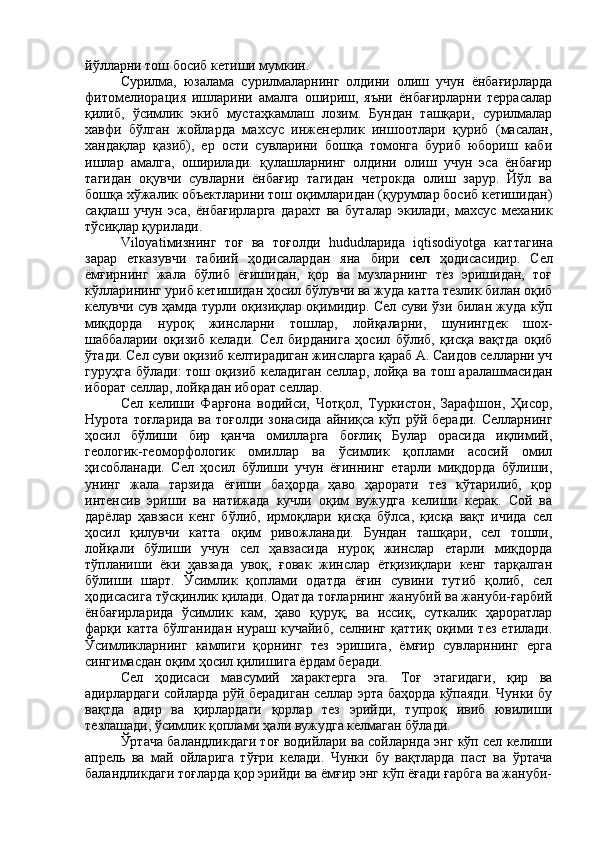 йўлларни тош босиб кетиши мумкин.
Сурилма,   юзалама   сурилмаларнинг   олдини   олиш   учун   ёнбағирларда
фитомелиорация   ишларини   амалга   ошириш,   яъни   ёнбағирларни   террасалар
қилиб,   ўсимлик   экиб   мустаҳкамлаш   лозим.   Бундан   ташқари,   сурилмалар
хавфи   бўлган   жойларда   махсус   инженерлик   иншоотлари   қуриб   (масалан,
хандақлар   қазиб),   ер   ости   сувларини   бошқа   томонга   буриб   юбориш   каби
ишлар   амалга,   оширилади.   қулашларнинг   олдини   олиш   учун   эса   ёнбағир
тагидан   оқувчи   сувларни   ёнбағир   тагидан   четрокда   олиш   зарур.   Йўл   ва
бошқа хўжалик объектларини тош оқимларидан (қурумлар босиб кетишидан)
сақлаш   учун   эса,   ёнбағирларга   дарахт   ва   буталар   экилади,   махсус   механик
тўсиқлар қурилади.
Viloyati мизнинг   тоғ   ва   тоғолди   hudud ларида   iqtisodiyotga   каттагина
зарар   етказувчи   табиий   ҳодисалардан   яна   бири   сел   ҳодисасидир.   Сел
ёмғирнинг   жала   бўлиб   ёғишидан,   қор   ва   музларнинг   тез   эришидан,   тоғ
кўлларининг уриб кетишидан ҳосил бўлувчи ва жуда катта тезлик билан оқиб
келувчи сув ҳамда турли оқизиқлар оқимидир. Сел суви ўзи билан жуда кўп
миқдорда   нуроқ   жинсларни   тошлар,   лойқаларни,   шунингдек   шох-
шаббаларии   оқизиб   келади.   Сел   бирданига   ҳосил   бўлиб,   қисқа   вақтда   оқиб
ўтади. Сел суви оқизиб келтирадиган жинсларга қараб А. Саидов селларни уч
гуруҳга бўлади:  тош оқизиб келадиган селлар, лойқа ва тош аралашмасидан
иборат селлар, лойқадан иборат селлар.
Сел   келиши   Фарғона   водийси,   Чотқол,   Туркистон,   Зарафшон,   Ҳисор,
Нурота  тоғларида  ва  тоғолди  зонасида  айниқса  кўп  рўй  беради.  Селларнинг
ҳосил   бўлиши   бир   қанча   омилларга   боғлиқ   Булар   орасида   иқлимий,
геологик-геоморфологик   омиллар   ва   ўсимлик   қоплами   асосий   омил
ҳисобланади.   Сел   ҳосил   бўлиши   учун   ёғиннинг   етарли   миқдорда   бўлиши,
унинг   жала   тарзида   ёғиши   баҳорда   ҳаво   ҳарорати   тез   кўтарилиб,   қор
интенсив   эриши   ва   натижада   кучли   оқим   вужудга   келиши   керак.   Сой   ва
дарёлар   ҳавзаси   кенг   бўлиб,   ирмоқлари   қисқа   бўлса,   қисқа   вақт   ичида   сел
ҳосил   қилувчи   катта   оқим   ривожланади.   Бундан   ташқари,   сел   тошли,
лойқали   бўлиши   учун   сел   ҳавзасида   нуроқ   жинслар   етарли   миқдорда
тўпланиши   ёки   ҳавзада   увоқ,   ғовак   жинслар   ётқизиқлари   кенг   тарқалган
бўлиши   шарт.   Ўсимлик   қоплами   одатда   ёғин   сувини   тутиб   қолиб,   сел
ҳодисасига тўсқинлик қилади. Одатда тоғларнинг жанубий ва жануби-ғарбий
ёнбағирларида   ўсимлик   кам,   ҳаво   қуруқ,   ва   иссиқ,   суткалик   ҳароратлар
фарқи   катта   бўлганидан   нураш   кучайиб,   селнинг   қаттиқ   оқими   тез   етилади.
Ўсимликларнинг   камлиги   қорнинг   тез   эришига,   ёмғир   сувларннинг   ерга
сингимасдан оқим ҳосил қилишига ёрдам беради.
Сел   ҳодисаси   мавсумий   характерга   эга.   Тоғ   этагидаги,   қир   ва
адирлардаги сойларда рўй берадиган селлар эрта баҳорда кўпаяди. Чунки бу
вақтда   адир   ва   қирлардаги   қорлар   тез   эрийди,   тупроқ   ивиб   ювилиши
тезлашади, ўсимлик қоплами ҳали вужудга келмаган бўлади.
Ўртача баландликдаги тоғ водийлари ва сойларнда энг кўп сел келиши
апрель   ва   май   ойларига   тўғри   келади.   Чунки   бу   вақтларда   паст   ва   ўртача
баландликдаги тоғларда қор эрийди ва ёмғир энг кўп ёғади ғарбга ва жануби- 