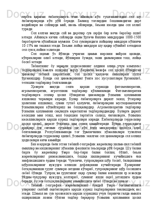ғарбга   қараган   ёнбағирларга   ёғин   айниқса   кўп   тушганлигидан   сел   шу
ёнбағирларида   кўп   рўй   беради.   Баланд   тоғлардан   бошланадиган   дарё
водийлари   ва   сойларда   май,   июнь   ойларида,   баъзан   июлда   ҳам   сел   келиб
туради.
Сел   келган   вақтда   сой   ва   дарёлар   сув   сарфи   бир   неча   баробар   ошиб
кетади.   Айниқса   кичик   сойларда   оқим   ўртача   йиллик   миқдордан   1000-1500
баробаргача кўпайиши мумкин. Сел сувларидаги лойқалар миқдори кўпинча
10-15% ни ташкил этади. Баъзан лойқа миқдори шу қадар кўпайиб кетадики
сел суюқ лойни эслатади.
Сел   оқими   ўз   йўлида   учраган   ҳамма   нарсани   вайрон   қилади,
кўприкларни   олиб   кетади,   йўлларни   бузади,   экин   далаларини   тош,   лойқа
босиб кетади.
Табиатнинг   бу   зарарли   ҳодисасининг   олдини   олиш   учун   комплекс
тадбирларни   амалга   ошириш   зарур.   Биринчи   вазифа   сел   ҳосил   бўладиган
ҳавзалар   табиий   шароитини,   сел   ҳосил   қилувчи   омилларни   пухта
ўрганишдир.   Бунда   сел   ҳавзаларининг   ўзига   хос   хусусиятлари   ўрганилиб,
тегишли тадбирлар белгиланади.
Ҳозирги   вақтда   селга   қарши   курашда   фитомелиоратив,
агромелиоратив,   агротехник   тадбирлар   қўлланилади.   Фитомелиоратив
тадбирларга   селлар   ҳосил   бўладиган   ҳавзаларда   ўсимлик   қопламини
яхшилаш   чоралари   киради;   Булар   ёнбағирларга   дарахт   экиш,   ўтзорлар
ҳолатини   яхшилаш,   сувни   тутиб   қолувчи,   ёнбағирларни   мустаҳкамловчи
ўсимликларни   кўпайтириш   ва   бошқалардир.   Агромелиоратив   тадбирлар
ўсимлик   қопламини   сақлашга   каратилган   тадбирлардандир.   Буларга   дарахт
кесишни   ман   этиш,   мол   боқишни   тартибга   солиш,   ёнғинларга,   ўсимлик
касалликларига   қарши   кураш   тадбирлари   киради.   Ёнбағирларда   террасалар
ҳосил   қилиб,   дарахт   ўтқазиш   ҳам   селнн   камайтиради.   Бунда   террасадаги
ариқлар   сув   сиғими   суткалик   энг   кўп   ёғин   миқдорини   ҳисобга   олиб
белгиланади.   Республпкамизда   тоғ   ўрмончилик   хўжаликлари   тузилган
ёнбағирларда террасалар қилиб, ўсимлик экилган сел ҳавзаларида сел келиш
ҳодисалари анча камайди.
Биз юқорида баён этган табиий-географик жараёнлар хилма-хил табиий
омиллар ва кишиларнинг хўжалик фаолияти таъсирида рўй беради. Шу билан
бирга   бу   жараёнлар   ўзаро   бир-бири   билан   боғлиқ   бўлиб,   баъзи
жараёнларнинг   ривожланишига,   бошқа   хилларининг   кучайишига   ёки
заифлашишига ёрдам беради. Чунончи, тупроқларни шўр босиб, билқиллама
шўрхокларнинг   вужудга   келиши   дефляцияни   кучайтиради.   Ерларнинг
ботқоқланиши грунт сувлари сатҳини кўтариб, тупроқларнинг шўр босишига
сабаб  бўлади. Тупроқ ва грунтнинг  оқар сувлар билан ювилиши ер юзасида
ўйдим-чуқурлар   вужудга   келтириб,   сувнинг   яхши   оқиб   кетишига   ёрдам
беради, бу эса ботқоқликларнинг камайишига сабаб бўлади ва хоказо.
Табиий   географик   жараёнларнинг   бундай   ўзаро   боғланганлиги
уларнинг   салбий   оқибатларига   қарши   кураш   тадбирларини   танлашдаёқ   акс
этади. Шамол ва сув эрозиясига қарши курашиш учун биринчи галда амалга
оширилиши   лозим   бўлган   тадбир   барқарор   ўсимлик   қопламини   ҳосил 
