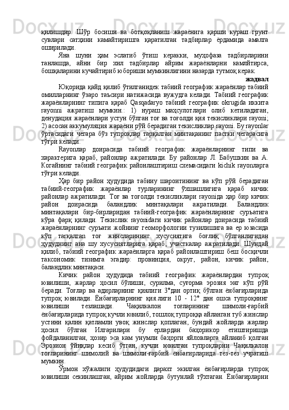 қилишдир.   Шўр   босиши   ва   ботқоқланиш   жараёнига   қарши   кураш   грунт
сувлари   сатҳини   камайтиришга   қаратилган   тадбирлар   ёрдамида   амалга
оширилади.
Яна   шуни   ҳам   эслатиб   ўтиш   керакки,   муҳофаза   тадбирларини
танлашда,   айни   бир   хил   тадбирлар   айрим   жараёнларни   камлйтирса,
бошқаларини кучайтириб юбориши мумкинлигини назарда тутмоқ керак. 
 жадвал
Юқорида қайд қилиб ўтилганидек табиий географик жараёнлар табиий
омилларнинг   ўзаро   таъсири   натижасида   вужудга   келади.   Табиий   географик
жараёнларнинг   типига   қараб   Qasqadaryo   табиий   географик   okrugida   иккита
rayonni   ажратиш   мумкин.:   1)   нураш   маҳсулотлари   олиб   кетиладиган,
денудация жараёнлари устун бўлган тоғ ва тоғолди қия текисликлари   rayoni ;
2) асосан аккумуляция жараёни рўй берадиган текисликлар  rayoni . Бу  rayonlar
ўртасидаги   чегара   бўз   тупроқлар   тарқалган   минтақанинг   пастки   чегарасига
тўғри келади.
Rayon лар   доирасида   табиий   географик   жараёнларнинг   типи   ва
характерига   қараб,   районлар   ажратилади.   Бу   районлар   Л.   Бабушкин   ва   А.
Когайнинг табиий географик районлаштириш схемасидаги   kichik   rayon ларга
тўғри келади.
Ҳар   бир   район   ҳудудида   табии y   шароитининг   ва   кўп   рўй   берадиган
табиий-географик   жараёнлар   турларининг   ўхшашлигига   қараб   кичик
районлар   ажратилади.   Тоғ   ва   тоғолди   текисликлари   rayoni да   ҳар   бир   кичик
район   доирасида   баландлик   минтақалари   ажратилади.   Баландлик
минтақалари   бир-бирларидан   табиий-географик   жараёнларнинг   суръатига
кўра   фарқ   қилади.   Текислик   rayonid аги   кичик   районлар   доирасида   табиий
жараёнларнинг   суръати   жойнинг   геоморфологии   тузилишига   ва   ер   юзасида
кўп   та r қалга n   тоғ   жинсларининг   хусусиятига   боғлиқ   бўлганлигидан
ҳудуднинг   ана   шу   хусусиятларига   қараб,   участкалар   ажратилади.   Шундай
қилиб,   табиий   географик   жараёнларга   қараб   районлаштириш   беш   босқичли
таксономик   тизимга   эгадир:   провинция,   округ,   район,   кичик   район,
баландлик минтақаси.
Кичик   район   ҳудудида   табиий   географик   жараёнлардан   тупроқ
ювилиши,   жарлар   ҳосил   бўлиши,   сурилма,   суғорма   эрозия   энг   кўп   рўй
беради.   Тоғлар   ва   адирларнинг   қиялиги   3°дан   ортиқ   бўлган   ёнбағирларида
тупроқ   ювилади.   Ёнбағирларнинг   қия.лиги   10   -   12°   дан   ошса   тупроқнинг
ювилиши   тезлашади.   Чақилкалон   тоғларининг   шимоли-ғарбий
ёнбағирларида тупроқ кучли ювилиб, тошлоқ тупроққа айланган туб жинслар
устини   қалин   қатламли   увоқ   жинслар   қоплаган,   бундай   жойларда   жарлар
ҳосил   бўлган   Илгарилари   бу   ерлардан   баҳорикор   етиштиришда
фойдаланилган,   ҳозир   эса   кам   унумли   баҳорги   яйловларга   айланиб   қолган
Эрозион   ўйиқлар   кесиб   ўтган,   кучли   ювилган   тупроқларни   Чақилкалон
тоғларининг   шимолий   ва   шимоли-ғарбий   ёнбағирларида   тез-тез   учратиш
мумкин. 
Ўрмон   хўжалиги   ҳудудидаги   дарахт   экилган   ёнбағирларда   тупроқ
ювилиши   секинлашган,   айрим   жойларда   бутунлай   тўхтаган.   Ёнбағирларни 