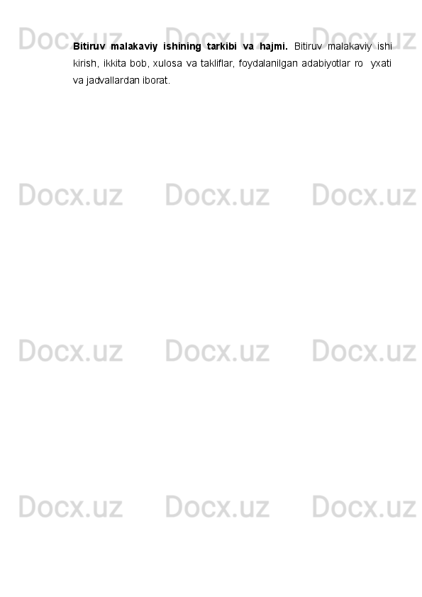 Bitiruv   malakaviy   ishining   tarkibi   va   hajmi.   Bitiruv   malakaviy   ishi
kirish,   ikkita   bob,   xulosa   va   takliflar,   foydalanilgan   adabiyotlar   ro yxati
va jadvallardan iborat.    
    