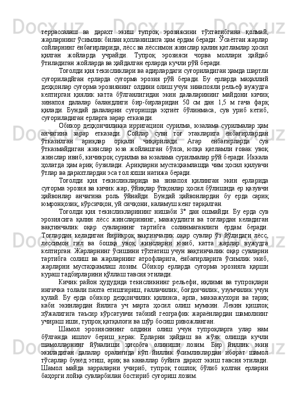 террассалаш   ва   дарахт   экиш   тупроқ   эрозиясини   тўхтатибгина   қолмай,
жарларнинг ўсимлик билан қопланишига ҳам ёрдам беради. Ўсаётган жарлар
сойларнинг ёнбағирларида, лёсс ва лёссимон жинслар қалин қатламлар ҳосил
қилган   жойларда   учрайди.   Тупроқ   эрозияси   чорва   моллари   ҳайдаб
ўтиладиган жойларда ва ҳайдалган ерларда кучли рўй беради.
Тоғолди қия текисликлари ва адирлардаги суғориладиган ҳамда шартли
суғориладйган   ерларда   суғорма   эрозия   рўй   беради.   Бу   ерларда   маҳаллий
деҳқонлар суғорма эрозиянинг олдини олиш учун зинапояли рельеф вужудга
келтирган   қиялик   катта   бўлганлигидан   экин   далаларининг   майдони   кичиқ
зинапоя   далалар   баландлиги   бир-бирларидан   50   см   дан   1,5   м   гача   фарқ
қилади.   Бундай   далаларни   суғоришда   эҳтиёт   бўлинмаса,   сув   уриб   кетиб,
суғориладиган ерларга зарар етказади.
Обикор  деҳқончиликка   ирригацион   сурилма,  юзалама  сурилмалар  ҳам
анчагина   зарар   етказади.   Сойлар   суви   тоғ   этакларига   ёнбағирлардан
ўтказилган   ариқлар   орқали   чиқарилади.   Агар   ёнбағирларда   сув
ўтказмайдиган   жинслар   юза   жойлашган   бўлса,   юпқа   қатламли   ғовак   увоқ
жинслар ивиб, кичикроқ сурилма ва юзалама сурилмалар рўй беради. Иккала
ҳолатда ҳам  ариқ бузилади. Ариқларни мустаҳкамлашда чим ҳосил қилувчи
ўтлар ва дарахтлардан эса тол яхши натижа беради.
Тоғолди   қия   текисликларида   ва   зинапоя   қилинган   экин   ерларида
суғорма эрозия ва кичик жар, ўйиқлар ўпқонлар ҳосил бўлишида ер қазувчи
ҳайвонлар   анчагина   роль   ўйнайди.   Бундай   ҳайвонлардан   бу   ерда   сариқ
юмронқозиқ, кўрсичқон, уй сичқони, каламуш кенг тарқалган.
Тоғолди   қия   текисликларининг   нишаби   3°   дан   ошмайди.   Бу   ерда   сув
эрозиясига   қалин   лёсс   жинсларининг,   мавжудлиги   ва   тоғлардан   келадиган
вақтинчалик   оқар   сувларнинг   тартибга   солинмаганлиги   ёрдам   беради.
Тоғлардан   келадиган   йирикроқ   вақтинчалик   оқар   сувлар   ўз   йўлидаги   лёсс,
лёссимон   гил   ва   бошқа   увоқ   жинсларни   ювиб,   катта   жарлар   вужудга
келтирган. Жарларнинг ўсишини тўхтатиш учун вақтинчалик оқар сувларни
тартибга   солиш   ва   жарларнинг   атрофларига,   ёнбағирларига   ўсимлик   экиб,
жарларни   мустаҳкамлаш   лозим.   Обикор   ерларда   суғорма   эрозияга   қарши
кураш тадбирларини қўллаш тавсия этилади.
Кичик   район   ҳудудида   текисликнинг   рельефи,   иқлими   ва   тупроқлари
ингичка толали пахта етиштириш, ғаллачилик, боғдоғчилик, узумчилик учун
қулай.   Бу   ерда   обикор   деҳқончилик   қилинса,   арпа,   маккажухори   ва   тариқ
каби   экинлардан   йилига   уч   марта   ҳосил   олиш   мумкин.   Лекин   қишлоқ
хўжалигига   таъсир   кўрсатувчи   табиий   географик   жараёнлардан   шамолнинг
учиркш иши, тупроқ қатқалоғи ва шўр босиш ривожланган.
Шамол   эрозиясининг   олдини   олиш   учун   тупроқларга   улар   нам
бўлганда   ишл ov   бериш   керак.   Ерларни   ҳайдаш   ва   жўяк   олишда   кучли
шамолларнинг   йўналиши   ҳисобга   олиниши   лозим.   Бир   йиллик   экин
экиладиган   далалар   оралиғида   кўп   йиллик   ўсимликлардан   иборат   шамол
тўсарлар  бунёд   этиш,  ариқ  ва  каналлар  буйига   дарахт   экиш  тавсия  этилади.
Шамол   майда   зарраларни   учириб,   тупроқ   тошлоқ   бўлиб   қолган   ерларни
баҳорги лойқа сувларбилан бостириб суғориш лозим. 