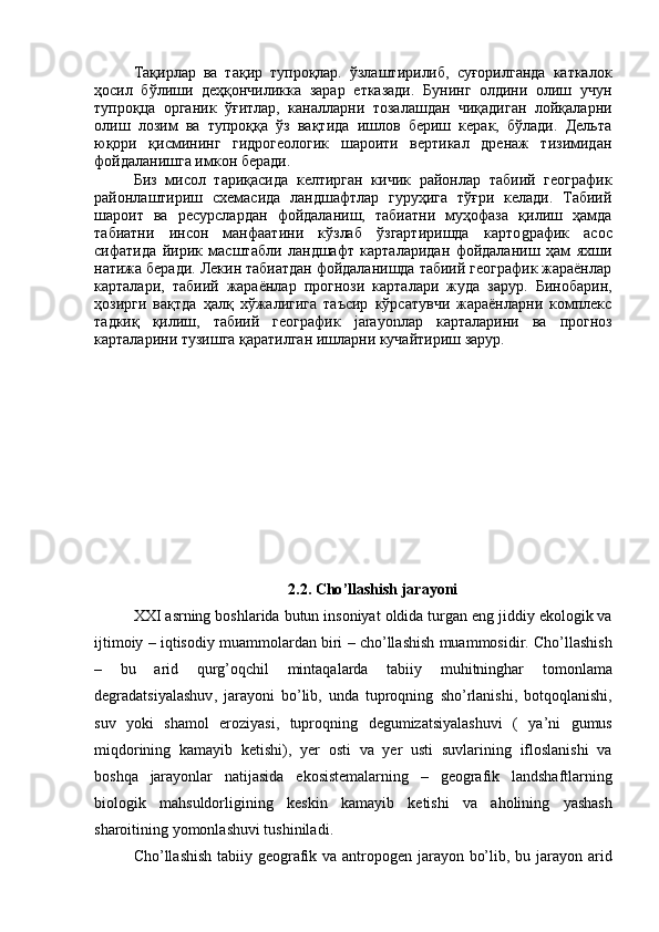 Тақирлар   ва   тақир   тупроқлар.   ўзлаштирилиб,   суғорилганда   каткалок
ҳосил   бўлиши   деҳқончиликка   зарар   етказади.   Бунинг   олдини   олиш   учун
тупроқца   органик   ўғитлар,   каналларни   тозалашдан   чиқадиган   лойқаларни
олиш   лозим   ва   тупроққа   ўз   вақтида   ишлов   бериш   керак,   бўлади.   Дельта
юқори   қисмининг   гидрогеологик   шароити   вертикал   дренаж   тизимидан
фойдаланишга имкон беради.
Биз   мисол   тариқасида   келтирган   кичик   районлар   табиий   географик
районлаштириш   схемасида   ландшафтлар   гуруҳига   тўғри   келади.   Табиий
шароит   ва   ресурслардан   фойдаланиш,   табиатни   муҳофаза   қилиш   ҳамда
табиатни   инсон   манфаатини   кўзлаб   ўзгартиришда   карто g рафик   асос
сифатида   йирик   масштабли   ландшафт   карталаридан   фойдаланиш   ҳам   яхши
натижа беради. Лекин табиатдан фойдаланишда табиий географик жараёнлар
карталари,   табиий   жараёнлар   прогнози   карталари   жуда   зарур.   Бинобарин,
ҳозирги   вақтда   ҳалқ   хўжалигига   таъсир   кўрсатувчи   жараёнларни   комплекс
тадкиқ   қилиш,   табиий   географик   jarayon лар   карталарини   ва   прогноз
карталарини тузишга қаратилган ишларни кучайтириш зарур.
2.2.  Cho ’ llashish   jarayoni
XXI   asrning   boshlarida   butun   insoniyat   oldida   turgan   eng   jiddiy   ekologik   va
ijtimoiy  –  iqtisodiy   muammolardan   biri  –  cho ’ llashish   muammosidir .  Cho ’ llashish
–   bu   arid   qurg ’ oqchil   mintaqalarda   tabiiy   muhitninghar   tomonlama
degradatsiyalashuv ,   jarayoni   bo ’ lib ,   unda   tuproqning   sho ’ rlanishi ,   botqoqlanishi ,
suv   yoki   shamol   eroziyasi ,   tuproqning   degumizatsiyalashuvi   (   ya ’ ni   gumus
miqdorining   kamayib   ketishi ),   yer   osti   va   yer   usti   suvlarining   ifloslanishi   va
boshqa   jarayonlar   natijasida   ekosistemalarning   –   geografik   landshaftlarning
biologik   mahsuldorligining   keskin   kamayib   ketishi   va   aholining   yashash
sharoitining   yomonlashuvi   tushiniladi . 
Cho’llashish tabiiy geografik va antropogen jarayon bo’lib, bu jarayon arid 