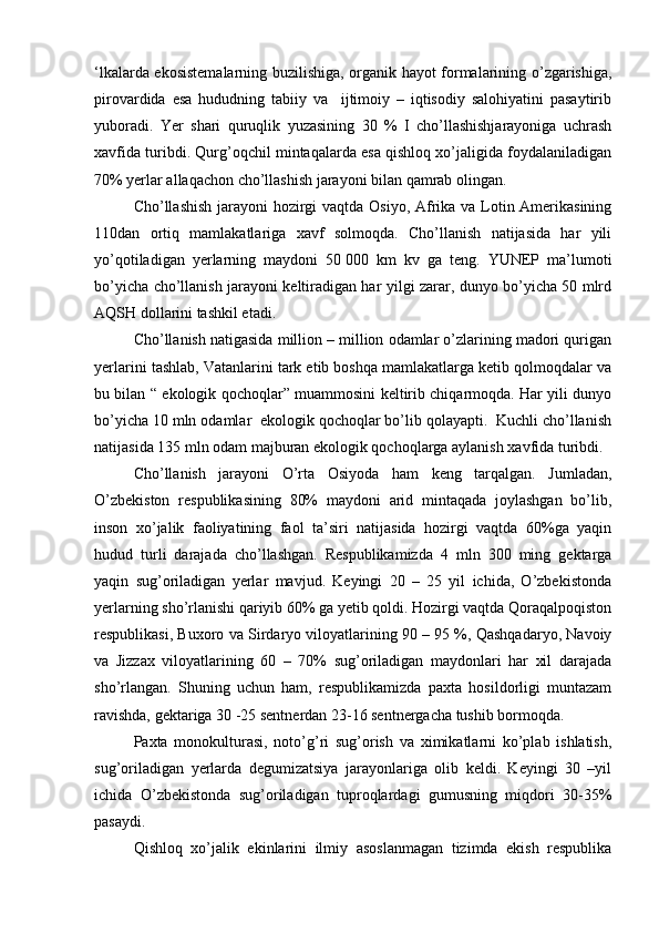 ‘lkalarda ekosistemalarning buzilishiga, organik hayot formalarining o’zgarishiga,
pirovardida   esa   hududning   tabiiy   va     ijtimoiy   –   iqtisodiy   salohiyatini   pasaytirib
yuboradi.   Yer   shari   quruqlik   yuzasining   30   %   I   cho’llashishjarayoniga   uchrash
xavfida turibdi. Qurg’oqchil mintaqalarda esa qishloq xo’jaligida foydalaniladigan
70% yerlar allaqachon cho’llashish jarayoni bilan qamrab olingan.   
Cho’llashish jarayoni  hozirgi  vaqtda Osiyo, Afrika va Lotin Amerikasining
110dan   ortiq   mamlakatlariga   xavf   solmoqda.   Cho’llanish   natijasida   har   yili
yo’qotiladigan   yerlarning   maydoni   50   000   km   kv   ga   teng.   YUNEP   ma’lumoti
bo’yicha cho’llanish jarayoni keltiradigan har yilgi zarar, dunyo bo’yicha 50 mlrd
AQSH dollarini tashkil etadi.  
Cho’llanish natigasida million – million odamlar o’zlarining madori qurigan
yerlarini tashlab, Vatanlarini tark etib boshqa mamlakatlarga ketib qolmoqdalar va
bu bilan “ ekologik qochoqlar” muammosini keltirib chiqarmoqda. Har yili dunyo
bo’yicha 10 mln odamlar  ekologik qochoqlar bo’lib qolayapti.  Kuchli cho’llanish
natijasida 135 mln odam majburan ekologik qochoqlarga aylanish xavfida turibdi. 
Cho’llanish   jarayoni   O’rta   Osiyoda   ham   keng   tarqalgan.   Jumladan,
O’zbekiston   respublikasining   80%   maydoni   arid   mintaqada   joylashgan   bo’lib,
inson   xo’jalik   faoliyatining   faol   ta’siri   natijasida   hozirgi   vaqtda   60%ga   yaqin
hudud   turli   darajada   cho’llashgan.   Respublikamizda   4   mln   300   ming   gektarga
yaqin   sug’oriladigan   yerlar   mavjud.   Keyingi   20   –   25   yil   ichida,   O’zbekistonda
yerlarning sho’rlanishi qariyib 60% ga yetib qoldi. Hozirgi vaqtda Qoraqalpoqiston
respublikasi, Buxoro va Sirdaryo viloyatlarining 90 – 95 %, Qashqadaryo, Navoiy
va   Jizzax   viloyatlarining   60   –   70%   sug’oriladigan   maydonlari   har   xil   darajada
sho’rlangan.   Shuning   uchun   ham,   respublikamizda   paxta   hosildorligi   muntazam
ravishda, gektariga 30 -25 sentnerdan 23-16 sentnergacha tushib bormoqda. 
Paxta   monokulturasi,   noto’g’ri   sug’orish   va   ximikatlarni   ko’plab   ishlatish,
sug’oriladigan   yerlarda   degumizatsiya   jarayonlariga   olib   keldi.   Keyingi   30   –yil
ichida   O’zbekistonda   sug’oriladigan   tuproqlardagi   gumusning   miqdori   30-35%
pasaydi.  
Qishloq   xo’jalik   ekinlarini   ilmiy   asoslanmagan   tizimda   ekish   respublika 