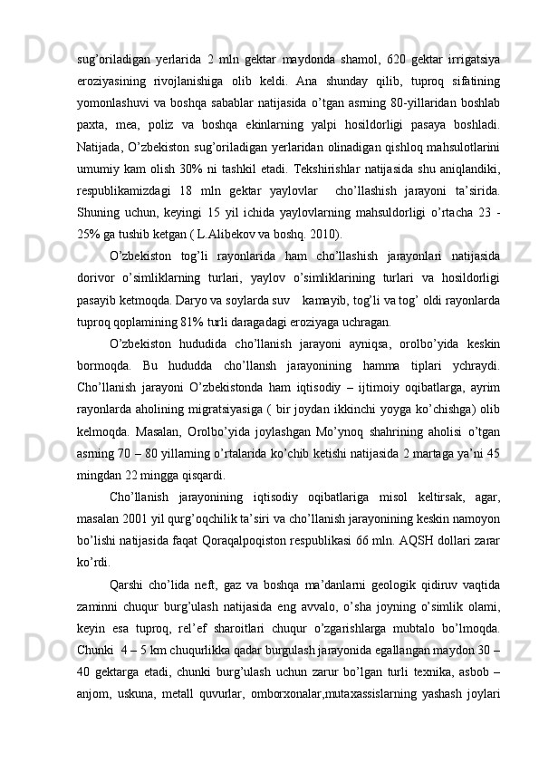 sug’oriladigan   yerlarida   2   mln   gektar   maydonda   shamol,   620   gektar   irrigatsiya
eroziyasining   rivojlanishiga   olib   keldi.   Ana   shunday   qilib,   tuproq   sifatining
yomonlashuvi   va   boshqa   sabablar   natijasida   o’tgan   asrning   80-yillaridan   boshlab
paxta,   mea,   poliz   va   boshqa   ekinlarning   yalpi   hosildorligi   pasaya   boshladi.
Natijada, O’zbekiston sug’oriladigan yerlaridan olinadigan qishloq mahsulotlarini
umumiy   kam   olish   30%   ni   tashkil   etadi.   Tekshirishlar   natijasida   shu   aniqlandiki,
respublikamizdagi   18   mln   gektar   yaylovlar     cho’llashish   jarayoni   ta’sirida.
Shuning   uchun,   keyingi   15   yil   ichida   yaylovlarning   mahsuldorligi   o’rtacha   23   -
25% ga tushib ketgan ( L.Alibekov va boshq. 2010). 
O’zbekiston   tog’li   rayonlarida   ham   cho’llashish   jarayonlari   natijasida
dorivor   o’simliklarning   turlari,   yaylov   o’simliklarining   turlari   va   hosildorligi
pasayib ketmoqda. Daryo va soylarda suv    kamayib, tog’li va tog’ oldi rayonlarda
tuproq qoplamining 81% turli daragadagi eroziyaga uchragan. 
O’zbekiston   hududida   cho’llanish   jarayoni   ayniqsa,   orolbo’yida   keskin
bormoqda.   Bu   hududda   cho’llansh   jarayonining   hamma   tiplari   ychraydi.
Cho’llanish   jarayoni   O’zbekistonda   ham   iqtisodiy   –   ijtimoiy   oqibatlarga,   ayrim
rayonlarda   aholining   migratsiyasiga   (   bir   joydan   ikkinchi   yoyga   ko’chishga)   olib
kelmoqda.   Masalan,   Orolbo’yida   joylashgan   Mo’ynoq   shahrining   aholisi   o’tgan
asrning 70 – 80 yillarning o’rtalarida ko’chib ketishi natijasida 2 martaga ya’ni 45
mingdan 22 mingga qisqardi. 
Cho’llanish   jarayonining   iqtisodiy   oqibatlariga   misol   keltirsak,   agar,
masalan 2001 yil qurg’oqchilik ta’siri va cho’llanish jarayonining keskin namoyon
bo’lishi natijasida faqat Qoraqalpoqiston respublikasi 66 mln. AQSH dollari zarar
ko’rdi.
Qarshi   cho’lida   neft,   gaz   va   boshqa   ma’danlarni   geologik   qidiruv   vaqtida
zaminni   chuqur   burg’ulash   natijasida   eng   avvalo,   o’sha   joyning   o’simlik   olami,
keyin   esa   tuproq,   rel’ef   sharoitlari   chuqur   o’zgarishlarga   mubtalo   bo’lmoqda.
Chunki  4 – 5 km chuqurlikka qadar burgulash jarayonida egallangan maydon 30 –
40   gektarga   etadi,   chunki   burg’ulash   uchun   zarur   bo’lgan   turli   texnika,   asbob   –
anjom,   uskuna,   metall   quvurlar,   omborxonalar,mutaxassislarning   yashash   joylari 