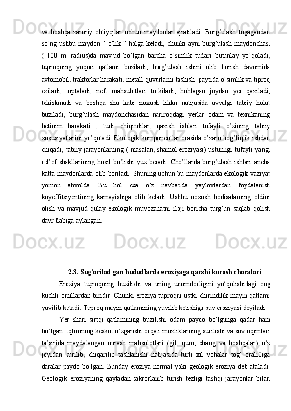 va   boshqa   zaruriy   ehtiyojlar   uchun   maydonlar   ajratiladi.   Burg’ulash   tugagandan
so’ng ushbu  maydon  “  o’lik  ” holga  keladi, chunki  ayni   burg’ulash  maydonchasi
(   100   m.   radius)da   mavjud   bo’lgan   barcha   o’simlik   turlari   butunlay   yo’qoladi,
tuproqning   yuqori   qatlami   buziladi,   burg’ulash   ishini   olib   borish   davomida
avtomobil, traktorlar harakati, metall quvurlarni tashish  paytida o’simlik va tiproq
eziladi,   toptaladi,   neft   mahsulotlari   to’kiladi,   hohlagan   joydan   yer   qaziladi,
tekislanadi   va   boshqa   shu   kabi   noxush   liklar   natijasida   avvalgi   tabiiy   holat
buziladi,   burg’ulash   maydonchasidan   nariroqdagi   yerlar   odam   va   texnikaning
betinim   harakati   ,   turli   chiqindilar,   qazish   ishlari   tufayli   o’zining   tabiiy
xususiyatlarini yo’qotadi. Ekologik komponentlar orasida o’zaro bog’liqlik ishdan
chiqadi, tabiiy jarayonlarning ( masalan, shamol  eroziyasi)  ustunligi  tufayli yangi
rel’ef   shakllarining   hosil   bo’lishi   yuz   beradi.   Cho’llarda   burg’ulash   ishlari   ancha
katta maydonlarda olib boriladi. Shuning uchun bu maydonlarda ekologik vaziyat
yomon   ahvolda.   Bu   hol   esa   o’z   navbatida   yaylovlardan   foydalanish
koyeffitsiyentining   kamayishiga   olib   keladi.   Ushbu   noxush   hodisalarning   oldini
olish   va   mavjud   qulay   ekologik   muvozanatni   iloji   boricha   turg’un   saqlab   qolish
davr tlabiga aylangan.                       
   
    
 
2.3. Sug‘oriladigan hududlarda eroziyaga qarshi kurash choralari
Eroziya   tuproqning   buzilishi   va   uning   unumdorligini   yо‘qolishidagi   eng
kuchli omillardan biridir. Chunki eroziya tuproqni ustki chirindilik mayin qatlami
yuvilib ketadi. Tuproq mayin qatlamining yuvilib ketishiga suv eroziyasi deyiladi.
Yer   shari   sirtqi   qatlamining   buzilishi   odam   paydo   bо‘lgunga   qadar   ham
bо‘lgan. Iqlimning keskin о‘zgarishi orqali muzliklarning surilishi va suv oqimlari
ta’sirida   maydalangan   nurash   mahsulotlari   (gil,   qum,   chang   va   boshqalar)   о‘z
joyidan   surilib,   chiqarilib   tashlanishi   natijasida   turli   xil   vohalar   tog‘   orali0iga
daralar paydo bо‘lgan. Bunday eroziya normal yoki geologik eroziya deb ataladi.
Geologik   eroziyaning   qaytadan   takrorlanib   turish   tezligi   tashqi   jarayonlar   bilan 
