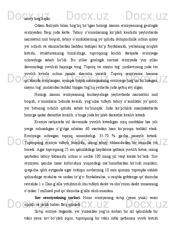 uzviy bog‘liqdir.
Odam faoliyati  bilan bog‘liq bо‘lgan hozirgi zamon eroziyasining geologik
eroziyadan   fraqi   juda   katta.   Tabiiy   о‘rmonlarning   kо‘plab   kesilishi   yaylovlarda
nazoratsiz mol boqish, tabiiy о‘simliklarning yо‘qolishi dehqonchilik uchun qulay
yer   ochish   va   ekinzorlardan   haddan   tashqari   kо‘p   foydalanish,   yerlarning   oriqlab
ketishi,   strukturasining   buzilishiga,   tuproqning   kuchli   darajada   eroziyaga
uchrashiga   sabab   bо‘ldi.   Bu   yillar   geologik   normal   eroziyada   yuz   yillar
davomidagi   yuvilish   hajmiga   teng.   Tuproq   va   mayin   tog‘   jinslavrining   juda   tez
yuvilib   ketishi   uchun   jamiki   sharoitni   yaratdi.   Tuproq   eroziyasini   hamma
qit’alarida rivojlangan, ayniqsa tropik mintaqasining eroziyaga turg‘un bо‘lmagan,
mayin tog‘ jinslaridan tashkil topgan tog‘liq yerlarda juda qattiq avj olgan.
Hozirgi   zamon   eroziyasining   kuchayishiga   yaylovlarda   nazoratsiz   mol
boqish,   о‘rmonlarni   behuda   kesish,   yog‘inlar   tufayli   tabiiy   о‘simliklar   yо‘qolib,
yer   betining   ochilib   qolishi   sabab   bо‘lmoqda.   Juda   kо‘pchilik   mamlakatlarda
hozirga qadar daraxtlar kesilib, о‘tinga juda kо‘plab daraxtlar kesilib ketadi.
Eroziya   natijasida   yil   davomida   yuvilib   ketadigan   oziq   moddalar   har   yili
yerga   solinadigan   о‘g‘itga   nibatan   60   martadan   ham   kо‘proqni   tashkil   etadi.
Eroziyaga   uchragan   tuproq   unumdorligi   35-70   %   gacha   pasayib   ketadi.
Tuproqning   eroziya   tufayli   buzilishi,   uning   tabiiy   tiklanishidan   bir   muncha   tez
boradi. Agar tuproqning 25 sm qalinlikdagi haydalma qatlami yuvilib ketsa, uning
qaytadan   tabiiy   tiklanishi   uchun   ir   necha   100   ming   yil   vaqt   kerak   bо‘ladi.   Suv
eroziyasi   qancha   zarar   keltirishini   yuqoridagi   ma’lumotlardan   kо‘rish   mumkin,
qisqacha   qilib   aytganda   agar   toshqin   suvlarning   10   mm   qismini   tuproqda   ushlab
qolinishiga erishilsa va undan tо‘g‘ri foydalanilsa, u vaqtda gektariga qо‘shimcha
ravishda 1 s. Dan g‘alla yetishtirish shu tufayli dasht va shо‘rmon-dasht zonasining
о‘zidan 2 milliard pud qо‘shimcha g‘alla olish mumkin.
Suv   eroziyasining   turlari.   Hozir   eroziyaning   sirtqi   (yassi   yuza)   ensiz
oqimli va jarlik turlari farq qilinadi.
Sirtqi   eroziya   deganda,   yer   yuzasidan   yog‘in   suvlari   bir   xil   qalinlikda   bir
tekis   yassi   sirt   bо‘ylab   oqim,   tuproqning   bir   tekis   ustki   qatlamini   yuvib   ketish 