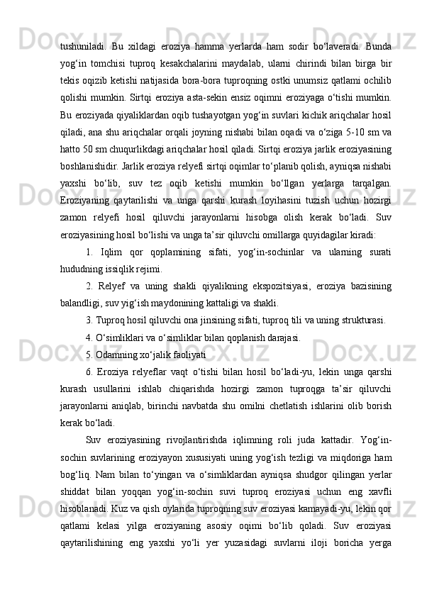 tushuniladi.   Bu   xildagi   eroziya   hamma   yerlarda   ham   sodir   bо‘laveradi.   Bunda
yog‘in   tomchisi   tuproq   kesakchalarini   maydalab,   ularni   chirindi   bilan   birga   bir
tekis oqizib ketishi  natijasida bora-bora tuproqning ostki  unumsiz qatlami ochilib
qolishi mumkin. Sirtqi eroziya asta-sekin ensiz oqimni eroziyaga о‘tishi mumkin.
Bu eroziyada qiyaliklardan oqib tushayotgan yog‘in suvlari kichik ariqchalar hosil
qiladi, ana shu ariqchalar orqali joyning nishabi bilan oqadi va о‘ziga 5-10 sm va
hatto 50 sm chuqurlikdagi ariqchalar hosil qiladi. Sirtqi eroziya jarlik eroziyasining
boshlanishidir. Jarlik eroziya relyefi sirtqi oqimlar tо‘planib qolish, ayniqsa nishabi
yaxshi   bо‘lib,   suv   tez   oqib   ketishi   mumkin   bо‘llgan   yerlarga   tarqalgan.
Eroziyaning   qaytarilishi   va   unga   qarshi   kurash   loyihasini   tuzish   uchun   hozirgi
zamon   relyefi   hosil   qiluvchi   jarayonlarni   hisobga   olish   kerak   bо‘ladi.   Suv
eroziyasining hosil bо‘lishi va unga ta’sir qiluvchi omillarga quyidagilar kiradi:
1.   Iqlim   qor   qoplamining   sifati,   yog‘in-sochinlar   va   ularning   surati
hududning issiqlik rejimi.
2.   Relyef   va   uning   shakli   qiyalikning   ekspozitsiyasi,   eroziya   bazisining
balandligi, suv yig‘ish maydonining kattaligi va shakli.
3. Tuproq hosil qiluvchi ona jinsining sifati, tuproq tili va uning strukturasi.
4. О‘simliklari va о‘simliklar bilan qoplanish darajasi.
5. Odamning xо‘jalik faoliyati
6.   Eroziya   relyeflar   vaqt   о‘tishi   bilan   hosil   bо‘ladi-yu,   lekin   unga   qarshi
kurash   usullarini   ishlab   chiqarishda   hozirgi   zamon   tuproqga   ta’sir   qiluvchi
jarayonlarni   aniqlab,   birinchi   navbatda   shu   omilni   chetlatish   ishlarini   olib   borish
kerak bо‘ladi.
Suv   eroziyasining   rivojlantirishda   iqlimning   roli   juda   kattadir.   Yog‘in-
sochin   suvlarining  eroziyayon   xususiyati   uning   yog‘ish   tezligi   va  miqdoriga  ham
bog‘liq.   Nam   bilan   tо‘yingan   va   о‘simliklardan   ayniqsa   shudgor   qilingan   yerlar
shiddat   bilan   yoqqan   yog‘in-sochin   suvi   tuproq   eroziyasi   uchun   eng   xavfli
hisoblanadi. Kuz va qish oylarida tuproqning suv eroziyasi kamayadi-yu, lekin qor
qatlami   kelasi   yilga   eroziyaning   asosiy   oqimi   bо‘lib   qoladi.   Suv   eroziyasi
qaytarilishining   eng   yaxshi   yо‘li   yer   yuzasidagi   suvlarni   iloji   boricha   yerga 