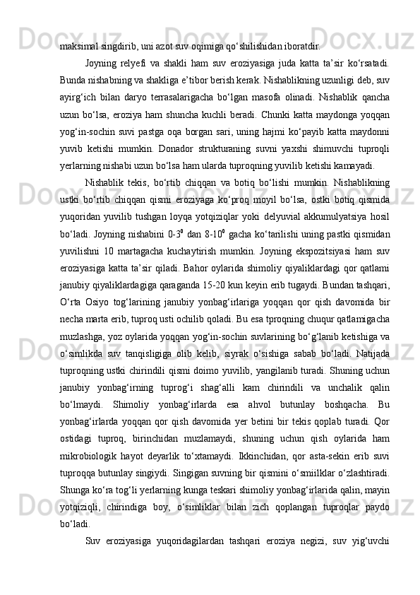 maksimal singdirib, uni azot suv oqimiga qо‘shilishidan iboratdir.
Joyning   relyefi   va   shakli   ham   suv   eroziyasiga   juda   katta   ta’sir   kо‘rsatadi.
Bunda nishabning va shakliga e’tibor berish kerak. Nishablikning uzunligi deb, suv
ayirg‘ich   bilan   daryo   terrasalarigacha   bо‘lgan   masofa   olinadi.   Nishablik   qancha
uzun  bо‘lsa,  eroziya  ham  shuncha  kuchli  beradi.  Chunki  katta  maydonga   yoqqan
yog‘in-sochin   suvi   pastga   oqa   borgan   sari,   uning   hajmi   kо‘payib   katta   maydonni
yuvib   ketishi   mumkin.   Donador   strukturaning   suvni   yaxshi   shimuvchi   tuproqli
yerlarning nishabi uzun bо‘lsa ham ularda tuproqning yuvilib ketishi kamayadi.
Nishablik   tekis,   bо‘rtib   chiqqan   va   botiq   bо‘lishi   mumkin.   Nishablikning
ustki   bо‘rtib   chiqqan   qismi   eroziyaga   kо‘proq   moyil   bо‘lsa,   ostki   botiq   qismida
yuqoridan   yuvilib   tushgan   loyqa   yotqiziqlar   yoki   delyuvial   akkumulyatsiya   hosil
bо‘ladi. Joyning nishabini 0-3 0
  dan 8-10 0
  gacha kо‘tarilishi uning pastki qismidan
yuvilishni   10   martagacha   kuchaytirish   mumkin.   Joyning   ekspozitsiyasi   ham   suv
eroziyasiga  katta   ta’sir  qiladi.  Bahor  oylarida  shimoliy  qiyaliklardagi   qor  qatlami
janubiy qiyaliklardagiga qaraganda 15-20 kun keyin erib tugaydi. Bundan tashqari,
О‘rta   Osiyo   tog‘larining   janubiy   yonbag‘irlariga   yoqqan   qor   qish   davomida   bir
necha marta erib, tuproq usti ochilib qoladi. Bu esa tproqning chuqur qatlamigacha
muzlashga, yoz oylarida yoqqan yog‘in-sochin suvlarining bо‘g‘lanib ketishiga va
о‘simlikda   suv   tanqisligiga   olib   kelib,   siyrak   о‘sishiga   sabab   bо‘ladi.   Natijada
tuproqning ustki chirindili qismi doimo yuvilib, yangilanib turadi. Shuning uchun
janubiy   yonbag‘irning   tuprog‘i   shag‘alli   kam   chirindili   va   unchalik   qalin
bо‘lmaydi.   Shimoliy   yonbag‘irlarda   esa   ahvol   butunlay   boshqacha.   Bu
yonbag‘irlarda   yoqqan   qor   qish   davomida   yer   betini   bir   tekis   qoplab   turadi.   Qor
ostidagi   tuproq,   birinchidan   muzlamaydi,   shuning   uchun   qish   oylarida   ham
mikrobiologik   hayot   deyarlik   tо‘xtamaydi.   Ikkinchidan,   qor   asta-sekin   erib   suvi
tuproqqa butunlay singiydi. Singigan suvning bir qismini о‘smiilklar о‘zlashtiradi.
Shunga kо‘ra tog‘li yerlarning kunga teskari shimoliy yonbag‘irlarida qalin, mayin
yotqiziqli,   chirindiga   boy,   о‘simliklar   bilan   zich   qoplangan   tuproqlar   paydo
bо‘ladi.
Suv   eroziyasiga   yuqoridagilardan   tashqari   eroziya   negizi,   suv   yig‘uvchi 