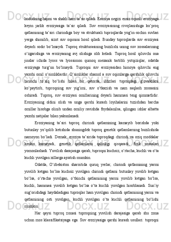 hududning hajmi va shakli ham ta’sir qiladi. Eroziya negizi ensiz oqimli eroziyaga
keyin   jarlik   eroziyasiga   ta’sir   qiladi.   Suv   eroziyasining   rivojlanishiga   kо‘proq
qatlamining ta’siri  chirindiga boy va strukturali  tuproqlarda yog‘in-sochin  suvlari
yerga   shimilib,   sizot   suv   oqimini   hosil   qiladi.   Bunday   tuproqlarda   suv   eroziyasi
deyarli   sodir   bо‘lmaydi.   Tuproq  strukturasining   buzilishi   uning   suv   xossalarining
о‘zgarishiga   va   eroziyaning   avj   olishiga   olib   keladi.   Tuproq   hosil   qiluvchi   ona
jinslar   ichida   lyoss   va   lyossimon   qumoq   mexanik   tartibli   yotqiziqlar,   odatda
eroziyaga   turg‘un   bо‘lmaydi.   Tuproqni   suv   eroziyasidan   himoya   qiluvchi   eng
yaxshi omil о‘simliklardir. О‘simliklar shamol a suv oqimlarga qarshilik qiluvchi
birinchi   tо‘siq   bо‘lishi   bilan   bir   qatorda,   ildizlari   tuproqdagi   g‘ovaklikni
kо‘paytirib,   tuproqning   suv   yig‘imi,   suv   о‘tkazish   va   nam   saqlash   xossasini
oshiradi.   Tuproq,   suv   eroziyasi   omillarining   deyarli   hammasi   teng   qimmatlidir.
Eroziyaning   oldini   olish   va   unga   qarshi   kurash   loyihalarini   tuzishdan   barcha
omillar   hisobga   olinib   undan   omiliy   ravishda   foydalanilsa,   qilingan   ishlar   albatta
yaxshi natijalar bilan yakunlanadi.
Eroziyaning   ta’siri   tuproq   chirindi   qatlamining   kamayib   borishda   yoki
butunlay   yо‘qolib   ketishida   shuningdek   tuproq   genetik   qatlamlarning   buzilishida
namoyon   bо‘ladi.   Demak,   eroziya   ta’sirida   tuproqdagi   chirindi   va   oziq   moddalar
keskin   kamayadi,   genetik   qatlamlarni   qalinligi   qisqaradi,   fizik   xossalari
yomonlashadi. Yuvilish darajasiga qarab, tuproqni kuchsiz, о‘rtacha, kuchli va о‘ta
kuchli yuvilgan xillarga ajratish mumkin.
Odatda,   О‘zbekiston   sharoitida   quruq   yerlar,   chirindi   qatlamining   yarmi
yuvilib   ketgan   bо‘lsa   kuchsiz   yuvilgan   chirindi   qatlami   butunlay   yuvilib   ketgan
bо‘lsa,   о‘rtacha   yuvilgan,   о‘tkinchi   qatlamining   yarmi   yuvilib   ketgan   bо‘lsa,
kuchli,   hammasi   yuvilib   ketgan   bо‘lsa   о‘ta   kuchli   yuvilgan   hisoblanadi.   Sun’iy
sug‘orishdagi haydaladigan tuproqlar ham yuvilgan chirindi qatlamining yarmi va
qatlamining   osti   yuvilgan,   kuchli   yuvilgan   о‘ta   kuchli   qatlamining   bо‘lishi
mumkin.
Har   qaysi   tuproq   zonasi   tuproqning   yuvilish   darajasiga   qarab   shu   zona
uchun mos klassifikatsiyaga  ega. Suv eroziyasiga qarshi  kurash usullari: tuproqni 