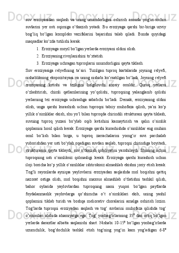 suv   eroziyasidan   saqlash   va   uning   unumdorligini   oshirish   asosida   yog‘in-sochin
suvlarini   yer   osti   oqimiga   о‘tkazish   yotadi.   Bu   eroziyaga   qarshi   bir-biriga   uzviy
bog‘liq   bо‘lgan   kompleks   vazifalarini   bajarishni   talab   qiladi.   Bunda   quyidagi
maqsadlar kо‘zda tutilishi kerak.
1. Eroziyaga moyil bо‘lgan yerlarda eroziyani oldini olish.
2. Eroziyaning rivojlanishini tо‘xtatish.
3. Eroziyaga uchragan tuproqlarni unumdorligini qayta tiklash.
Suv   eroziyasiga   relyefining   ta’siri.   Tuzilgan   tuproq   kartalarida   joyning   relyefi,
nishablikning ekspozitsiyasi va uning nishabi kо‘rsatilgan bо‘ladi. Joyning relyefi
eroziyaning   ketishi   va   tezligini   belgilovchi   asosiy   omildir.   Quruq   yerlarni
о‘zlashtirish,   chimli   qatlamlarining   yо‘qolishi,   tuproqning   yalanglanib   qolishi
yerlarning   tez   eroziyaga   uchrashga   sababchi   bо‘ladi.   Demak,   eroziyaning   oldini
olish,   unga   qarshi   kurashish   uchun   tuproqni   tabiiy   muhofaza   qilish,   ya’ni   kо‘p
yillik о‘simliklar ekish, shu yо‘l bilan tuproqda chirindili strukturani qayta tiklash,
suvning   tuproq   yuzasi   bо‘ylab   oqib   ketishini   kamaytirish   va   qalin   о‘simlik
qoplamini hosil qilish kerak. Eroziyaga qarshi kurashishda о‘simliklar eng muhim
omil   bо‘lish   bilan   birga,   u   tuproq   zarrachalarini   yomg‘ir   suvi   parchalab
yuborishdan yer usti bо‘ylab oqadigan suvdan saqlab, tuproqni chirindiga boyitadi,
strukturasini qayta tiklaydi, suv о‘tkazish qobiliyatini yaxshilaydi. Shuning uchun
tuproqning   usti   о‘simliksiz   qolmasligi   kerak.   Eroziyaga   qarshi   kurashish   uchun
iloji boricha kо‘p yillik о‘simliklar ishtirokisiz almashlab ekishni joriy etish kerak.
Tog‘li   rayonlarda   ayniqsa   yaylovlarni   eroziyadan   saqlashda   mol   boqishni   qattiq
nazorat   ostiga   olish,   mol   boqishni   maxsus   almashlab   о‘tlatishni   tashkil   qilish,
bahor   oylarida   yaylovlardan   tuproqning   nami   yuqori   bо‘lgan   paytlarda
foydalanmaslik   yaylovlarga   qо‘shimcha   о‘t   о‘simliklari   ekib,   uning   yashil
qoplamini   tiklab   turish   va   boshqa   meliorativ   choralarini   amalga   oshirish   lozim.
Tog‘larda   tuproqni   eroziyadan   saqlash   va   tog‘   suvlarini   muhofaza   qilishda   tog‘
о‘rmonlari   alohida   ahamiyatga   ega.   Tog‘   yonbag‘irlarining   35 0
  dan   ortiq   bо‘lgan
yerlarda   daraxtlar   albatta   saqlanishi   shart.   Nishabi   10-15 0
  bо‘lgan   yonbag‘irlarda
uzumchilik,   bog‘dochilik   tashkil   etish   tog‘ning   yog‘in   kam   yog‘adigan   6-8 0 