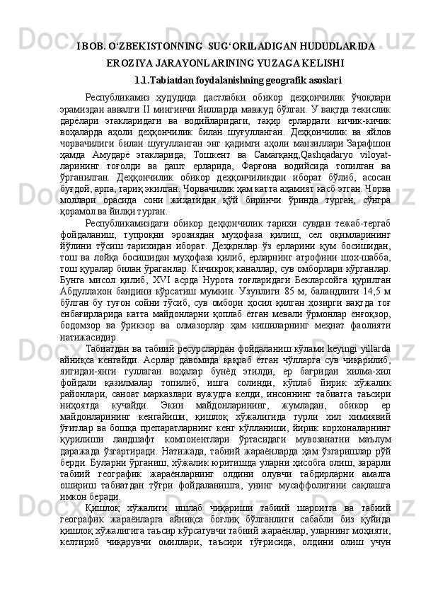 I BOB.  О‘ZBEKISTONNING  SUG‘ORILADIGAN HUDUDLARIDA
EROZIYA JARAYONLARINING YUZAGA KELISHI
1.1. Tabiatdan foydalanishning geografik asoslari
Республикамиз   ҳудудида   дастлабки   обикор   деҳқончилик   ўчоқлари
эрамиздан аввалги II  мингинчи  йилларда мавжуд бўлган. У вақтда текислик
дарёлари   этакларидаги   ва   водийларидаги,   тақир   ерлардаги   кичик-кичик
воҳаларда   аҳоли   деҳқончилик   билан   шуғулланган.   Деҳқончилик   ва   яйлов
чорвачилиги   билан   шуғулланган   энг   қадимги   аҳоли   манзиллари   Зарафшон
ҳамда   Амударё   этакларида,   Тошкент   ва   Самаrқанд,Qashqadaryo   viloyat-
ларининг   тоғолди   ва   дашт   ерларида,   Фарғона   водийсида   топилган   ва
ўрганилган.   Деҳқончилик   обикор   деҳқончиликдан   иборат   бўлиб,   асосан
буғдой, арпа, тариқ экилган. Чорвачилик ҳам катта аҳамият касб этган. Чорва
моллари   орасида   сони   жиҳатидан   қўй   биринчи   ўринда   турган,   сўнгра
қорамол ва йилқи турган.
Республикамиздаги   обикор   деҳқончилик   тарихи   сувдан   тежаб-тергаб
фойдаланиш,   тупроқни   эрозиядан   муҳофаза   қилиш,   сел   оқимларининг
йўлини   тўсиш   тарихидан   иборат.   Деҳқонлар   ўз   ерларини   қум   босишидан,
тош   ва   лойқа   босишидан   муҳофаза   қилиб,   ерларнинг   атрофини   шох-шабба,
тош қуралар билан ўраганлар. Кичикроқ каналлар, сув омборлари кўрганлар.
Бунга   мисол   қилиб,   XVI   асрда   Нурота   тоғларидаги   Бекларсойга   қурилган
Абдуллахон   бандини   кўрсатиш   мумкин.   Узунлиги   85   м,   баландлиги   14,5   м
бўлган   бу   туғон   сойни   тўсиб,   сув   омбори   ҳосил   қилган   ҳозирги   вақтда   тоғ
ёнбағирларида   катта   майдонларни   қоплаб   ётган   мевали   ўрмонлар   ёнғоқзор,
бодомзор   ва   ўрикзор   ва   олмазорлар   ҳам   кишиларнинг   меҳнат   фаолияти
натижасидир.
Табиатдан ва табиий ресурслардан фойдаланиш кўлами keyingi yillarda
айниқса   кенгайди.   Асрлар   давомида   қақраб   ётган   чўлларга   сув   чиқарилиб,
янгидан-янги   гуллаган   воҳалар   бунёд   этилди,   ер   бағридан   хилма-хил
фойдали   қазилмалар   топилиб,   ишга   солинди,   кўплаб   йирик   хўжалик
районлари,   саноат   марказлари   вужудга   келди,   инсоннинг   табиатга   таъсири
ниҳоятда   кучайди.   Экин   майдонларининг,   жумладан,   обикор   ер
майдонларининг   кенгайиши,   қишлоқ   хўжалигида   турли   хил   химиявий
ўғитлар   ва   бошқа   препаратларнинг   кенг   кўлланиши,   йирик   корхоналарнинг
қурилиши   ландшафт   компонентлари   ўртасидаги   мувозанатни   маълум
даражада   ўзгартиради.   Натижада,   табиий   жараёнларда   ҳам   ўзгаришлар   рўй
берди. Буларни ўрганиш, хўжалик юритишда уларни ҳисобга  олиш, зарарли
табиий   географик   жараёнларнинг   олдини   олувчи   табдирларни   амалга
ошириш   табиатдан   тўғри   фойдаланишга,   унинг   мусаффолигини   сақлашга
имкон беради.
Қишлоқ   хўжалиги   ишлаб   чиқариши   табиий   шароитга   ва   табиий
географик   жараёнларга   айниқса   боғлиқ   бўлганлиги   сабабли   биз   қуйида
қишлоқ хўжалигига таъсир кўрсатувчи табиий жараёнлар, уларнинг моҳияти,
келтириб   чиқарувчи   омиллари,   таъсири   тўғрисида,   олдини   олиш   учун 