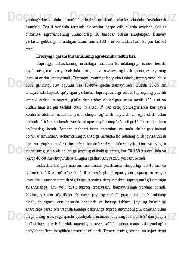 yonbag‘irlarida   dala   almashlab   ekishni   qо‘llanib,   ekinlar   ekishda   foydalanish
mumkin.   Tog‘li   yerlarda   terrasali   ekinzorlar   barpo   etib,   ularda   oziqbob   ekinlar
о‘stirilsa,   agrotsinozning   unumdorligi   20   barobar   ortishi   aniqlangan.   Bunday
yerlarda   gektariga   olinadigan   uzum   hosili   100   s   ni   va   undan   ham   kо‘pni   tashkil
etadi. 
Eroziyaga qarshi kurashishning agrotexnika tadbirlari.
Tuproqga   uchastkaning   nishabiga   nisbatan   kо‘ndalangiga   ishlov   berish,
egatlarning ma’lum  yо‘nalishda olish, oqova suvlarining tutib qolish, eroziyaning
kuchini ancha kamaytiradi. Tuproqni konturlar bо‘yicha ishlash, tuproq yuvilishini
50%   ga   sirtqi   suv   oqimini   esa   12-99%   gacha   kamaytiradi.   Kuzda   30-35   sm
chuqurlikda  haydab  qо‘yilgan  yerlardan  tuproq namligi  oshib,  tuproqning yuvilib
ketishi   keskin   kamayadi,   g‘alla   ekinlaridan   olinadigan   uzum   hosili   100   s   ni   va
undan   ham   kо‘pni   tashkil   etadi.   Nishabi   2 0
  dan   ortiq   yonbag‘irlarda   har   qaysi
konturni   alohida   ishlashni   yerni   chuqur   ag‘darib   haydash   va   egat   olish   bilan
qо‘shib olib borish kerak. Bunda olingan egatlarning balandligi 15-25 sm dan kam
bо‘lmasligi   kerak.   Bundan   tashqari   ixota   daraxtlari   va   unda   ekiladigan   baland
bо‘yli о‘simliklarni uchastkaning nishabiga nisbatan kо‘ndalang qilib joylashtirish
qor   va   yog‘in   suvlari   bir   tekis   taqsimlanishini   ta’minlaydi.   Qor   va   yog‘in
suvlarining ushlanib qolishiga joyning nishabiga qarab, har 70-180 sm oralikda va
(qirq) 40-50 sm chuqurlikda olingan egatlar ham yaxshi yordam beradi.
Bulardan   tashqari   maxsus   mashinalar   yordamida   chuqurligi   30-40   sm   va
diametrini   6-8   sm   qilib   har   70-140   sm   oraliqda   qilingan   yumronqoziq   ini   singari
kovaklar tuproqda namlik yig‘ishga, suvning sirtqi oqishini tuproq oralig‘i oqimiga
aylantirishga,   shu   yо‘l   bilan   tuproq   eroziyasini   kamaytirishga   yordam   beradi.
Xullas,   yerlarni   о‘g‘itlash   ekinlarni   joyning   nishabligiga   nisbatan   kо‘ndalang
ekish,   shudgorni   erta   bahorda   boshlash   va   boshqa   ishlarni   joyning   balandligi
sharoitiga qarab о‘z vaqtida amalga oshirishga tuproq unumdorligini oshirish bilan
birga uning eroziyaga qarshi qobiliyatini oshiradi. Joyning nishabi 6-8 0
 dan yuqori
bо‘lsa   tuproq   sirti   bо‘ylab   oqayotgan   suvni   ushlab   qolish   maqsadida   yonbag‘ir
bо‘ylab ma’lum kenglikda terrasalar qilinadi. Terrasalarning nishabi va hajmi sirtqi 