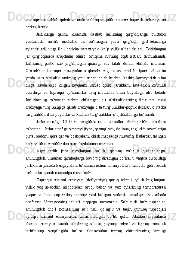 suv oqimini ushlab qolish va unda qishloq xо‘jalik ishlarini bajarish imkoniyatini
berishi kerak.
Jarliklarga   qarshi   kurashda   dastlab   jarlikning   qirg‘oqlariga   buldozer
yordamida   surilib   unchalik   tik   bо‘lmagan   yassi   qirg‘oqli   gast-tekislarga
aylantiriladi, unga  iloji  boricha daraxt  yoki  kо‘p yillik о‘tlar  ekiladi. Tekislangan
jar   qirg‘oqlarida   ariqchalar   olinib,   ortiqcha   suvning   oqib   ketishi   ta’minlanadi.
Jarlikning   pastki   suv   yig‘iladigan   qismiga   suv   talab   ekinlar   ekilishi   mumkin.
О‘simliklar   tuproqni   eroziyadan   saqlovchi   eng   asosiy   omil   bо‘lgani   uchun   bu
yerda   ham   о‘simlik   suvining   yer   ustidan   oqish   kuchini   keskin   kamaytirish   bilan
birga,   suvda   oqib   kelgan   loyqaarni   ushlab   qolib,   jarliklarni   asta-sekin   kо‘milib
borishiga   va   tuproqni   qо‘shimcha   oziq   moddalar   bilan   boyishiga   olib   keladi.
Jarliklarning   tо‘xtatish   uchun   ekiladigan   о‘t   о‘sismliklarning   ildiz   tuzilishini
eroziyaga turg‘unligiga qarab eroziyaga о‘ta turg‘unliklar-popuk ildizlar, о‘rtacha
turg‘unliklarildiz poyalilar va kuchsiz turg‘unliklar-о‘q ildizlilarga bо‘linadi.
Jarlar   atrofiga   10-15   m   kenglikda   ixota   daraxtlari   ekish   jarlikni   о‘sishini
tо‘xtatadi. Jarlar atrofiga yovvoyi jiyda, qayrag‘och, dо‘lana, tog‘ oldi rayonlariga
pista, bodom, qora qat va boshqalarni ekish maqsadga muvofiq. Bulardan tashqari
kо‘p yillik о‘simliklardan ham foydalanish mumkin. 
Agar   jarlik   juda   rivojlangan   bо‘lib,   qishloq   xо‘jalik   qurilishlariga,
shuningdek,   umuman   qishloqlarga   xavf   tug‘diradigan   bо‘lsa,   u   vaqtda   bu   xildagi
jarliklarni yanada kengayishini tо‘xtatish uchun doimiy ishlab turuvchi gidrotexnik
inshootlar qurish maqsadga muvofiqdir.
Tuproqni   shamol   eroziyasi   (deflyatsiya)   quruq   iqlimli,   yillik   bug‘langan,
yillik   yog‘in-sochin   miqdoridan   ortiq,   bahor   va   yoz   oylarining   temperaturasi
yuqori   va   havoning   nisbiy   namligi   past   bо‘lgan   yerlarda   tarqalgan.   Bu   sohada
professor   Mirzayevning   ishlari   diqqatga   sazovordir.   Sо‘r   tusli   bо‘z   tuproqlar,
shuningdek   chо‘l   zxonasining   sо‘r   tusli   qо‘ng‘ir   va   taqir,   qumloq   tuproqlari
ayniqsa   shamol   eroziyasidan   zararlanadigan   bо‘lib   qoldi.   Mazkur   rayonlarda
shamol   eroziyasi   kuchli   о‘tishning   sababi,   joyning   relyef   va   tuproq   mexanik
tarkibining   yengilligida   bо‘lsa,   ikkinchidan   tuproq   chirindisining   kamligi 