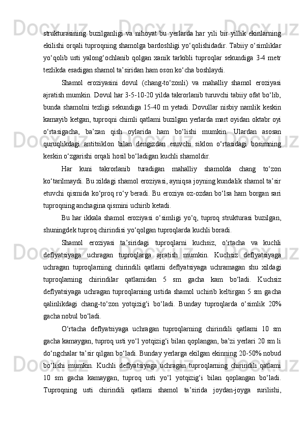 strukturasining   buzilganligi   va   nihoyat   bu   yerlarda   har   yili   bir   yillik   ekinlarning
ekilishi orqali tuproqning shamolga bardoshligi yо‘qolishidadir. Tabiiy о‘simliklar
yо‘qolib   usti   yalong‘ochlanib   qolgan   xanik   tarkibli   tuproqlar   sekundiga   3-4   metr
tezlikda esadigan shamol ta’siridan ham oson kо‘cha boshlaydi.
Shamol   eroziyasini   dovul   (chang-tо‘zonli)   va   mahalliy   shamol   eroziyasi
ajratish mumkin. Dovul har 3-5-10-20 yilda takrorlanib turuvchi tabiiy ofat bо‘lib,
bunda shamolni  tezligi   sekundiga  15-40 m   yetadi. Dovullar  nisbiy  namlik  keskin
kamayib ketgan, tuproqni chimli qatlami buzilgan yerlarda mart oyidan oktabr oyi
о‘rtasigacha,   ba’zan   qish   oylarida   ham   bо‘lishi   mumkin.   Ulardan   asosan
quruqlikdagi   antitsiklon   bilan   dengizdan   esuvchi   siklon   о‘rtasidagi   bosimning
keskin о‘zgarishi orqali hosil bо‘ladigan kuchli shamoldir.
Har   kuni   takrorlanib   turadigan   mahalliy   shamolda   chang   tо‘zon
kо‘tarilmaydi. Bu xildagi shamol eroziyasi, ayniqsa joyning kundalik shamol ta’sir
etuvchi qismida kо‘proq rо‘y beradi. Bu eroziya oz-ozdan bо‘lsa ham borgan sari
tuproqning anchagina qismini uchirib ketadi.
Bu   har   ikkala   shamol   eroziyasi   о‘simligi   yо‘q,   tuproq   strukturasi   buzilgan,
shuningdek tuproq chirindisi yо‘qolgan tuproqlarda kuchli boradi.
Shamol   eroziyasi   ta’siridagi   tuproqlarni   kuchsiz,   о‘rtacha   va   kuchli
deflyatsiyaga   uchragan   tuproqlarga   ajratish   mumkin.   Kuchsiz   deflyatsiyaga
uchragan   tuproqlarning   chirindili   qatlami   deflyatsiyaga   uchramagan   shu   xildagi
tuproqlarning   chirindilar   qatlamidan   5   sm   gacha   kam   bо‘ladi.   Kuchsiz
deflyatsiyaga   uchragan   tuproqlarning   ustida   shamol   uchirib   keltirgan   5   sm   gacha
qalinlikdagi   chang-tо‘zon   yotqizig‘i   bо‘ladi.   Bunday   tuproqlarda   о‘simlik   20%
gacha nobul bо‘ladi.
О‘rtacha   deflyatsiyaga   uchragan   tuproqlarning   chirindili   qatlami   10   sm
gacha kamaygan, tuproq usti yо‘l yotqizig‘i bilan qoplangan, ba’zi yerlari 20 sm li
dо‘ngchalar ta’sir qilgan bо‘ladi. Bunday yerlarga ekilgan ekinning 20-50% nobud
bо‘lishi   mumkin.   Kuchli   deflyatsiyaga   uchragan   tuproqlarning   chirindili   qatlami
10   sm   gacha   kamaygan,   tuproq   usti   yо‘l   yotqizig‘i   bilan   qoplangan   bо‘ladi.
Tuproqning   usti   chirindili   qatlami   shamol   ta’sirida   joydan-joyga   surilishi, 
