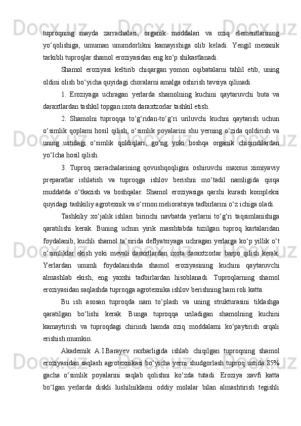 tuproqning   mayda   zarrachalari,   organik   moddalari   va   oziq   elementlarining
yо‘qolishiga,   umuman   unumdorlikni   kamayishiga   olib   keladi.   Yengil   mexanik
tarkibli tuproqlar shamol eroziyasidan eng kо‘p shikastlanadi.
Shamol   eroziyasi   keltirib   chiqargan   yomon   oqibatalarni   tahlil   etib,   uning
oldini olish bо‘yicha quyidagi choralarni amalga oshirish tavsiya qilinadi. 
1.   Eroziyaga   uchragan   yerlarda   shamolning   kuchini   qaytaruvchi   buta   va
daraxtlardan tashkil topgan ixota daraxtzorlar tashkil etish.
2.   Shamolni   tuproqqa   tо‘g‘ridan-tо‘g‘ri   uriluvchi   kuchni   qaytarish   uchun
о‘simlik  qoplami  hosil  qilish,  о‘simlik poyalarini  shu  yerning  о‘zida  qoldirish  va
uning   ustidagi   о‘simlik   qoldiqlari,   gо‘ng   yoki   boshqa   organik   chiqindilardan
yо‘lcha hosil qilish.
3.   Tuproq   zarrachalarining   qovushqoqligini   oshiruvchi   maxsus   ximiyaviy
preparatlar   ishlatish   va   tuproqga   ishlov   berishni   mо‘tadil   namligida   qisqa
muddatda   о‘tkazish   va   boshqalar.   Shamol   eroziyasiga   qarshi   kurash   kompleksi
quyidagi tashkiliy agrotexnik va о‘rmon melioratsiya tadbirlarini о‘z ichiga oladi.
Tashkiliy   xо‘jalik   ishlari   birinchi   navbatda   yerlarni   tо‘g‘ri   taqsimlanishiga
qaratilishi   kerak.   Buning   uchun   yirik   masshtabda   tuzilgan   tuproq   kartalaridan
foydalanib, kuchli shamol ta’sirida deflyatsiyaga uchragan yerlarga kо‘p yillik о‘t
о‘simliklar   ekish   yoki   mevali   daraxtlardan   ixota   daraxtzorlar   barpo   qilish   kerak.
Yerlardan   unumli   foydalanishda   shamol   eroziyasining   kuchini   qaytaruvchi
almashlab   ekish,   eng   yaxshi   tadbirlardan   hisoblanadi.   Tuproqlarning   shamol
eroziyasidan saqlashda tuproqga agrotexnika ishlov berishning ham roli katta.
Bu   ish   asosan   tuproqda   nam   tо‘plash   va   uning   strukturasini   tiklashga
qaratilgan   bо‘lishi   kerak.   Bunga   tuproqqa   uriladigan   shamolning   kuchini
kamaytirish   va   tuproqdagi   chirindi   hamda   oziq   moddalarni   kо‘paytirish   orqali
erishish mumkin.
Akademik   A.I.Barayev   raxbarligida   ishlab   chiqilgan   tuproqning   shamol
eroziyasidan saqlash  agrotexnikasi  bо‘yicha  yerni  shudgorlash  tuproq ustida 85%
gacha   о‘simlik   poyalarini   saqlab   qolishni   kо‘zda   tutadi.   Eroziya   xavfi   katta
bо‘lgan   yerlarda   diskli   lushilniklarni   oddiy   molalar   bilan   almashtirish   tegishli 