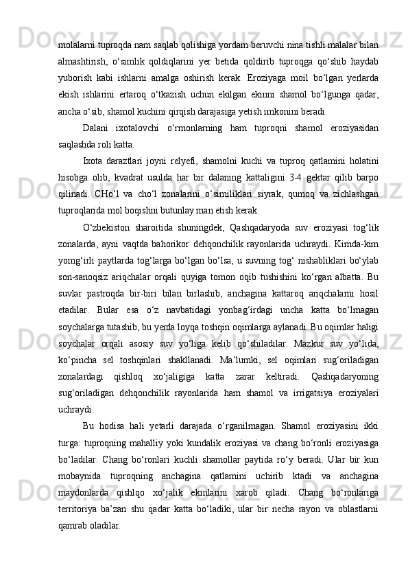 molalarni tuproqda nam saqlab qolishiga yordam beruvchi nina tishli malalar bilan
almashtirish,   о‘simlik   qoldiqlarini   yer   betida   qoldirib   tuproqga   qо‘shib   haydab
yuborish   kabi   ishlarni   amalga   oshirish   kerak.   Eroziyaga   moil   bо‘lgan   yerlarda
ekish   ishlarini   ertaroq   о‘tkazish   uchun   ekilgan   ekinni   shamol   bо‘lgunga   qadar,
ancha о‘sib, shamol kuchini qirqish darajasiga yetish imkonini beradi.
Dalani   ixotalovchi   о‘rmonlarning   ham   tuproqni   shamol   eroziyasidan
saqlashda roli katta.
Ixota   daraztlari   joyni   relyefi,   shamolni   kuchi   va   tuproq   qatlamini   holatini
hisobga   olib,   kvadrat   usulda   har   bir   dalaning   kattaligini   3-4   gektar   qilib   barpo
qilinadi.   CHо‘l   va   chо‘l   zonalarini   о‘similiklari   siyrak,   qumoq   va   zichlashgan
tuproqlarida mol boqishni butunlay man etish kerak.
О‘zbekiston   sharoitida   shuningdek,   Qashqadaryoda   suv   eroziyasi   tog‘lik
zonalarda,   ayni   vaqtda   bahorikor   dehqonchilik   rayonlarida   uchraydi.   Kimda-kim
yomg‘irli   paytlarda   tog‘larga  bо‘lgan   bо‘lsa,   u  suvning  tog‘   nishabliklari   bо‘ylab
son-sanoqsiz   ariqchalar   orqali   quyiga   tomon   oqib   tushishini   kо‘rgan   albatta.   Bu
suvlar   pastroqda   bir-biri   bilan   birlashib,   anchagina   kattaroq   ariqchalarni   hosil
etadilar.   Bular   esa   о‘z   navbatidagi   yonbag‘irdagi   uncha   katta   bо‘lmagan
soychalarga tutashib, bu yerda loyqa toshqin oqimlarga aylanadi. Bu oqimlar haligi
soychalar   orqali   asosiy   suv   yо‘liga   kelib   qо‘shiladilar.   Mazkur   suv   yо‘lida,
kо‘pincha   sel   toshqinlari   shakllanadi.   Ma’lumki,   sel   oqimlari   sug‘oriladigan
zonalardagi   qishloq   xо‘jaligiga   katta   zarar   keltiradi.   Qashqadaryoning
sug‘oriladigan   dehqonchilik   rayonlarida   ham   shamol   va   irrigatsiya   eroziyalari
uchraydi.
Bu   hodisa   hali   yetarli   darajada   о‘rganilmagan.   Shamol   eroziyasini   ikki
turga:   tuproqning  mahalliy yoki   kundalik eroziyasi  va  chang  bо‘ronli  eroziyasiga
bо‘ladilar.   Chang   bо‘ronlari   kuchli   shamollar   paytida   rо‘y   beradi.   Ular   bir   kun
mobaynida   tuproqning   anchagina   qatlamini   uchirib   ktadi   va   anchagina
maydonlarda   qishlqo   xо‘jalik   ekinlarini   xarob   qiladi.   Chang   bо‘ronlariga
territoriya   ba’zan   shu   qadar   katta   bо‘ladiki,   ular   bir   necha   rayon   va   oblastlarni
qamrab oladilar. 