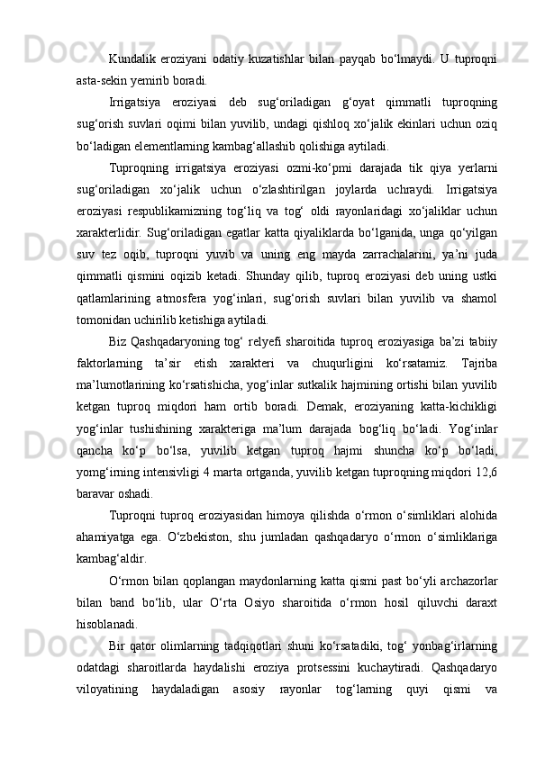 Kundalik   eroziyani   odatiy   kuzatishlar   bilan   payqab   bо‘lmaydi.   U   tuproqni
asta-sekin yemirib boradi.
Irrigatsiya   eroziyasi   deb   sug‘oriladigan   g‘oyat   qimmatli   tuproqning
sug‘orish  suvlari   oqimi  bilan  yuvilib,  undagi   qishloq  xо‘jalik ekinlari   uchun oziq
bо‘ladigan elementlarning kambag‘allashib qolishiga aytiladi.
Tuproqning   irrigatsiya   eroziyasi   ozmi-kо‘pmi   darajada   tik   qiya   yerlarni
sug‘oriladigan   xо‘jalik   uchun   о‘zlashtirilgan   joylarda   uchraydi.   Irrigatsiya
eroziyasi   respublikamizning   tog‘liq   va   tog‘   oldi   rayonlaridagi   xо‘jaliklar   uchun
xarakterlidir.  Sug‘oriladigan   egatlar   katta   qiyaliklarda   bо‘lganida,  unga   qо‘yilgan
suv   tez   oqib,   tuproqni   yuvib   va   uning   eng   mayda   zarrachalarini,   ya’ni   juda
qimmatli   qismini   oqizib   ketadi.   Shunday   qilib,   tuproq   eroziyasi   deb   uning   ustki
qatlamlarining   atmosfera   yog‘inlari,   sug‘orish   suvlari   bilan   yuvilib   va   shamol
tomonidan uchirilib ketishiga aytiladi.
Biz  Qashqadaryoning  tog‘   relyefi   sharoitida tuproq eroziyasiga  ba’zi   tabiiy
faktorlarning   ta’sir   etish   xarakteri   va   chuqurligini   kо‘rsatamiz.   Tajriba
ma’lumotlarining kо‘rsatishicha, yog‘inlar sutkalik hajmining ortishi bilan yuvilib
ketgan   tuproq   miqdori   ham   ortib   boradi.   Demak,   eroziyaning   katta-kichikligi
yog‘inlar   tushishining   xarakteriga   ma’lum   darajada   bog‘liq   bо‘ladi.   Yog‘inlar
qancha   kо‘p   bо‘lsa,   yuvilib   ketgan   tuproq   hajmi   shuncha   kо‘p   bо‘ladi,
yomg‘irning intensivligi 4 marta ortganda, yuvilib ketgan tuproqning miqdori 12,6
baravar oshadi.
Tuproqni   tuproq   eroziyasidan   himoya   qilishda   о‘rmon   о‘simliklari   alohida
ahamiyatga   ega.   О‘zbekiston,   shu   jumladan   qashqadaryo   о‘rmon   о‘simliklariga
kambag‘aldir.
О‘rmon bilan  qoplangan  maydonlarning  katta  qismi  past  bо‘yli  archazorlar
bilan   band   bо‘lib,   ular   О‘rta   Osiyo   sharoitida   о‘rmon   hosil   qiluvchi   daraxt
hisoblanadi.
Bir   qator   olimlarning   tadqiqotlari   shuni   kо‘rsatadiki,   tog‘   yonbag‘irlarning
odatdagi   sharoitlarda   haydalishi   eroziya   protsessini   kuchaytiradi.   Qashqadaryo
viloyatining   haydaladigan   asosiy   rayonlar   tog‘larning   quyi   qismi   va 