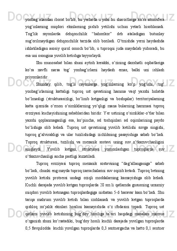 yonbag‘irlaridan iborat  bо‘lib, bu yerlarda u yoki  bu sharoitlarga kо‘ra atmosfera
yog‘inlarning   miqdori   ekinlarning   pishib   yetilishi   uchun   yetarli   hisoblanadi.
Tog‘lik   rayonlarda   dehqonchilik   “bahorikor”   deb   ataladigan   butunlay
sug‘orilmaydigan   dehqonchilik   tarzida   olib   boriladi.   О‘tmishda   yerni   haydashda
ishlatiladigan   asosiy   qurol   omoch   bо‘lib,   u   tuproqni   juda   maydalab   yuboradi,   bu
esa uni osongina yuvilib ketishga tayyorlaydi.
Shu   munosabat   bilan   shuni   aytish   kerakki,   о‘zining   daxshatli   oqibatlariga
kо‘ra   xavfli   narsa   tog‘   yonbag‘irlarni   haydash   emas,   balki   uni   ishlash
priyomlaridir.
Shunday   qilib,   tog‘li   rayonlarga   yog‘inlarning   kо‘p   yog‘ishi,   tog‘
yonbag‘irlarning   kattaligi   tuproq   ust   qavatining   hamma   vaqt   yaxshi   holatda
bо‘lmasligi   (strukturasizligi,   bо‘linib   ketganligi   va   boshqalar)   territoriyalarning
katta   qismida   о‘rmon   о‘simliklarning   yо‘qligi   mana   bularning   hammasi   tuproq
eroziyasi kuchayishining sabablaridan biridir. Yer ustining о‘simliklar-о‘tlar bilan
yaxshi   qoplanmaganligi   esa,   kо‘pincha,   sel   toshqinlari   sel   oqimlarining   paydo
bо‘lishiga   olib   keladi.   Tuproq   ust   qavatining   yuvilib   ketilishi   suvga   singishi,
tuproq   g‘alvirakligi   va   ular   tuzilishidagi   zichlikning   pasayishiga   sabab   bо‘ladi.
Tuproq   strukturasi,   tuzilishi   va   mexanik   sostavi   uning   suv   о‘tkazuvchanligini
aniqlaydi.   Yuvilib   ketgan,   strukturasi   yomonlashgan   tuproqlarda   suv
о‘tkazuvchanligi ancha pastligi kuzatiladi.
Tuproq   eroziyasi   tuproq   mexanik   sostavining   “dag‘allanganiga”   sabab
bо‘ladi, chunki eng mayda tuproq zarrachalarini suv oqizib ketadi. Tuproq betining
yuvilib   ketishi   protsessi   undagi   oziqli   moddalarning   kamayishiga   olib   keladi.
Kuchli darajada yuvilib ketgan tuproqlarda 20 sm  li qatlamda gususning umumiy
miqdori  yuvilib ketmagan tuproqlardagiga  nisbatan 5-6 baravar  kam  bо‘ladi. Shu
tariqa   mahrum   yuvilib   ketish   bilan   izohlanadi   va   yuvilib   ketgan   tuproqlarda
qishloq   xо‘jalik   ekinlari   hosilini   kamayishida   о‘z   ifodasini   topadi.   Tuproq   ust
qatlami   yuvilib   ketishining   bug‘doy   hosiliga   ta’siri   haqidagi   masalani   maxsus
о‘rganish   shuni   kо‘rsatadiki,   bug‘doy  hosili   kuchli   darajada   yuvilgan   tuproqlarda
0,5 favqulodda   kuchli yuvilgan tuproqlarda 0,3 sentnergacha va hatto 0,1 sentner 