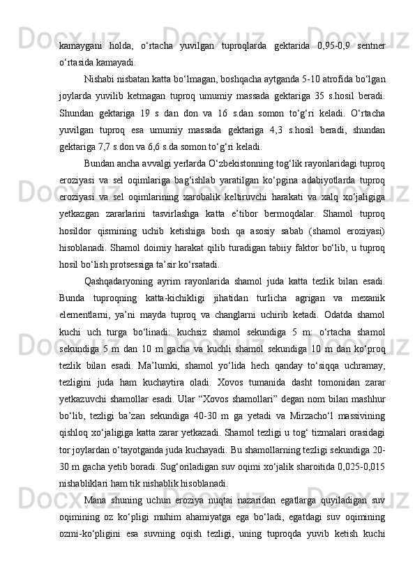 kamaygani   holda,   о‘rtacha   yuvilgan   tuproqlarda   gektarida   0,95-0,9   sentner
о‘rtasida kamayadi. 
Nishabi nisbatan katta bо‘lmagan, boshqacha aytganda 5-10 atrofida bо‘lgan
joylarda   yuvilib   ketmagan   tuproq   umumiy   massada   gektariga   35   s.hosil   beradi.
Shundan   gektariga   19   s   dan   don   va   16   s.dan   somon   tо‘g‘ri   keladi.   О‘rtacha
yuvilgan   tuproq   esa   umumiy   massada   gektariga   4,3   s.hosil   beradi,   shundan
gektariga 7,7 s.don va 6,6 s.da somon tо‘g‘ri keladi.
Bundan ancha avvalgi yerlarda О‘zbekistonning tog‘lik rayonlaridagi tuproq
eroziyasi   va   sel   oqimlariga   bag‘ishlab   yaratilgan   kо‘pgina   adabiyotlarda   tuproq
eroziyasi   va   sel   oqimlarining   xarobalik   keltiruvchi   harakati   va   xalq   xо‘jaligiga
yetkazgan   zararlarini   tasvirlashga   katta   e’tibor   bermoqdalar.   Shamol   tuproq
hosildor   qismining   uchib   ketishiga   bosh   qa   asosiy   sabab   (shamol   eroziyasi)
hisoblanadi.   Shamol   doimiy   harakat   qilib   turadigan   tabiiy   faktor   bо‘lib,   u   tuproq
hosil bо‘lish protsessiga ta’sir kо‘rsatadi.
Qashqadaryoning   ayrim   rayonlarida   shamol   juda   katta   tezlik   bilan   esadi.
Bunda   tuproqning   katta-kichikligi   jihatidan   turlicha   agrigan   va   mexanik
elementlarni,   ya’ni   mayda   tuproq   va   changlarni   uchirib   ketadi.   Odatda   shamol
kuchi   uch   turga   bо‘linadi:   kuchsiz   shamol   sekundiga   5   m:   о‘rtacha   shamol
sekundiga   5   m   dan   10   m   gacha   va   kuchli   shamol   sekundiga   10   m   dan   kо‘proq
tezlik   bilan   esadi.   Ma’lumki,   shamol   yо‘lida   hech   qanday   tо‘siqqa   uchramay,
tezligini   juda   ham   kuchaytira   oladi.   Xovos   tumanida   dasht   tomonidan   zarar
yetkazuvchi  shamollar  esadi.  Ular   “Xovos   shamollari”  degan  nom  bilan  mashhur
bо‘lib,   tezligi   ba’zan   sekundiga   40-30   m   ga   yetadi   va   Mirzachо‘l   massivining
qishloq xо‘jaligiga katta zarar yetkazadi. Shamol tezligi u tog‘ tizmalari orasidagi
tor joylardan о‘tayotganda juda kuchayadi. Bu shamollarning tezligi sekundiga 20-
30 m gacha yetib boradi. Sug‘oriladigan suv oqimi xо‘jalik sharoitida 0,025-0,015
nishabliklari ham tik nishablik hisoblanadi.
Mana   shuning   uchun   eroziya   nuqtai   nazaridan   egatlarga   quyiladigan   suv
oqimining   oz   kо‘pligi   muhim   ahamiyatga   ega   bо‘ladi,   egatdagi   suv   oqimining
ozmi-kо‘pligini   esa   suvning   oqish   tezligi,   uning   tuproqda   yuvib   ketish   kuchi 