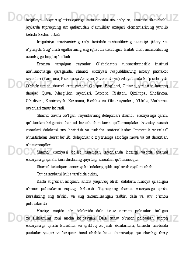 belgilaydi. Agar sug‘orish egatiga katta oqimda suv qо‘yilsa, u vaqtda tik nishabli
joylarda   tuproqning   ust   qatlamidan   о‘simliklar   ozuqasi   elementlarining   yuvilib
ketishi keskin ortadi. 
Irrigatsiya   eroziyasining   rо‘y   berishda   nishablikning   uzunligi   jiddiy   rol
о‘ynaydi. Sug‘orish egatlarining eng iqtisodli uzunligini tanlab olish nishablikning
uzunligiga bog‘liq bо‘ladi.
Eroziya   tarqalgan   rayonlar   О‘zbekiston   tuproqshunoslik   instituti
ma’lumotlarga   qaraganda,   shamol   eroziyasi   respublikaning   asosiy   paxtakor
rayonlari (Farg‘ona, Buxoro va Andijon, Surxondaryo) viloyatlarida kо‘p uchraydi.
О‘zbekistonda   shamol   eroziyasidan   Qо‘qon,   Bog‘dod,   Oltiariq,   yerlarida   kamroq
darajad   Quva,   Marg‘ilon   rayonlari,   Buxoro,   Rishton,   Qiziltepa,   Shofirkon,
G‘ijdivon,   Konimeyek,   Karmana,   Reshku   va   Olot   rayonlari,   YUо‘z,   Marhamat
rayonlari zarar kо‘radi.
Shamol  xavfli  bо‘lgan   rayonlarning dehqonlari  shamol    eroziyasiga  qarshi
qо‘llaridan   kelgancha   har   xil   kurash   choralarini   qо‘llamoqdalar.   Bunday   kurash
choralari   dalalarni   suv   bostirish   va   turlicha   materiallardan   “mexanik   xossalar”
о‘rnatishdan  iborat  bо‘lib, dehqonlar  о‘z yerlariga atrofiga meva va tut  daraxtlari
о‘tkazmoqdlar.
Shamol   eroziyasi   bо‘lib   turadigan   rayonlarida   hozirgi   vaqtda   shamol
eroziyasiga qarshi kurashishning quyidagi choralari qо‘llanmoqda:
Shamol keladigan tomonga kо‘ndalang qilib sug‘orish egatlari olish;
Tut daraxtlarni kulis tartibida ekish;
Katta   sug‘orish   ariqlarni   ancha   yaqinroq   olish,   dalalarni   himoya   qiladigan
о‘rmon   polosalarini   vujudga   keltirish.   Tuproqning   shamol   eroziyasiga   qarshi
kurashning   eng   ta’sirli   va   eng   takomillashgan   tadbiri   dala   va   suv   о‘rmon
polosalaridir.
Hozirgi   vaqtda   о‘z   dalalarida   dala   tusuv   о‘rmon   polosalari   bо‘lgan
xо‘jaliklarning   soni   ancha   kо‘paygan.   Dala   tusuv   о‘rmon   polosalari   tuproq
eroziyasiga   qarshi   kurashda   va   qishloq   xо‘jalik   ekinlaridan,   birinchi   navbatda
paxtadan   yuqori   va   barqaror   hosil   olishda   katta   ahamiyatga   ega   ekanligi   ilmiy 